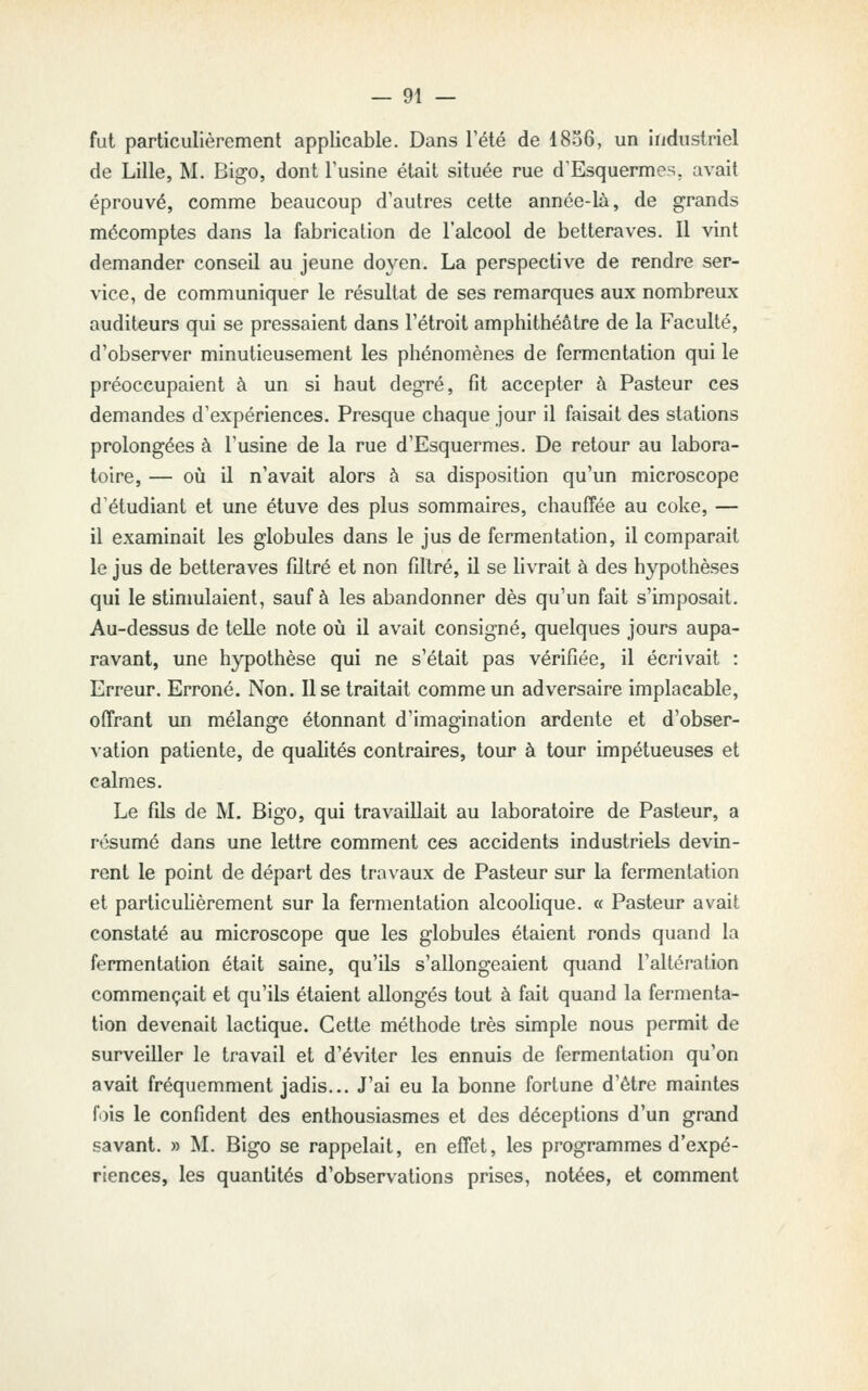 fut particulièrement applicable. Dans l'été de I806, un industriel de Lille, M. Bigo, dont l'usine était située rue d'Esquermes. avait éprouvé, comme beaucoup d'autres cette année-là, de grands mécomptes dans la fabrication de l'alcool de betteraves. Il vint demander conseil au jeune doyen. La perspective de rendre ser- vice, de communiquer le résultat de ses remarques aux nombreux auditeurs qui se pressaient dans l'étroit amphithéâtre de la Faculté, d'observer minutieusement les phénomènes de fermentation qui le préoccupaient à un si haut degré, fit accepter à Pasteur ces demandes d'expériences. Presque chaque jour il faisait des stations prolongées à l'usine de la rue d'Esquermes. De retour au labora- toire, — où il n'avait alors à sa disposition qu'un microscope d'étudiant et une éluve des plus sommaires, chauffée au coke, — il examinait les globules dans le jus de fermentation, il comparait le jus de betteraves filtré et non filtré, il se livrait à des hypothèses qui le stinmlaient, sauf à les abandonner dès qu'un fait s'imposait. Au-dessus de telle note où il avait consigné, quelques jours aupa- ravant, une hypothèse qui ne s'était pas vérifiée, il écrivait : Erreur. Erroné. Non. Use traitait comme un adversaire implacable, offrant un mélange étonnant d'imagination ardente et d'obser- vation patiente, de qualités contraires, tour à tour impétueuses et calmes. Le fils de M. Bigo, qui travaillait au laboratoire de Pasteur, a résumé dans une lettre comment ces accidents industriels devin- rent le point de départ des travaux de Pasteur sur la fermentation et particulièrement sur la fermentation alcoolique. « Pasteur avait constaté au microscope que les globules étaient ronds quand la fermentation était saine, qu'ils s'allongeaient quand l'altération commençait et qu'ils étaient allongés tout à fait quand la fermenta- tion devenait lactique. Cette méthode très simple nous permit de surveiller le travail et d'éviter les ennuis de fermentation qu'on avait fréquemment jadis... J'ai eu la bonne fortune d'être maintes fois le confident des enthousiasmes et des déceptions d'un grand savant. » M. Bigo se rappelait, en effet, les programmes d'expé- riences, les quantités d'observations prises, notées, et comment