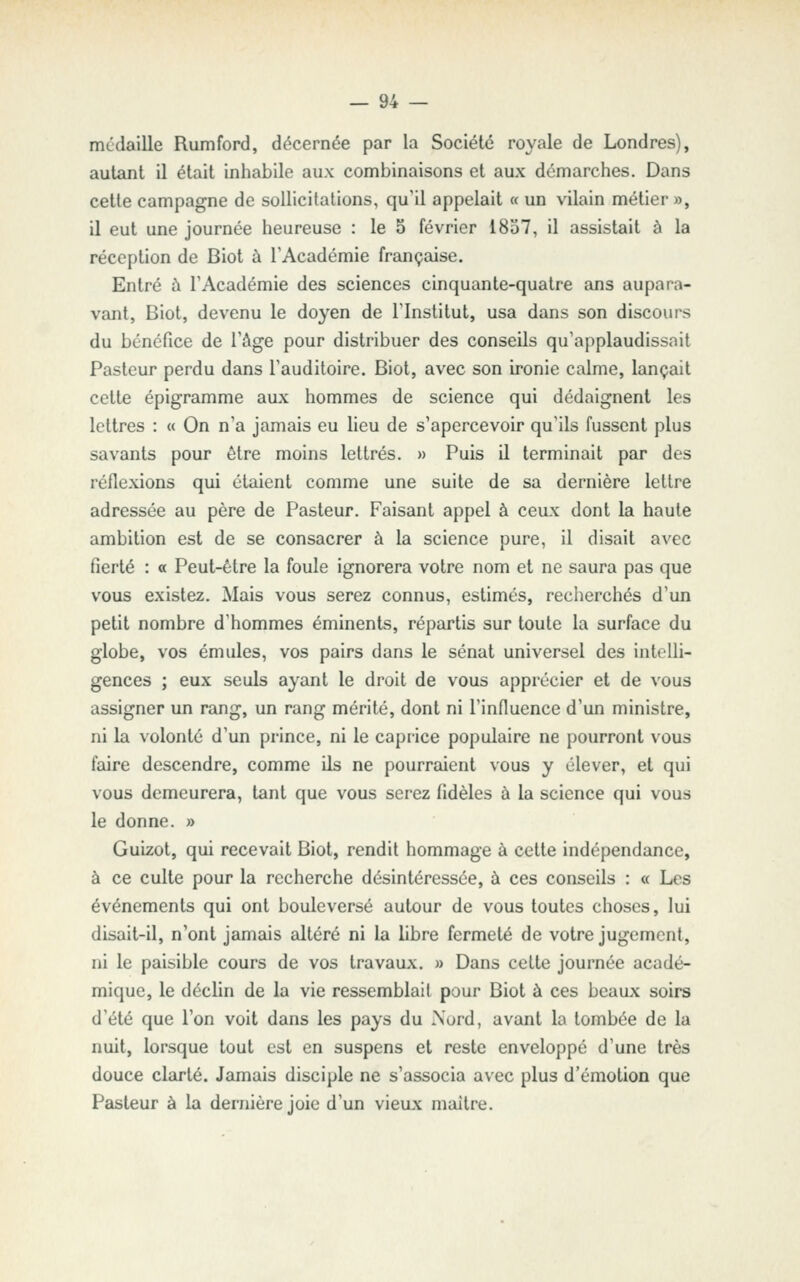 médaille Rumford, décernée par la Société royale de Londres), autant il était inhabile aux combinaisons et aux démarches. Dans cette campagne de sollicitations, qu'il appelait « un vilain métier », il eut une journée heureuse : le 5 février 1857, il assistait à la réception de Biot à l'Académie française. Entré à l'Académie des sciences cinquante-quatre ans aupara- vant, Biot, devenu le doyen de l'Institut, usa dans son discours du bénéfice de l'âge pour distribuer des conseils qu'applaudissait Pasteur perdu dans l'auditoire. Biot, avec son ironie calme, lançait cette épigramme aux hommes de science qui dédaignent les lettres : « On n'a jamais eu lieu de s'apercevoir qu'ils fussent plus savants pour être moins lettrés. » Puis il terminait par des réflexions qui étaient comme une suite de sa dernière lettre adressée au père de Pasteur. Faisant appel à ceux dont la haute ambition est de se consacrer à la science pure, il disait avec fierté : « Peut-être la foule ignorera votre nom et ne saura pas que vous existez. Mais vous serez connus, estimés, recherchés d'un petit nombre d'hommes éminents, répartis sur toute la surface du globe, vos émules, vos pairs dans le sénat universel des intelli- gences ; eux seuls ayant le droit de vous apprécier et de vous assigner un rang, un rang mérité, dont ni l'influence d'un ministre, ni la volonté d'un prince, ni le caprice populaire ne pourront vous faire descendre, comme ils ne pourraient vous y élever, et qui vous demeurera, tant que vous serez fidèles à la science qui vous le donne. » Guizot, qui recevait Biot, rendit hommage à cette indépendance, à ce culte pour la recherche désintéressée, à ces conseils : « Les événements qui ont bouleversé autour de vous toutes choses, lui disait-il, n'ont jamais altéré ni la libre fermeté de votre jugement, ni le paisible cours de vos travaux. » Dans celte journée acadé- mique, le déclin de la vie ressemblait pour Biot à ces beaux soirs d'été que l'on voit dans les pays du Nord, avant la tombée de la nuit, lorsque tout est en suspens et reste enveloppé d'une très douce clarté. Jamais disciple ne s'associa avec plus d'émotion que Pasteur à la dernière joie d'un vieux mailre.