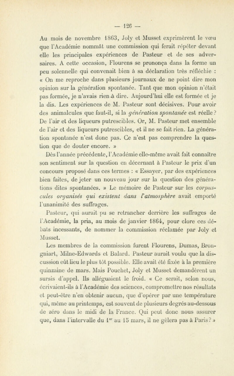 Au mois de novembre 1863, Joly et Musset exprimèrent le vœu que l'Académie nommât une commission qui ferait répéter devant elle les principales expériences de Pasteur et de ses adver- saires. A cette occasion, Flourens se prononça dans la forme un peu solennelle qui convenait bien à sa déclaration très réfléchie : « On me reproche dans plusieurs journaux de ne point dire mon opinion sur la génération spontanée. Tant que mon opinion n'était pas formée, je n'avais rienà dire. Aujourd'hui elle est formée et je la dis. Les expériences de M. Pasteur sont décisives. Pour avoir des animalcules que faut-il, si la génération spontanée est réelle ? De l'air et des liqueurs putrescibles. Or, M. Pasteur met ensemble de l'air et des liqueurs putrescibles, et il ne se fait rien. La généra- tion spontanée n'est donc pas. Ce n'est pas comprendre la ques- tion que de douter encore. » Dès l'année précédente, l'Académie elle-môme avait fait connaître son sentiment sur la question en décernant à Pasteur le prix d'un concours proposé dans ces termes : « Essayer, par des expériences bien faites, de jeter un nouveau jour sur la question des généra- tions dites spontanées. » Le mémoire de Pasteur sur les corpus- cules organisés qui existent dans Vatmosphère avait emporté l'unanimité des suffrages. Pasteur, qui aurait pu se retrancher derrière les suffrages de l'Académie, la pria, au mois de janvier 1864, pour clore ces dé- bals incessants, de nommer la commission réclamée par Joly et Musset. Les membres de la commission furent Flourens, Dumas, Bron- gniart, Milne-Edvvards et Balard. Pasteur aurait voulu que la dis- cussion eût heu le plus tôt possible. Elle avait été fixée à la première quinzaine de mars. Mais Pouchet, Joly et Musset demandèrent un sursis d'appel. Ils alléguaient le froid. « Ce serait, selon nous, écrivaient-ils à l'Académie des sciences, compromettre nos résultats et peut-être n'en obtenir aucun, que d'opérer par une température qui, même au printemps, est souvent de plusieurs degrés au-dessous de zéro dans le midi de la France. Qui peut donc nous assurer que, dans l'intervalle du 1**^ au 15 mars, il ne gèlera pas à Paris? »