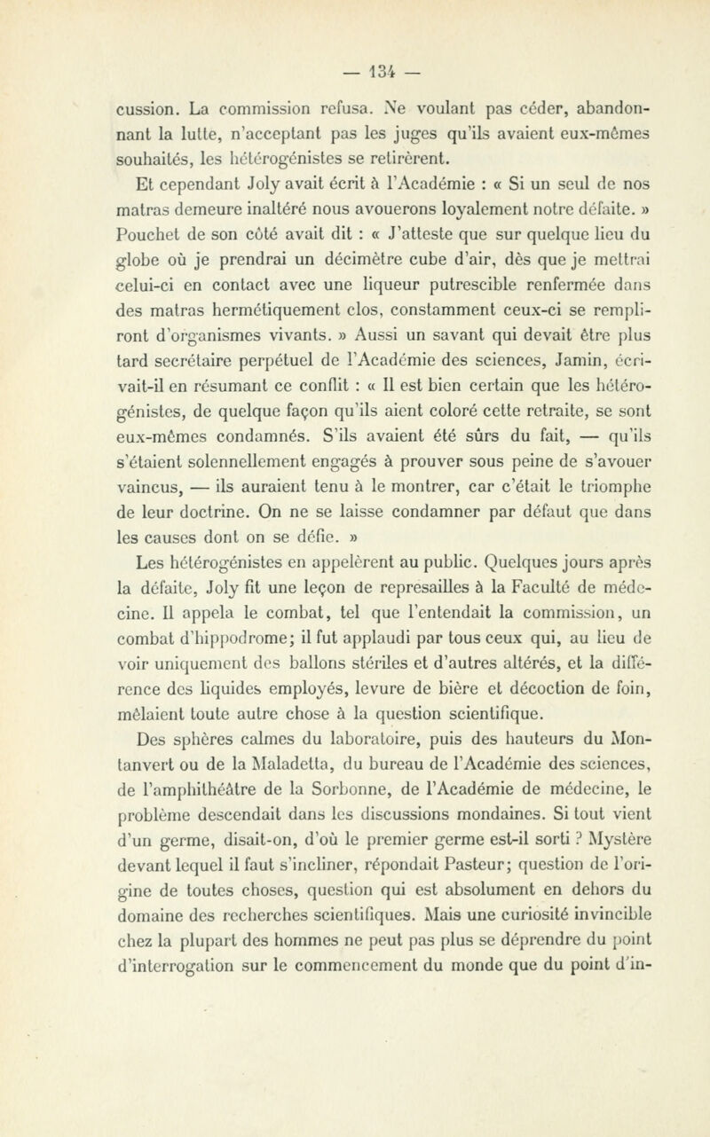 cussion. La commission refusa. Ne voulant pas céder, abandon- nant la lutte, n'acceptant pas les juges qu'ils avaient eux-mômes souhaités, les hctérogénistes se retirèrent. Et cependant Joly avait écrit à l'Académie : « Si un seul de nos matras demeure inaltéré nous avouerons loyalement notre défaite. » Pouchet de son côté avait dit : « J'atteste que sur quelque lieu du globe où je prendrai un décimètre cube d'air, dès que je mettrai celui-ci en contact avec une liqueur putrescible renfermée dans des matras hermétiquement clos, constamment ceux-ci se rempli- ront d'organismes vivants. » Aussi un savant qui devait être plus tard secrétaire perpétuel de l'Académie des sciences, Jamin, écri- vait-il en résumant ce conflit : « Il est bien certain que les hctéro- génistes, de quelque façon qu'ils aient coloré cette retraite, se sont eux-mêmes condamnés. S'ils avaient été sûrs du fait, — qu'ils s'étaient solennellement engagés à prouver sous peine de s'avouer vaincus, — ils auraient tenu à le montrer, car c'était le triomphe de leur doctrine. On ne se laisse condamner par défaut que dans les causes dont on se défie. » Les hétérogénistes en appelèrent au public. Quelques jours après la défaite, Joly fit une leçon de repressiiUes à la Faculté de méde- cine. Il appela le combat, tel que l'entendait la commission, un combat d'hippodrome; il fut applaudi par tous ceux qui, au lieu de voir uniquement des ballons stériles et d'autres altérés, et la diffé- rence des liquides employés, levure de bière et décoction de foin, mêlaient toute autre chose à la question scientifique. Des sphères calmes du laboratoire, puis des hauteurs du Mon- tanvert ou de la Maladetta, du bureau de l'Académie des sciences, de l'amphithéâtre de la Sorbonne, de l'Académie de médecine, le problème descendait dans les discussions mondaines. Si tout vient d'un germe, disait-on, d'oii le premier germe est-il sorti ? Mystère devant lequel il faut s'inchner, répondait Pasteur; question de l'ori- gine de toutes choses, question qui est absolument en dehors du domaine des recherches scientifiques. Mais une curiosité invincible chez la plupart des hommes ne peut pas plus se déprendre du point d'interrogation sur le commencement du monde que du point d'in-