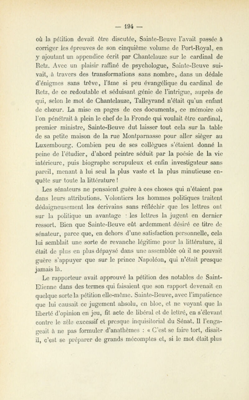 où la pélition devait être discutée, Sainte-Beuve l'avait passée à corriger les épreuves de son cinquième volume de Port-Royal, en y ajoutant un appendice écrit par Chanlclauze sur le cardinal de Retz. Avec un plaisir raffiné de psychologue, Sainte-Beuve sui- vait, à travers des transformations sans nombre, dans un dédeJe d'énigmes sans trêve, l'âme si peu évangélique du cardinal de Retz, de ce redoutable et séduisant génie de l'intrigue, auprès de qui, selon le mot de Ghantelauze, Talleyrand n'était qu'un enfant de chœur. La mise en pages de ces documents, ce mémoire où l'on pénétrait à plein le chef de la Fronde qui voulait être cardinal, premier ministre, Sainte-Beuve dut laisser tout cela sur la table de sa petite maison de la rue Montparnasse pour aller siéger au Luxembourg. Combien peu de ses collègues s'étaient donné la peine de l'étudier, d'abord peintre séduit par la poésie de la vie intérieure, puis biographe scrupuleux et enfin investigateur sans pareil, menant à lui seul la plus vaste et la plus minutieuse en- quête sur toute la littérature ! Les sénateurs ne pensaient guère à ces choses qui n'étaient pas dans leurs attributions. Volontiers les hommes politiques traitent dédaigneusement les écrivains sans réfléchir que les lettres ont sur la politique un avantage : les lettres la jugent en dernier ressort. Bien que Sainte-Beuve eût ardemment désiré ce titre de sénateur, parce que, en dehors d'une satisfaction personnelle, cela lui semblait une sorte de revanche légitime pour la littérature, il était de plus en plus dépaysé dans une assemblée où il ne pouvait guère s'appuyer que sur le prince Napoléon, qui n'était presque jamais là. Le rapporteur avait approuvé la pétition des notables de Saint- Elicnne dans des termes qui faisaient que son rapport devenait en quelque sorte la pétition elle-même. Sainte-Beuve, avec l'impatience que lui causait ce jugement absolu, en bloc, et ne voyant que la liberté d'opinion en jeu, fît acte de libéral et de lettré, en s'élevant contre le zèle excessif et presque inquisilorial du Sénat. Il l'enga- geait à ne pas formuler d'anathèmes : « C'est se faire tort, disait- il, c'est se préparer de grands mécomptes et, si le mot était plus