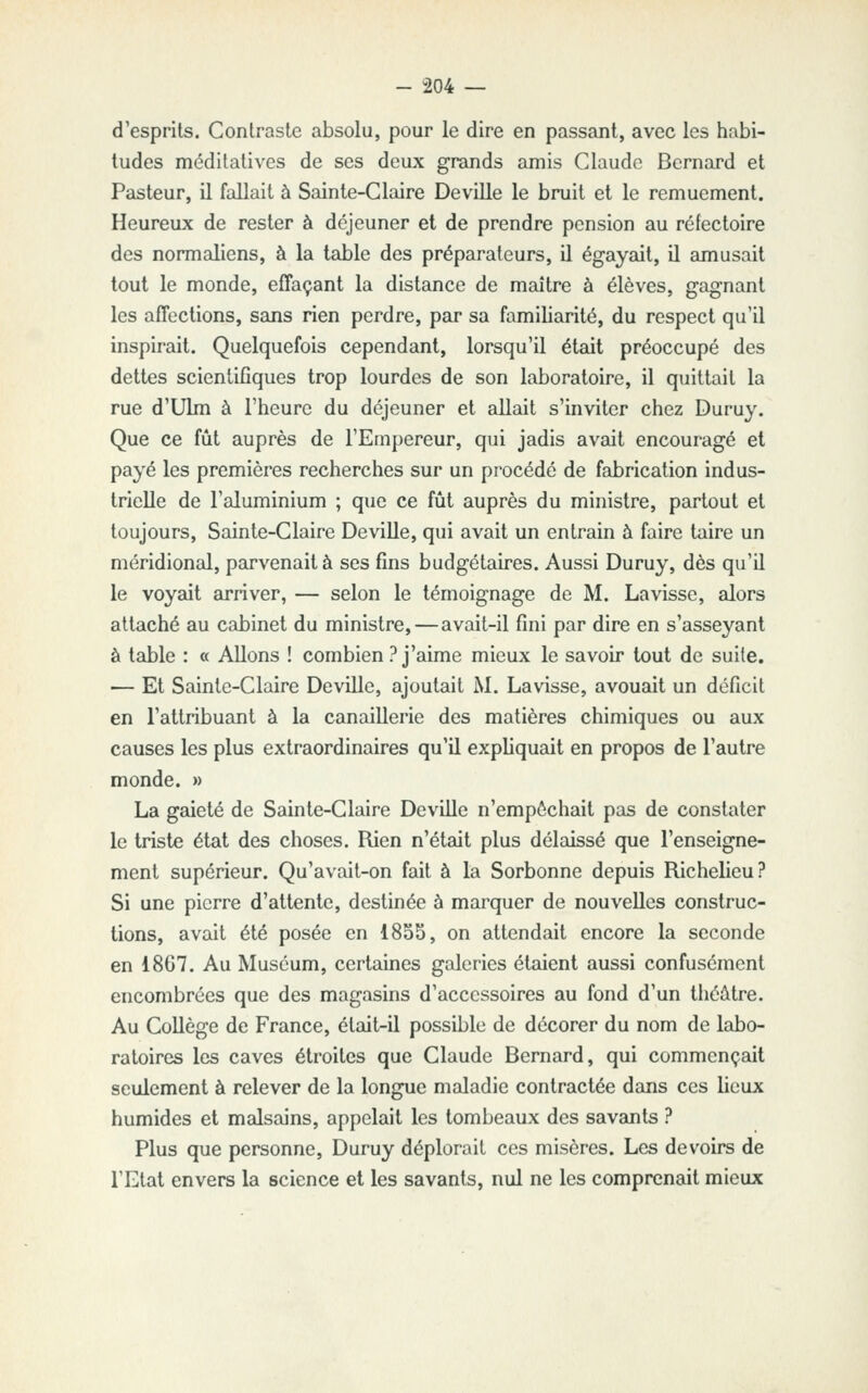 d'esprits. Contraste absolu, pour le dire en passant, avec les habi- tudes méditatives de ses deux grands amis Claude Bernard et Pasteur, il fallait à Sainte-Claire Deville le bruit et le remuement. Heureux de rester à déjeuner et de prendre pension au réfectoire des normaliens, à la table des préparateurs, il égayait, il amusait tout le monde, effaçant la distance de maître à élèves, gagnant les affections, sans rien perdre, par sa familiarité, du respect qu'il inspirait. Quelquefois cependant, lorsqu'il était préoccupé des dettes scientifiques trop lourdes de son laboratoire, il quittait la rue d'Ulm à l'heure du déjeuner et allait s'inviter chez Duruy. Que ce fût auprès de l'Empereur, qui jadis avait encouragé et payé les premières recherches sur un procédé de fabrication indus- trielle de l'aluminium ; que ce fût auprès du ministre, partout et toujours, Sainte-Claire Deville, qui avait un entrain à faire taire un méridional, parvenait à ses fins budgétaires. Aussi Duruy, dès qu'il le voyait arriver, — selon le témoignage de M. La visse, alors attaché au cabinet du ministre, — avait-il fini par dire en s'asseyant à table : « Allons ! combien ? j'aime mieux le savoir tout de suite. — Et Sainte-Claire Deville, ajoutait M. Lavisse, avouait un déficit en l'attribuant à la canaillerie des matières chimiques ou aux causes les plus extraordinaires qu'il expliquait en propos de l'autre monde. » La gaieté de Sainte-Claire Deville n'empochait pas de constater le triste état des choses. Rien n'était plus délaissé que l'enseigne- ment supérieur. Qu'avait-on fait à la Sorbonne depuis Richelieu? Si une pierre d'attente, destinée à marquer de nouvelles construc- tions, avait été posée en 1855, on attendait encore la seconde en 1867. Au Muséum, certaines galeries étaient aussi confusément encombrées que des magasins d'accessoires au fond d'un théâtre. Au Collège de France, était-il possible de décorer du nom de labo- ratoires les caves étroites que Claude Bernard, qui commençait seulement à relever de la longue maladie contractée dans ces lieux humides et malsains, appelait les tombeaux des savants ? Plus que personne, Duruy déplorait ces misères. Les devoirs de l'Etat envers la science et les savants, nul ne les comprenait mieux