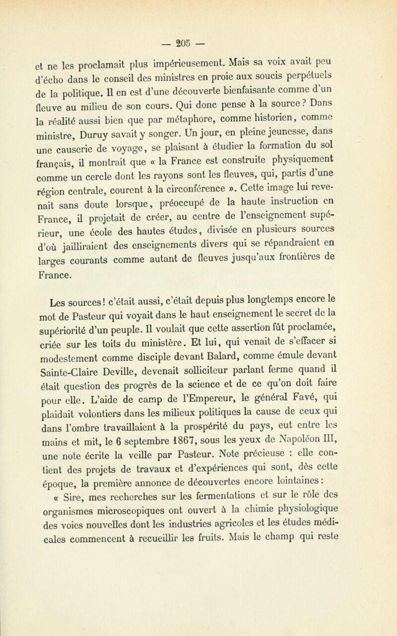 et ne les proclamait plus impérieusement. Mais sa voix avait peu d'écho dans le conseil des ministres en proie aux soucis perpétuels de la politique. Il en est d'une découverte bienfaisante comme d un fleuve au milieu de son cours. Qui donc pense à la source ? Dans la réalité aussi bien que par métaphore, comme historien, comme ministre, Duruy savait y songer. Un jour, en pleine jeunesse, dans une causerie de voyage, se plaisant à étudier la formation du sol français, il montrait que « la France est construite physiquement comme un cercle dont les rayons sont les fleuves, qui, partis d'une région centrale, courent à la circonférence ». Cette image lui reve- nait sans doute lorsque, préoccupé de la haute instruction en France, il projetait de créer, au centre de l'enseignement supé- rieur, une école des hautes études, divisée en plusieurs sources d'où jailliraient des enseignements divers qui se répandraient en larges courants comme autant de fleuves jusqu'aux frontières de France. Les sources! c'était aussi, c'était depuis plus longtemps encore le mot de Pasteur qui voyait dans le haut enseignement le secret de la supériorité d'un peuple. Il voulait que cette assertion fût proclamée, criée sur les toits du ministère. Et lui, qui venait de s'effacer si modestement comme disciple devant Balard, comme émule devant Sainte-Claire Deville, devenait solliciteur parlant ferme quand il était question des progrès de la science et de ce qu'on doit faire pour elle. L'aide de camp de l'Empereur, le général Favé, qui plaidait volontiers dans les milieux politiques la cause de ceux qui dans l'ombre travaillaient à la prospérité du pays, eut entre les mains et mit, le 6 septembre 1867, sous les yeux de iNapoléon III, une note écrite la veille par Pasteur. Note précieuse : elle con- tient des projets de travaux et d'expériences qui sont, dès cette époque, la première annonce de découvertes encore lointaines : « Sire, mes recherches sur les fermentations et sur le rôle des organismes microscopiques ont ouvert à la chimie physiologique des voies nouvelles dont les industries agricoles et les études médi- cales commencent à recueillir les fruits. Mais le champ qui reste