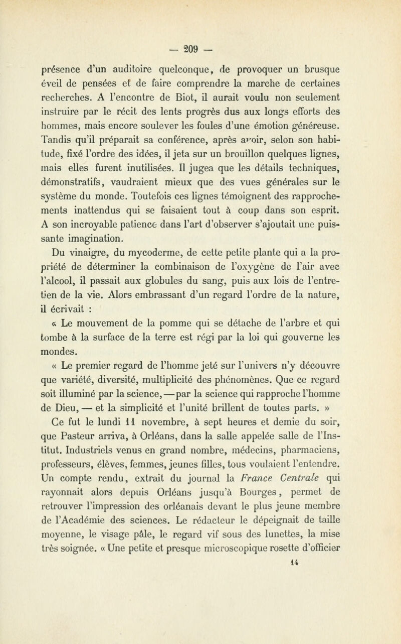 présence d'un auditoire quelconque, de provoquer un brusque éveil de pensées et de faire comprendre la marche de certaines recherches. A l'encontre de Biot, il aurait voulu non seulement instruire par le récit des lents progrès dus aux longs efforts des hommes, mais encore soulever les foules d'une émotion généreuse. Tandis qu'il préparait sa conférence, après a»'oir, selon son habi- tude, fixé l'ordre des idées, il jeta sur un brouillon quelques lignes, mais elles furent inutilisées. Il jugea que les détails techniques, démonstratifs, vaudraient mieux que des vues générales sur le système du monde. Toutefois ces lignes témoignent des rapproche- ments inattendus qui se faisaient tout à coup dans son esprit. A son incroyable patience dans l'art d'observer s'ajoutait une puis- sante imagination. Du vinaigre, du mycoderme, de cette petite plante qui a la pro- priété de déterminer la combinaison de l'oxygène de l'air avec l'alcool, il passait aux globules du sang, puis aux lois de l'entre- tien de la vie. Alors embrassant d'un regard l'ordre de la nature, il écrivait : « Le mouvement de la pomme qui se détache de l'arbre et qui tombe à la surface de la terre est régi par la loi qui gouverne les mondes. « Le premier regard de l'homme jeté sur l'univers n'y découvre que variété, diversité, multiplicité des phénomènes. Que ce regard soit illuminé par la science,—par la science qui rapproche l'homme de Dieu, — et la simplicité et l'unité brillent de toutes parts. » Ce fut le lundi 11 novembre, à sept heures et demie du soir, que Pasteur arriva, à Orléans, dans la salle appelée salle de l'Ins- titut. Industriels venus en grand nombre, médecins, pharmaciens, professeurs, élèves, femmes, jeunes filles, tous voulaient l'entendre. Un compte rendu, extrait du journal la France Centrale qui rayonnait alors depuis Orléans jusqu'à Bourges, permet de retrouver l'impression des Orléanais devant le plus jeune membre de l'Académie des sciences. Le rédacteur le dépeignait de tedlle moyenne, le visage pâle, le regard vif sous des lunettes, la mise très soignée. « Une petite et presque microscopique rosette d'officier 14