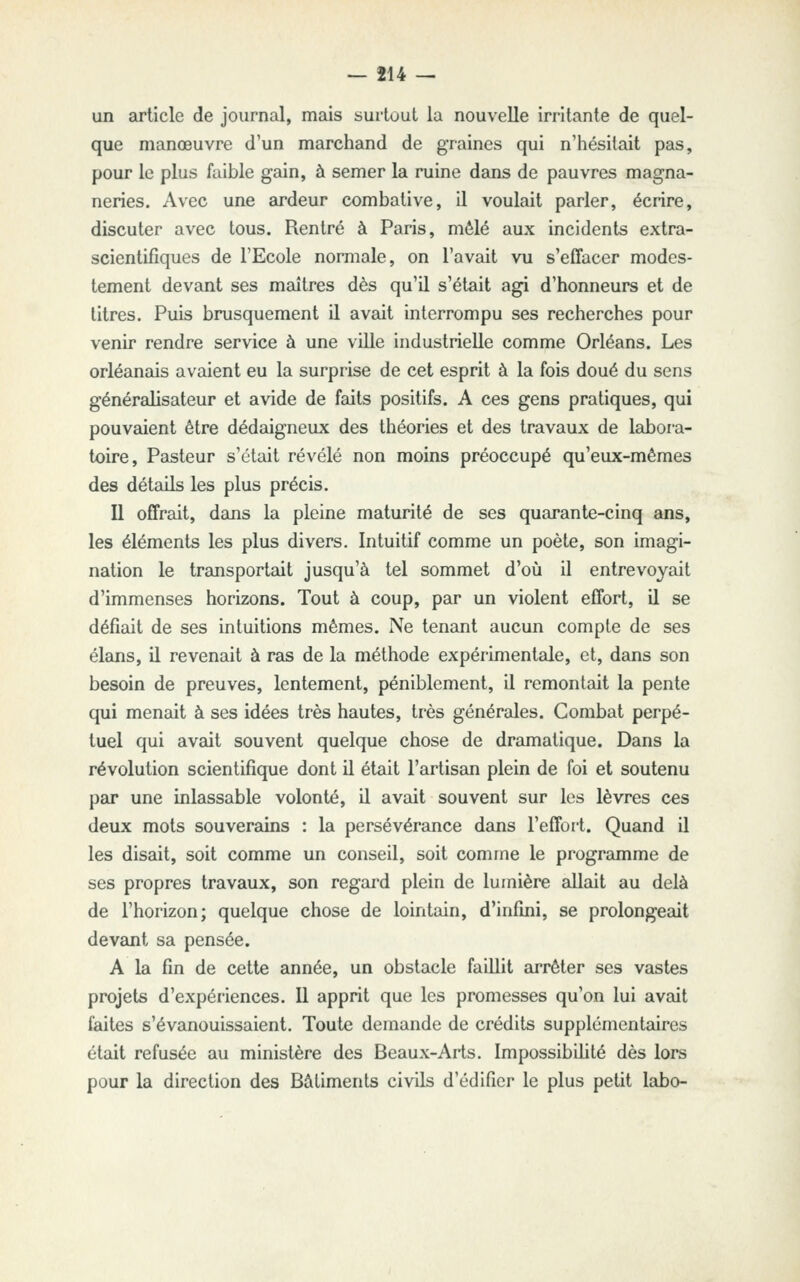 un article de journal, mais surtout la nouvelle irritante de quel- que manœuvre d'un marchand de graines qui n'iiésitait pas, pour le plus faible gain, à semer la ruine dans de pauvres magna- neries. Avec une ardeur combative, il voulait parler, écrire, discuter avec tous. Rentré à Paris, mêlé aux incidents extra- scientifiques de l'Ecole normale, on l'avait vu s'effacer modes- tement devant ses maîtres dès qu'il s'était agi d'honneurs et de titres. Puis brusquement il avait interrompu ses recherches pour venir rendre service à une ville industrielle comme Orléans. Les Orléanais avaient eu la surprise de cet esprit à la fois doué du sens généralisateur et avide de faits positifs. A ces gens pratiques, qui pouvaient être dédaigneux des théories et des travaux de labora- toire. Pasteur s'était révélé non moins préoccupé qu'eux-mêmes des détails les plus précis. U offrait, dans la pleine maturité de ses quarante-cinq ans, les éléments les plus divers. Intuitif comme un poète, son imagi- nation le transportait jusqu'à tel sommet d'où il entrevoyait d'immenses horizons. Tout à coup, par un violent effort, il se défiait de ses intuitions mêmes. Ne tenant aucun compte de ses élans, il revenait à ras de la méthode expérimentale, et, dans son besoin de preuves, lentement, péniblement, il remontait la pente qui menait à ses idées très hautes, très générales. Combat perpé- tuel qui avait souvent quelque chose de dramatique. Dans la révolution scientifique dont il était l'artisan plein de foi et soutenu par une inlassable volonté, il avait souvent sur les lèvres ces deux mots souverains : la persévérance dans l'effort. Quand il les disait, soit comme un conseil, soit comme le programme de ses propres travaux, son regard plein de lumière allait au delà de l'horizon; quelque chose de lointain, d'infini, se prolongeait devant sa pensée. A la fin de cette année, un obstacle faillit arrêter ses vastes projets d'expériences. 11 apprit que les promesses qu'on lui avait faites s'évanouissaient. Toute demande de crédits supplémentaires était refusée au ministère des Beaux-Arts. Impossibilité dès lors pour la direction des Bâtiments civils d'édifier le plus petit labo-