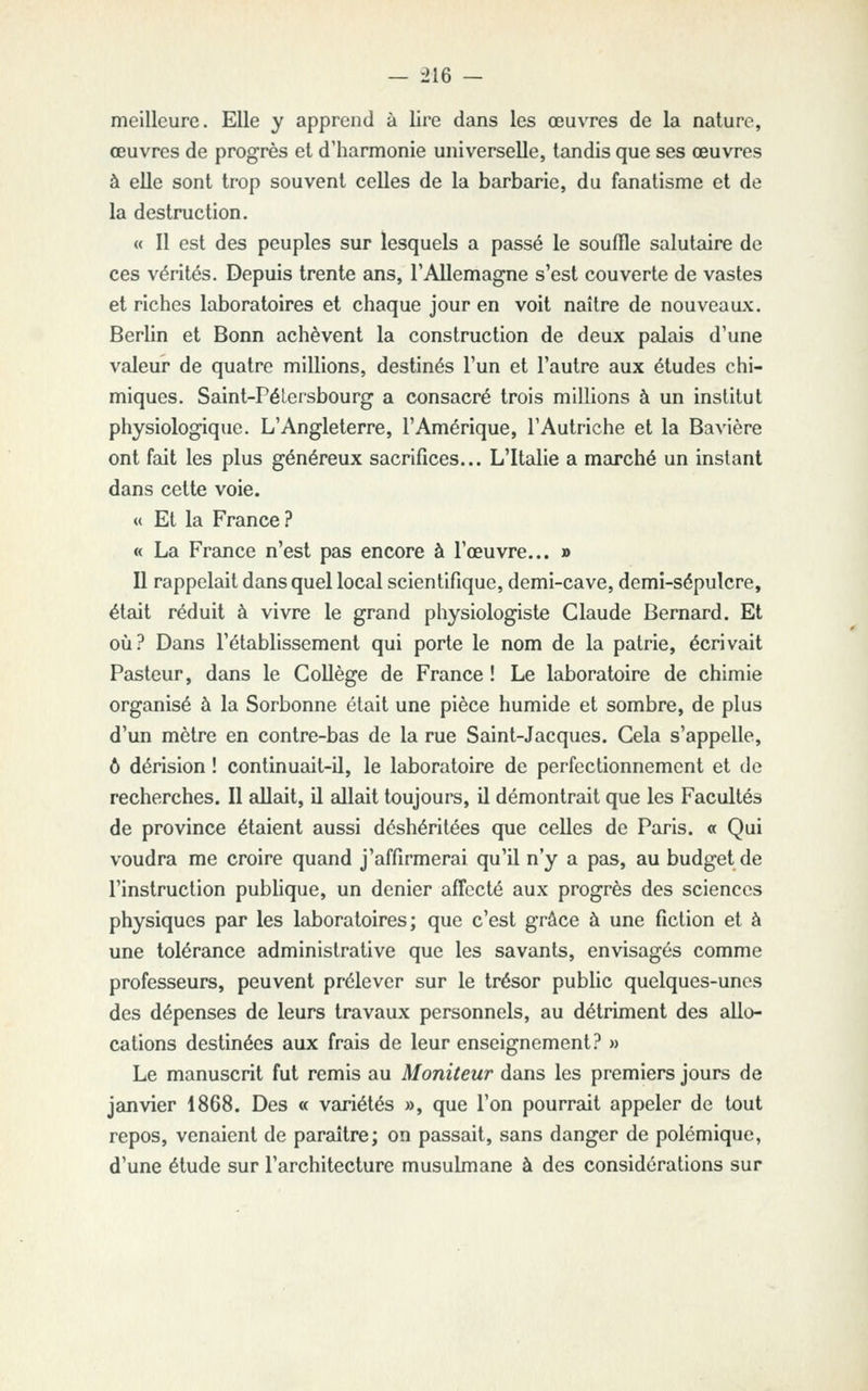 — :>16 - meilleure. Elle y apprend à lire dans les œuvres de la nature, œuvres de progrès et d'harmonie universelle, tandis que ses œuvres à elle sont trop souvent celles de la barbarie, du fanatisme et de la destruction. « Il est des peuples sur lesquels a passé le souffle salutaire de ces vérités. Depuis trente ans, l'Allemagne s'est couverte de vastes et riches laboratoires et chaque jour en voit naître de nouveaux. Berlin et Bonn achèvent la construction de deux palais d'une valeur de quatre millions, destinés l'un et l'autre aux études chi- miques. Saint-Pélcrshourg a consacré trois millions à un institut physiologique. L'Angleterre, l'Amérique, l'Autriche et la Bavière ont fait les plus généreux sacrifices... L'Italie a marché un instant dans cette voie. « Et la France? « La France n'est pas encore à l'œuvre... » Il rappelait dans quel local scientifique, demi-cave, demi-sépulcre, étedt réduit à vivre le grand physiologiste Claude Bernard. Et où? Dans l'établissement qui porte le nom de la patrie, écrivait Pasteur, dans le Collège de France ! Le laboratoire de chimie organisé à la Sorbonne était une pièce humide et sombre, de plus d'un mètre en contre-bas de la rue Saint-Jacques. Cela s'appelle, ô dérision ! continuait-il, le laboratoire de perfectionnement et de recherches. Il allait, il allait toujours, il démontrait que les Facultés de province étaient aussi déshéritées que celles de Paris. « Qui voudra me croire quand j'affirmerai qu'il n'y a pas, au budget de l'instruction pubhque, un denier affecté aux progrès des sciences physiques par les laboratoires; que c'est grâce à une fiction et à une tolérance administrative que les savants, envisagés comme professeurs, peuvent prélever sur le trésor public quelques-unes des dépenses de leurs travaux personnels, au détriment des allo- cations destinées aux frais de leur enseignement? » Le manuscrit fut remis au Moniteur dans les premiers jours de janvier 1868. Des « variétés », que l'on pourrait appeler de tout repos, venaient de paraître; on passait, sans danger de polémique, d'une étude sur l'architecture musulmane à des considérations sur