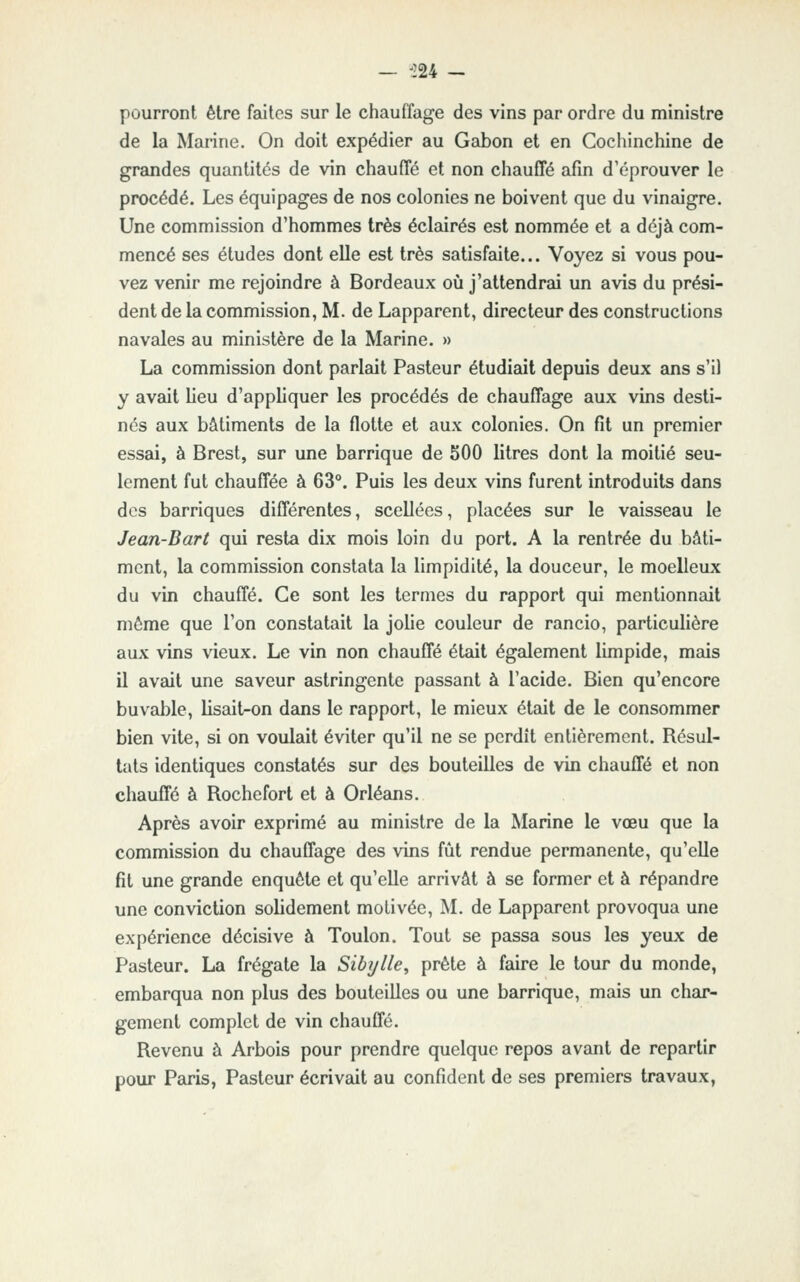 — 'lU - pourront être faites sur le chauffage des vins par ordre du ministre de la Marine. On doit expédier au Gabon et en Cochinchine de grandes quantités de vin chauffé et non chauffé afin d'éprouver le procédé. Les équipages de nos colonies ne boivent que du vinaigre. Une commission d'hommes très éclairés est nommée et a déjà com- mencé ses études dont elle est très satisfaite... Voyez si vous pou- vez venir me rejoindre à Bordeaux oij j'attendrai un avis du prési- dent de la commission, M. de Lapparent, directeur des constructions navales au ministère de la Marine. » La commission dont parlait Pasteur étudiait depuis deux ans s'il y avait lieu d'appliquer les procédés de chauffage aux vins desti- nés aux bâtiments de la flotte et aux colonies. On fit un premier essai, à Brest, sur une barrique de 500 litres dont la moitié seu- lement fut chauffée à 63°. Puis les deux vins furent introduits dans des barriques différentes, scellées, placées sur le vaisseau le Jean-Bart qui resta dix mois loin du port. A la rentrée du bâti- ment, la commission constata la limpidité, la douceur, le moelleux du vin chauffé. Ce sont les termes du rapport qui mentionnait même que l'on constatait la johe couleur de rancio, particulière aux vins vieux. Le vin non chauffé était également limpide, mais il avait une saveur astringente passant à l'acide. Bien qu'encore buvable, lisait-on dans le rapport, le mieux était de le consommer bien vite, si on voulait éviter qu'il ne se perdît entièrement. Résul- tats identiques constatés sur des bouteilles de vin chauffé et non chauffé à Rochcfort et à Orléans. Après avoir exprimé au ministre de la Marine le vœu que la commission du chauffage des vins fût rendue permanente, qu'elle fit une grande enquête et qu'elle arrivât à se former et à répandre une conviction solidement motivée, M. de Lapparent provoqua une expérience décisive à Toulon. Tout se passa sous les yeux de Pasteur. La frégate la Sibylle, prête à faire le tour du monde, embarqua non plus des bouteilles ou une barrique, mais un char- gement complet de vin chauffé. Revenu à Arbois pour prendre quelque repos avant de repartir pour Paris, Pasteur écrivait au confident de ses premiers travaux.
