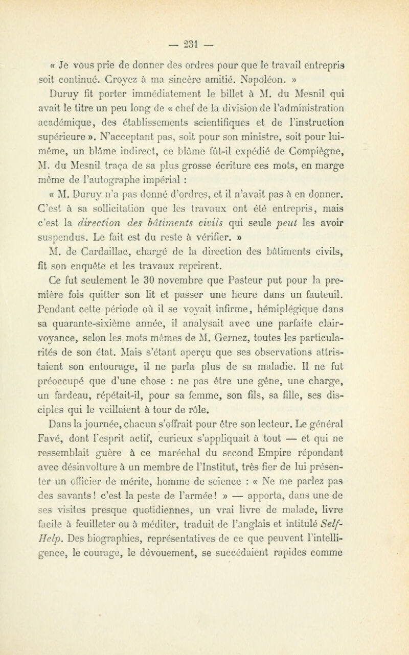 « Je vous prie de donner des ordres pour que le travail entrepris soit continué. Croyez à ma sincère amitié. Napoléon. » Duruy fit porter immédiatement le billet à M. du Mesnil qui avait le titre un peu long de « chef de la division de l'administration académique, des établissements scientifiques et de l'instruction supérieure ». N'acceptant pas, soit pour son ministre, soit pour lui- même, un blâme indirect, ce blâme fût-il expédié de Compiègne, M. du Mesnil traça de sa plus grosse écriture ces mots, en marge môme de l'autographe impérial : « M. Duruy n'a pas donné d'ordres, et il n'avait pas à en donner. C'est à sa sollicitation que les travaux ont été entrepris, mais c'est la direction des bâtimejits civils qui seule peut les avoir suspendus. Le fait est du reste à vérifier. » M. de Cardaillac, chargé de la direction des bâtiments civils, fit son enquête et les travaux reprirent. Ce fut seulement le 30 novembre que Pasteur put pour la pre- mière fois quitter son lit et passer une heure dans un fauteuil. Pendant cette période où il se voyait infirme, hémiplégique dans sa quarante-sixième année, il analysait avec une parfaite clair- voyance, selon les mots mômes de M. Gernez, toutes les particula- rités de son état. Mais s'étant aperçu que ses observations attris- taient son entourage, il ne parla plus de sa maladie. Il ne fut préoccupé que d'une chose : ne pas être une gêne, une charge, un fardeau, répétait-il, pour sa femme, son fils, sa fille, ses dis- ciples qui le veillaient à tour de rôle. Dans la journée, chacun s'offrait pour être son lecteur. Le général Favé, dont l'esprit actif, curieux s'appliquait à tout — et qui ne ressemblait guère à ce maréchal du second Empire répondant avec désinvolture à un membre de l'Institut, très fier de lui présen- ter un ofiicier de mérite, homme de science : « Ne me parlez pas des savants ! c'est la peste de l'armée ! » — apporta, dans une de ses visites presque quotidiennes, un vrai livre de malade, livre facile à feuilleter ou à méditer, traduit de l'anglais et intitulé Self- Help. Des biographies, représentatives de ce que peuvent l'intelli- gence, le courage, le dévouement, se succédaient rapides comme