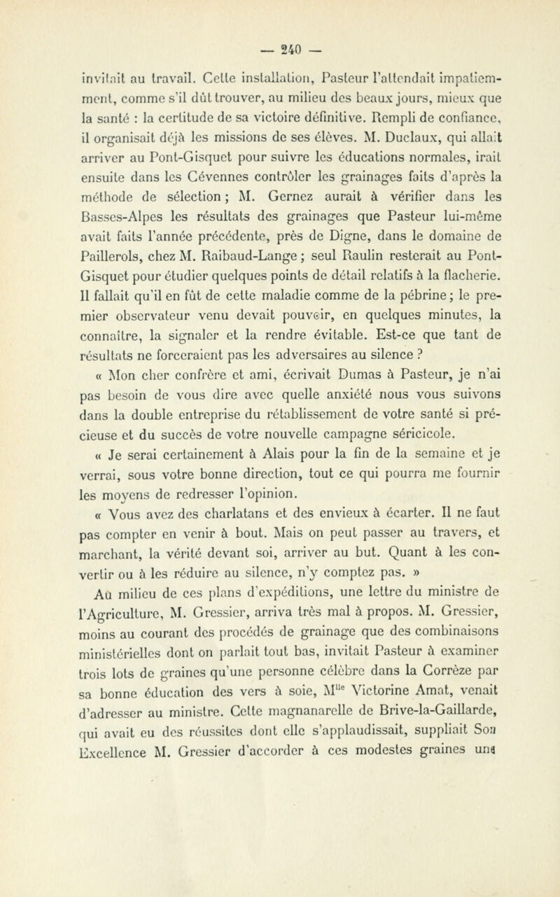 invilnit au Iravail. Celle inslallalion, Pasieur TaUendait iinpa'iem- meril, comme s'il dùl trouver, au milieu des beaux jours, mieux que la santé : la certitude de sa victoire définitive. Rempli de confiance, il organisait déjà les missions de ses élèves. M. Duclaux, qui allait arriver au Pont-Gisquct pour suivre les éducations normales, irait ensuite dans les Gévennes contrôler les grainages faits d'après la méthode de sélection ; M. Gernez aurait à vérifier dans les Basses-Alpes les résultats des grainages que Pasteur lui-même avait faits l'année précédente, près de Digne, dans le domaine de Paillerols, chez M. Raibaud-Lange ; seul Raulin resterait au Pont- Gisquet pour étudier quelques points de détail relatifs à la flacherie. Il fallait qu'il en fût de celte maladie comme de la pébrine ; le pre- mier observateur venu devait pouvoir, en quelques minutes, la connaître, la signaler et la rendre évitable. Est-ce que tant de résultats ne forceraient pas les adversaires au silence ? « Mon cher confrère et ami, écrivait Dumas à Pasteur, je n'ai pas besoin de vous dire avec quelle anxiété nous vous suivons dans la double entreprise du rétablissement de votre santé si pré- cieuse et du succès de votre nouvelle campagne séricicole. « Je serai certainement à Alais pour la fin de la semaine et je verrai, sous votre bonne direction, tout ce qui pourra me fournir les moyens de redresser l'opinion. « Vous avez des charlatans et des envieux à écarter. II ne faut pas compter en venir à bout. Mais on peut passer au travers, et marchant, la vérité devant soi, arriver au but. Quant à les con- vertir ou à les réduire au silence, n'y comptez pas. » Au milieu de ces plans d'expéditions, une lettre du ministre de l'Agriculture, M. Gressier, arriva très mal à propos. M. Gressier, moins au courant des procédés de grainage que des combinaisons ministérielles dont on parlait tout bas, invitait Pasteur à examiner trois lots de graines qu'une personne célèbre dans la Gorrèze par sa bonne éducation des vers à soie, M' Victorine Amat, venait d'adresser au ministre. Celte magnanarelle de Brive-la-Gaillarde, qui avait eu des réussites dont elle s'applaudissait, suppliait Son Excellence M. Gressier d'accorder à ces modestes graines um