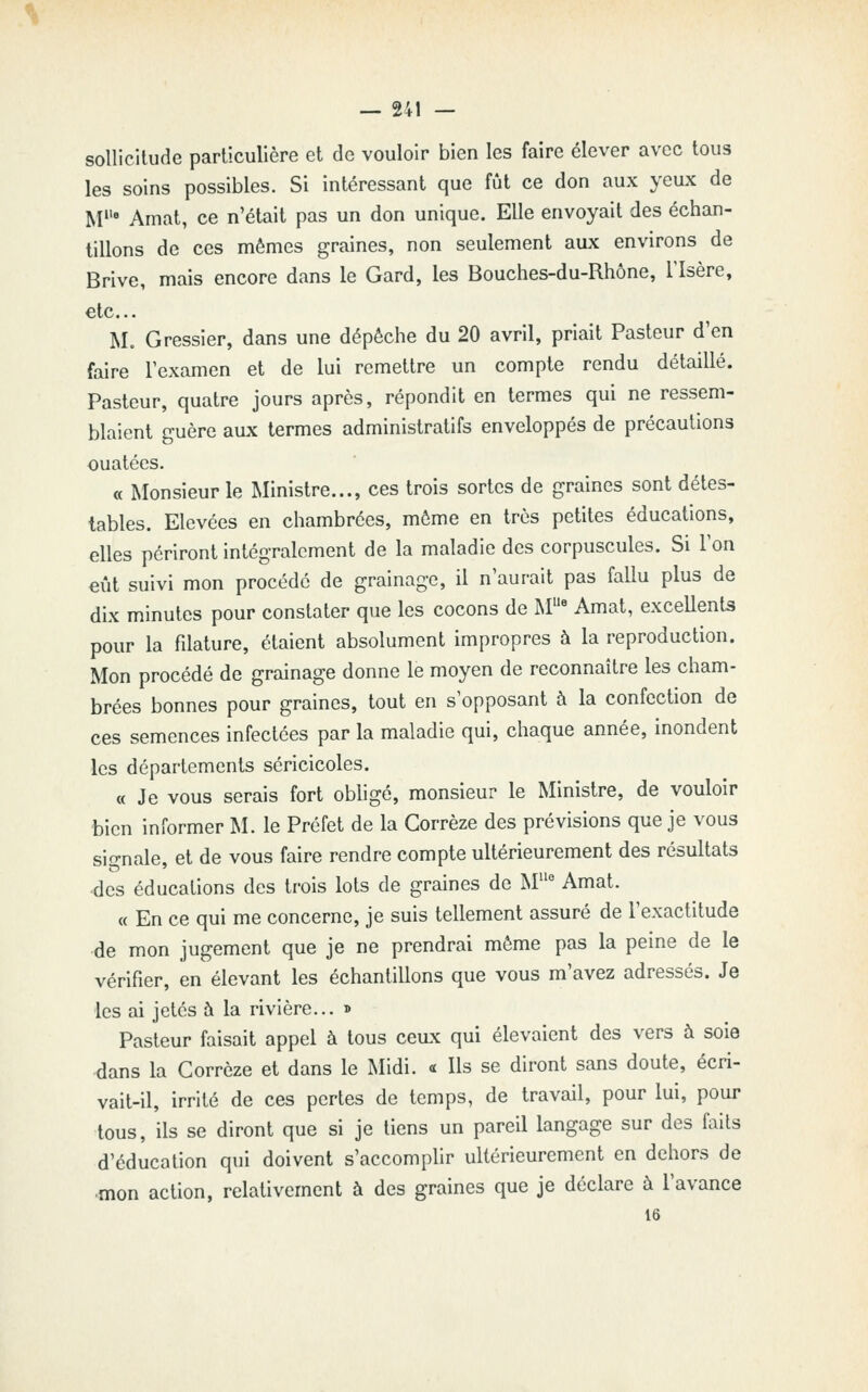 sollicitude particulière et de vouloir bien les faire élever avec tous les soins possibles. Si intéressant que fût ce don aux yeux de M' Amat, ce n'était pas un don unique. Elle envoyait des échan- tillons de ces mêmes graines, non seulement aux environs de Brive, mais encore dans le Gard, les Bouches-du-Rhône, l'Isère, etc.. M. Gressier, dans une dépêche du 20 avril, priait Pasteur d'en faire l'examen et de lui remettre un compte rendu détaillé. Pasteur, quatre jours après, répondit en termes qui ne ressem- blaient guère aux termes administratifs enveloppés de précautions ouatées. « Monsieur le Ministre..., ces trois sortes de graines sont détes- tables. Elevées en chambrées, même en très petites éducations, elles périront intégralement de la maladie des corpuscules. Si l'on €Îit suivi mon procédé de grainage, il n'aurait pas fallu plus de dix minutes pour constater que les cocons de M« Amat, excellenU pour la fdature, étaient absolument impropres à la reproduction. Mon procédé de grainage donne le moyen de reconnaître les cham- brées bonnes pour graines, tout en s'opposant à la confection de ces semences infectées par la maladie qui, chaque année, inondent les départements séricicoles. « Je vous serais fort obhgé, monsieur le Ministre, de vouloir bien informer M. le Préfet de la Gorrèze des prévisions que je vous signale, et de vous faire rendre compte ultérieurement des résultats -des éducations des trois lots de graines de M° Amat. « En ce qui me concerne, je suis tellement assuré de l'exactitude de mon jugement que je ne prendrai même pas la peine de le vérifier, en élevant les échantillons que vous m'avez adressés. Je les ai jetés à la rivière... » Pasteur faisait appel à tous ceux qui élevaient des vers à soie ^ans la Gorrèze et dans le Midi. « Ils se diront sans doute, écri- vait-il, irrité de ces pertes de temps, de travail, pour lui, pour tous, ils se diront que si je liens un pareil langage sur des faits d'éducation qui doivent s'accomplir ultérieurement en dehors de ■mon action, relativement à des graines que je déclare à l'avance