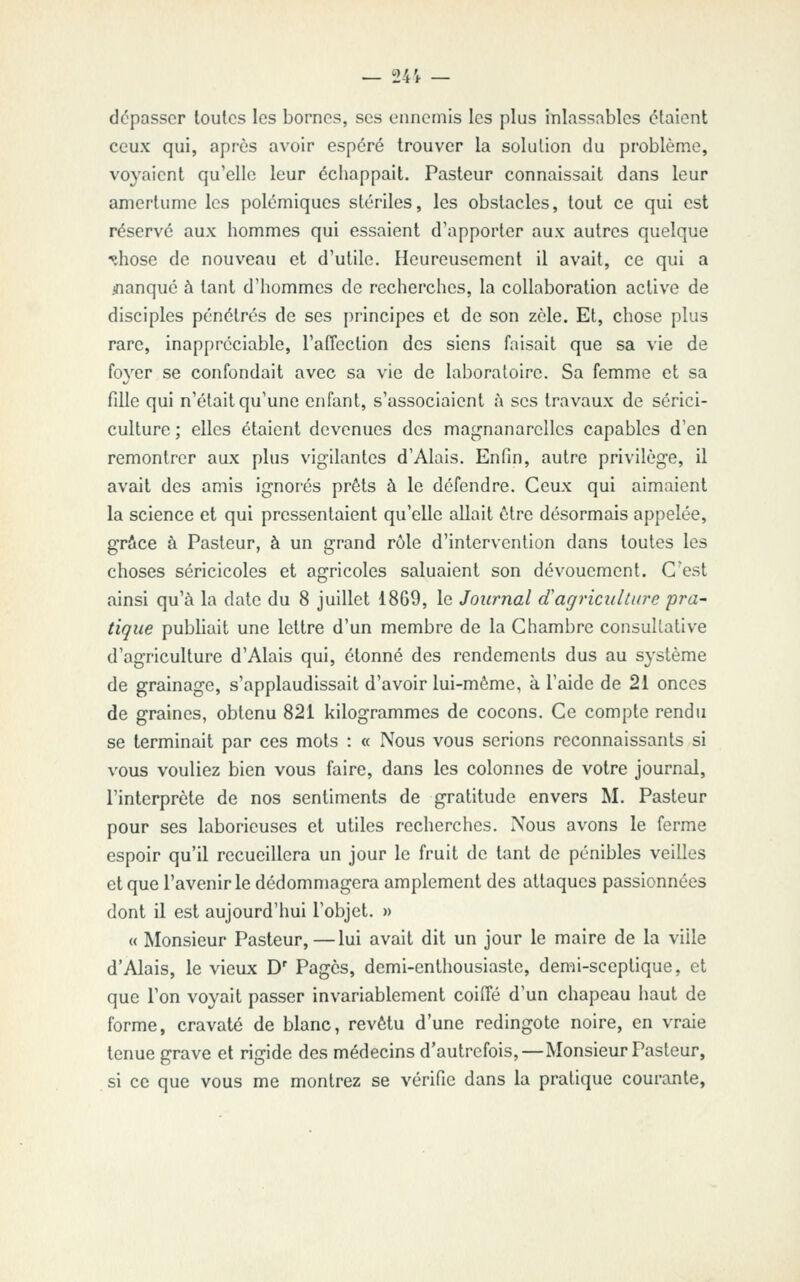 dépasser toutes les bornes, ses ennemis les plus inlassables étaient ceux qui, api'ès avoir espéré trouver la solution du problème, voyaient qu'elle leur échappait. Pasteur connaissait dans leur amertume les polémiques stériles, les obstacles, tout ce qui est réservé aux hommes qui essaient d'apporter aux autres quelque ^hose de nouveau et d'utile. Heureusement il avait, ce qui a jnanqué à tant d'hommes de recherches, la collaboration active de disciples pénétrés de ses principes et de son zèle. Et, chose plus rare, inappréciable, l'affection des siens faisait que sa vie de foyer se confondait avec sa vie de laboratoire. Sa femme et sa fdle qui n'était qu'une enfant, s'associaient î\ ses travaux de sérici- culture ; elles étaient devenues des magnanarcllcs capables d'en remontrer aux plus vigilantes d'Alais. Enfin, autre privilège, il avait des amis ignorés prêts à le défendre. Ceux qui aimaient la science et qui pressentaient qu'elle allait être désormais appelée, grâce à Pasteur, à un grand rôle d'intervention dans toutes les choses séricicoles et agricoles saluaient son dévouement. C'est ainsi qu'à la date du 8 juillet 1869, le Journal (Tagriculture pra- tique publiait une lettre d'un membre de la Chambre consultative d'agriculture d'Alais qui, étonné des rendements dus au S3'stème de grainage, s'applaudissait d'avoir lui-même, à l'aide de 21 onces de graines, obtenu 821 kilogrammes de cocons. Ce compte rendu se terminait par ces mots : « Nous vous serions reconnaissants si vous vouliez bien vous faire, dans les colonnes de votre journal, l'interprète de nos sentiments de gratitude envers M. Pasteur pour ses laborieuses et utiles recherches. Nous avons le ferme espoir qu'il recueillera un jour le fruit de tant de pénibles veilles et que l'avenir le dédommagera amplement des attaques passionnées dont il est aujourd'hui l'objet. » « Monsieur Pasteur,—lui avait dit un jour le maire de la ville d'Alais, le vieux D' Pages, demi-enthousiaste, demi-sceptique, et que l'on voyait passer invariablement coilfé d'un chapeau haut de forme, cravaté de blanc, revêtu d'une redingote noire, en vraie tenue grave et rigide des médecins d'autrefois,—Monsieur Pasteur, si ce que vous me montrez se vérifie dans la pratique courante.