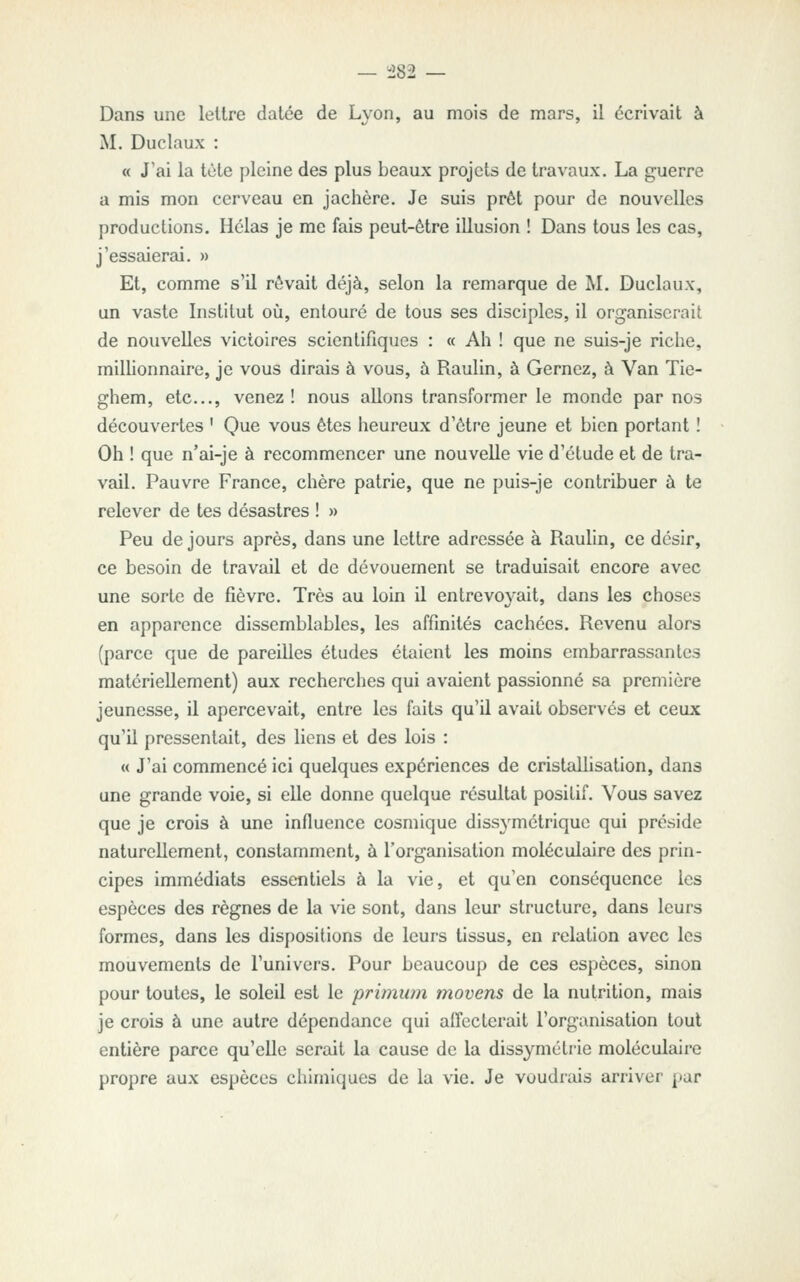 Dans une lettre datée de Lyon, au mois de mars, il écrivait à M. Duclaux : « J'ai la tète pleine des plus beaux projets de travaux. La guerre a mis mon cerveau en jachère. Je suis prêt pour de nouvelles productions. Hélas je me fais peut-être illusion ! Dans tous les cas, j'essaierai. » Et, comme s'U rêvait déjà, selon la remarque de M. Duclaux, un vaste Institut où, entouré de tous ses disciples, il organiserait de nouvelles victoires scientifiques : « Ah ! que ne suis-je riche, milhonnaire, je vous dirais à vous, à Raulin, à Gernez, à Van Tie- ghem, etc., venez! nous allons transformer le monde par nos découvertes ' Que vous êtes heureux d'être jeune et bien portant ! Oh ! que n'ai-je à recommencer une nouvelle vie d'étude et de tra- vail. Pauvre France, chère patrie, que ne puis-je contribuer à te relever de tes désastres ! » Peu de jours après, dans une lettre adressée à Raulin, ce désir, ce besoin de travail et de dévouement se traduisait encore avec une sorte de fièvre. Très au loin il entrevoyait, dans les choses en apparence dissemblables, les affinités cachées. Revenu alors (parce que de pareilles études étaient les moins embarrassantes matériellement) aux recherches qui avaient passionné sa première jeunesse, il apercevait, entre les faits qu'il avait observés et ceux qu'il pressentait, des liens et des lois : « J'ai commencé ici quelques expériences de cristaUisation, dans une grande voie, si elle donne quelque résultat positif. Vous savez que je crois à une influence cosmique dissymétrique qui préside naturellement, constamment, à l'organisation moléculaire des prin- cipes immédiats essentiels à la vie, et qu'en conséquence les espèces des règnes de la vie sont, dans leur structure, dans leurs formes, dans les dispositions de leurs tissus, en relation avec les mouvements de l'univers. Pour beaucoup de ces espèces, sinon pour toutes, le soleil est le primum movens de la nutrition, mais je crois à une autre dépendance qui affecterait l'organisation tout entière parce qu'elle serait la cause de la dissymétrie moléculaire propre aux espèces chimiques de la vie. Je voudxais arriver par