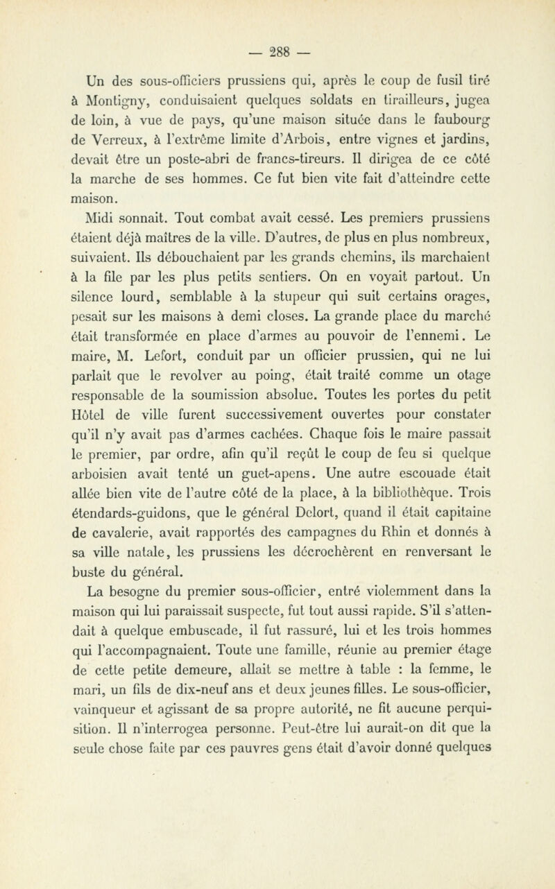 Un des sous-oiïiciers prussiens qui, après le coup de fusil tiré à Montigny, conduisaient quelques soldats en tirailleurs, jugea de loin, à vue de pays, qu'une maison située dans le faubourg de Verreux, à l'extrôme limite d'Arbois, entre vignes et jardins, devait être un poste-abri de francs-tireurs. Il dirigea de ce côté la marche de ses hommes. Ce fut bien vite fait d'atteindre cette maison. Midi sonnait. Tout combat avait cessé. Les premiers prussiens étaient déjà maîtres de la ville. D'autres, de plus en plus nombreux, suivaient. Ils débouchaient par les grands chemins, ils marchaient à la file par les plus petits sentiers. On en voyait partout. Un silence lourd, semblable à la stupeur qui suit certains orages, pesait sur les maisons à demi closes. La grande place du marché était transformée en place d'armes au pouvoir de l'ennemi. Le maire, M. Lefort, conduit par un officier prussien, qui ne lui parlait que le revolver au poing, était traité comme un otage responsable de la soumission absolue. Toutes les portes du petit Hôtel de ville furent successivement ouvertes pour constater qu'il n'y avait pas d'armes cachées. Chaque fois le maire passait le premier, par ordre, afin qu'il reçût le coup de feu si quelque arboisien avait tenté un guet-apens. Une autre escouade était allée bien vite de l'autre côté de la place, à la bibliothèque. Trois étendards-guidons, que le général Dclort, quand il était capitaine de cavalerie, avait rapportés des campagnes du Rhin et donnés à sa ville natale, les prussiens les décrochèrent en renversant le buste du général. La besogne du premier sous-officier, entré violemment dans la maison qui lui paraissait suspecte, fut tout aussi rapide. S'il s'atten- dait à quelque embuscade, il fut rassuré, lui et les trois hommes qui l'accompagnaient. Toute une famille, réunie au premier étage de cette petite demeure, allait se mettre à table : la femme, le mari, un fils de dix-neuf ans et deux jeunes filles. Le sous-officier, vainqueur et agissant de sa propre autorité, ne fit aucune perqui- sition. Il n'interrogea personne. Peut-être lui aurait-on dit que la seule chose faite par ces pauvres gens était d'avoir donné quelques