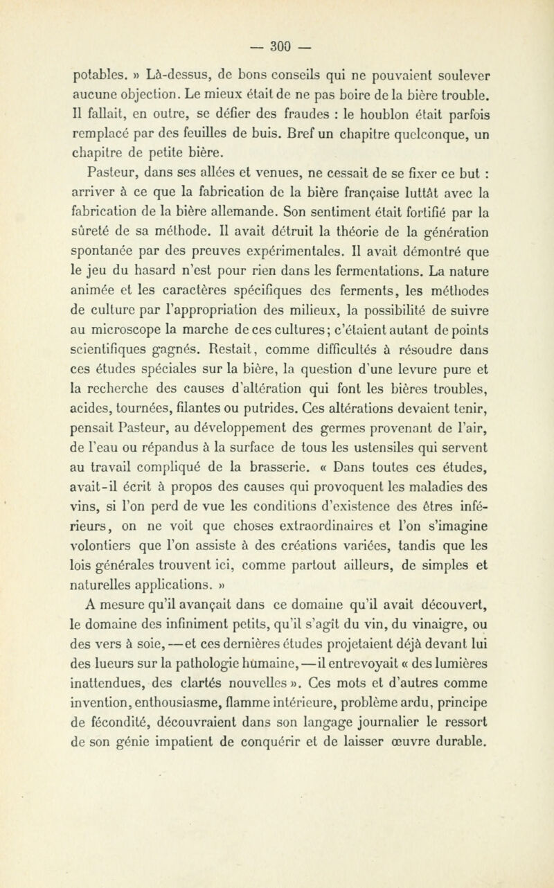 potables. » Là-dessus, de bons conseils qui ne pouvaient soulever aucune objection. Le mieux était de ne pas boire de la bière trouble. Il fallait, en outre, se défier des fraudes : le houblon était parfois remplacé par des feuilles de buis. Bref un chapitre quelconque, un chapitre de petite bière. Pasteur, dans ses allées et venues, ne cessait de se fixer ce but : arriver à ce que la fabrication de la bière française luttât avec la fabrication de la bière allemande. Son sentiment était fortifié par la sûreté de sa méthode. 11 avait détruit la théorie de la génération spontanée par des preuves expérimentales. II avait démontré que le jeu du hasard n'est pour rien dans les fermentations. La nature animée et les caractères spécifiques des ferments, les méthodes de culture par l'appropriation des milieux, la possibilité de suivre au microscope la marche de ces cultures; c'étaient autant de points scientifiques gagnés. Restait, comme difficultés à résoudre dans ces études spéciales sur la bière, la question d'une levure pure et la recherche des causes d'altération qui font les bières troubles, acides, tournées, filantes ou putrides. Ces altérations devaient tenir, pensait Pasteur, au développement des germes provenant de l'air, de l'eau ou répandus à la surface de tous les ustensiles qui servent au travail compliqué de la brasserie. « Dans toutes ces études, avait-il écrit à propos des causes qui provoquent les maladies des vins, si l'on perd de vue les conditions d'existence des êtres infé- rieurs, on ne voit que choses extraordinaires et l'on s'imagine volontiers que l'on assiste à des créations variées, tandis que les lois générales trouvent ici, comme partout ailleurs, de simples et naturelles apphcations. » A mesure qu'il avançait dans ce domaine qu'il avait découvert, le domaine des infiniment petits, qu'il s'agît du vin, du vinaigre, ou des vers à soie, —et ces dernières études projetaient déjà devant lui des lueurs sur la pathologie humaine,—il entrevoyait « des lumières inattendues, des clartés nouvelles». Ces mots et d'autres comme invention, enthousiasme, flamme intérieure, problème ardu, principe de fécondité, découvraient dans son langage journalier le ressort de son génie impatient de conquérir et de laisser œuvre durable.