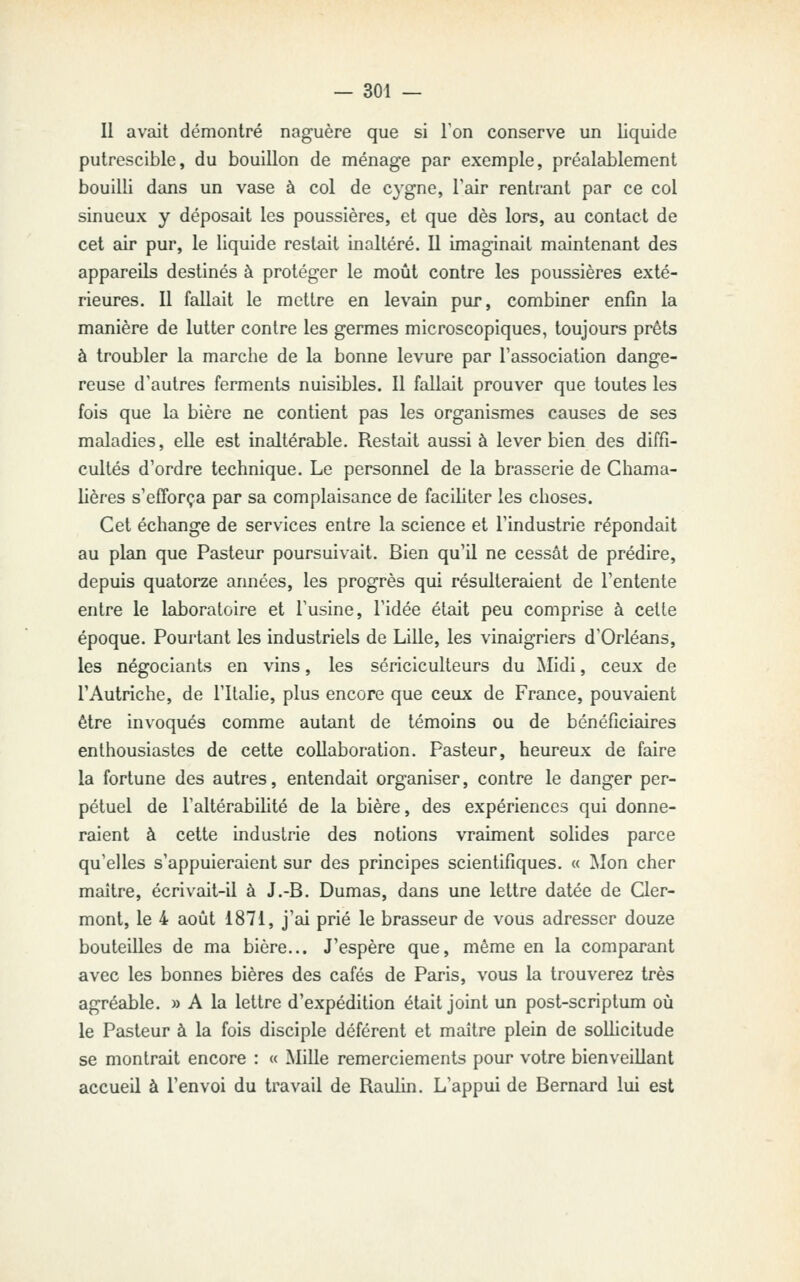 Il avait démontré naguère que si l'on conserve un liquide putrescible, du bouillon de ménage par exemple, préalablement bouilli dans un vase à col de cygne, Tair rentrant par ce col sinueux y déposait les poussières, et que dès lors, au contact de cet air pur, le liquide restait inaltéré. Il imaginait maintenant des appareils destinés à protéger le moût contre les poussières exté- rieures. Il fallait le mettre en levain pur, combiner enfin la manière de lutter contre les germes microscopiques, toujours prêts à troubler la marche de la bonne levure par l'association dange- reuse d'autres ferments nuisibles. Il fallait prouver que toutes les fois que la bière ne contient pas les organismes causes de ses maladies, elle est inaltérable. Restait aussi à lever bien des diffi- cultés d'ordre technique. Le personnel de la brasserie de Chama- lières s'efforça par sa complaisance de faciliter les choses. Cet échange de services entre la science et l'industrie répondait au plan que Pasteur poursuivait. Bien qu'il ne cessât de prédire, depuis quatorze années, les progrès qui résulteraient de l'entente entre le laboratoire et l'usine, l'idée était peu comprise à celle époque. Pourtant les industriels de Lille, les vinaigriers d'Orléans, les négociants en vins, les sériciculteurs du Midi, ceux de l'Autriche, de l'Italie, plus encore que ceux de France, pouvaient être invoqués comme autant de témoins ou de bénéficiaires enthousiastes de cette collaboration. Pasteur, heureux de faire la fortune des autres, entendait organiser, contre le danger per- pétuel de l'altérabihlé de la bière, des expériences qui donne- raient à cette industrie des notions vraiment solides parce qu'elles s'appuieraient sur des principes scientifiques. « Mon cher maître, écrivait-il à J.-B. Dumas, dans une lettre datée de Cler- mont, le 4 août 1871, j'ai prié le brasseur de vous adresser douze bouteilles de ma bière... J'espère que, même en la comparant avec les bonnes bières des cafés de Paris, vous la trouverez très agréable. » A la lettre d'expédition était joint un post-scriptum où le Pasteur à la fois disciple déférent et maître plein de sollicitude se montrait encore : « Mille remerciements pour votre bienveillant accueil à l'envoi du travail de Raulin. L'appui de Bernard lui est