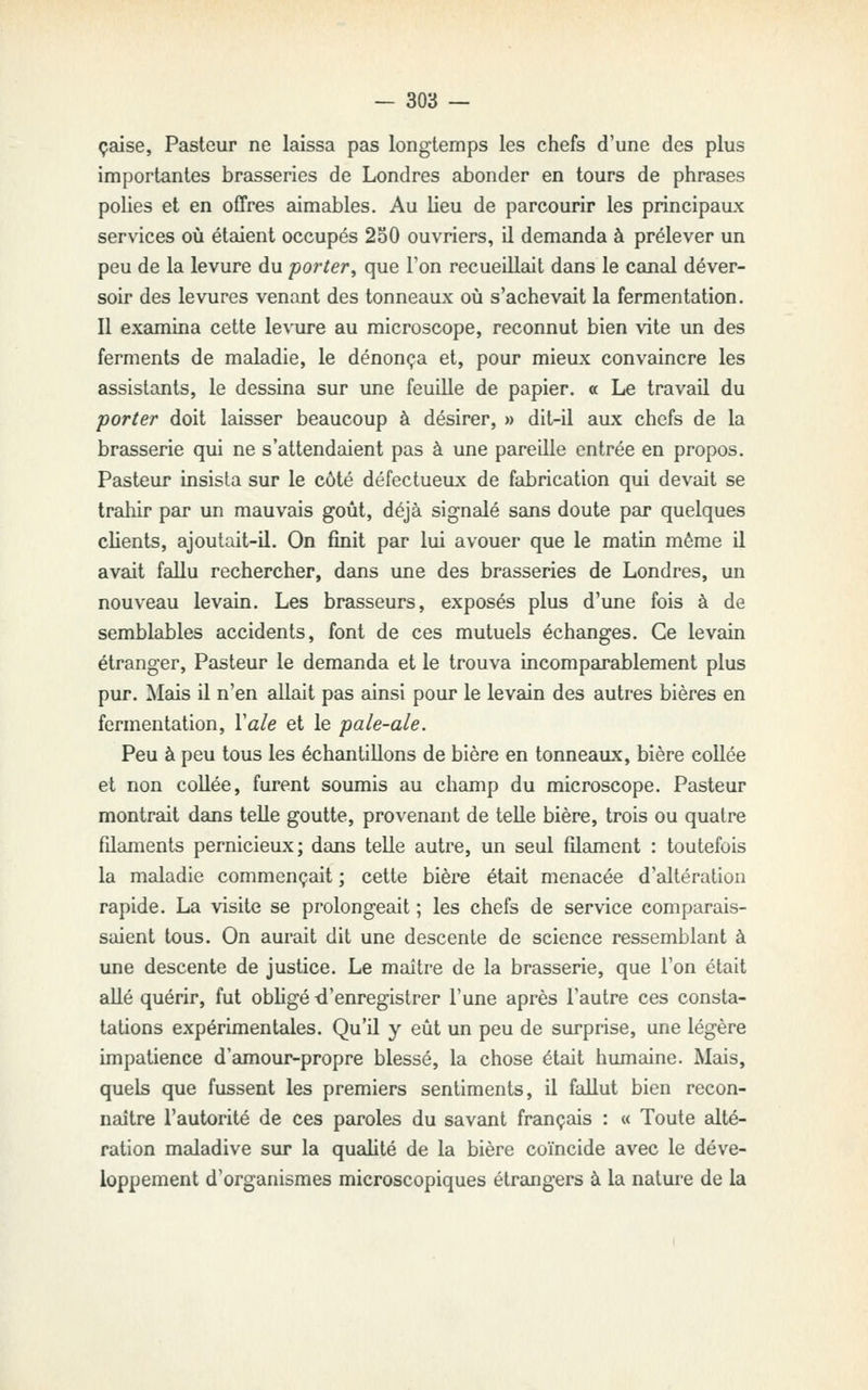 çaise, Pasteur ne laissa pas longtemps les chefs d'une des plus importantes brasseries de Londres abonder en tours de phrgises polies et en offres admables. Au lieu de parcourir les principaux services où étaient occupés 2o0 ouvriers, il demanda à prélever un peu de la levure du porter^ que l'on recueillait dans le canal déver- soir des levures venant des tonneaux où s'achevait la fermentation. Il examina cette levure au microscope, reconnut bien vite un des ferments de maladie, le dénonça et, pour mieux convaincre les assistants, le dessina sur une feuille de papier. « Le travail du porter doit laisser beaucoup à désirer, » dit-il aux chefs de la brasserie qui ne s'attendaient pas à une pareille entrée en propos. Pasteur insista sur le côté défectueux de fabrication qui devait se trahir par un mauvais goût, déjà signalé sans doute par quelques clients, ajoutait-il. On finit par lui avouer que le matin même il avait fallu rechercher, dans une des brasseries de Londres, un nouveau levain. Les brasseurs, exposés plus d'une fois à de semblables accidents, font de ces mutuels échanges. Ce levain étranger, Pasteur le demanda et le trouva incomparablement plus pur. Mais il n'en allait pas ainsi pour le levain des autres bières en fermentation, Vale et le pale-ale. Peu à peu tous les échantillons de bière en tonneaux, bière collée et non collée, furent soumis au champ du microscope. Pasteur montrait dans telle goutte, provenant de telle bière, trois ou quatre fdaments pernicieux; dans telle autre, un seul filament : toutefois la maladie commençait ; cette bière était menacée d'altération rapide. La visite se prolongeait ; les chefs de service comparais- saient tous. On aurait dit une descente de science ressemblant à une descente de justice. Le maître de la brasserie, que l'on était allé quérir, fut obligé ti'enregistrer l'une après l'autre ces consta- tations expérimentales. Qu'il y eût un peu de surprise, une légère impatience d'amour-propre blessé, la chose était humaine. Mais, quels que fussent les premiers sentiments, il fallut bien recon- naître l'autorité de ces paroles du savant français : « Toute alté- ration maladive sur la qualité de la bière coïncide avec le déve- loppement d'organismes microscopiques étrangers à la nature de la