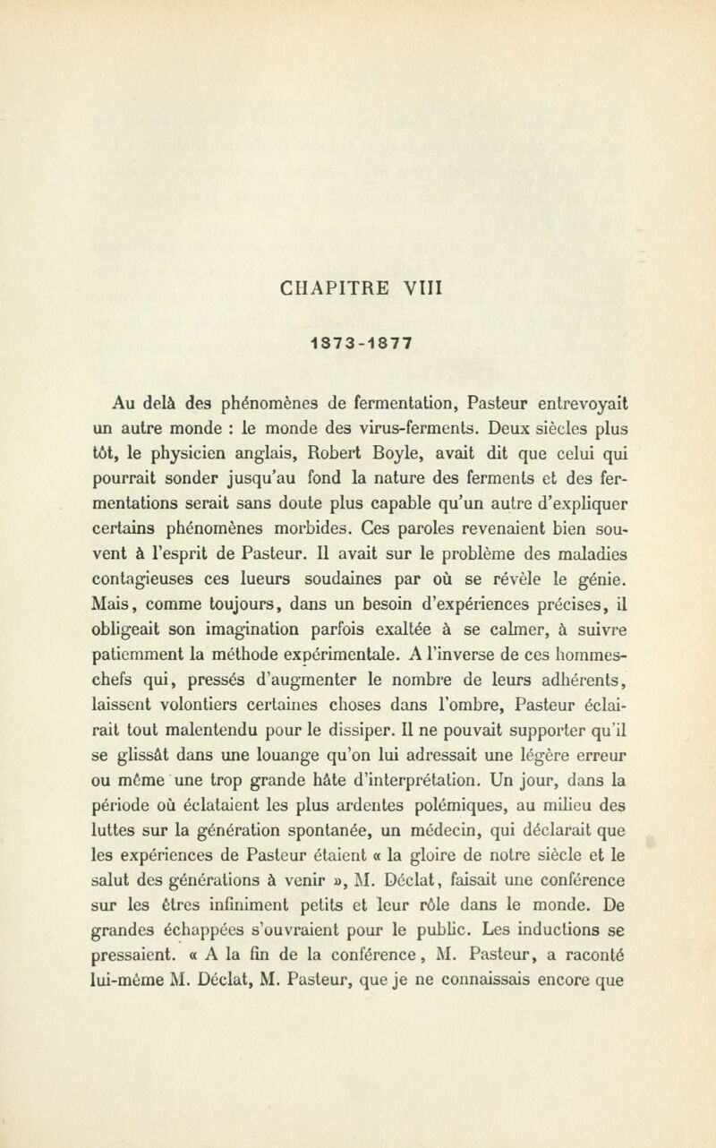 1873-1877 Au delà des phénomènes de fermentation, Pasteur entrevoyait un autre monde : le monde des virus-ferments. Deux siècles plus tôt, le physicien anglais, Robert Boyle, avait dit que celui qui pourrait sonder jusqu'au fond la nature des ferments et des fer- mentations serait sans doute plus capable qu'un autre d'expliquer certains phénomènes morbides. Ces paroles revenaient bien sou- vent à l'esprit de Pasteur. Il avait sur le problème des maladies contagieuses ces lueurs soudaines par où se révèle le génie. Mais, comme toujours, dans un besoin d'expériences précises, il obligeait son imagination parfois exaltée à se calmer, à suivre patiemment la méthode expérimentale. A l'inverse de ces hommes- chefs qui, pressés d'augmenter le nombre de leurs adhérents, laissent volontiers certaines choses dans l'ombre. Pasteur éclai- rait tout malentendu pour le dissiper. Il ne pouvait supporter qu'il se glissât dans une louange qu'on lui adressait une légère erreur ou même une trop grande hâte d'interprétation. Un jour, dans la période où éclataient les plus ardentes polémiques, au milieu des luttes sur la génération spontanée, un médecin, qui déclarait que les expériences de Pasteur étaient « la gloire de notre siècle et le salut des générations à venir », M. Déclat, faisait une conférence sur les êtres infiniment petits et leur rôle dans le monde. De grandes échappées s'ouvraient pour le public. Les inductions se pressaient. « A la fin de la conférence, M. Pasteur, a raconté lui-même M. Déclat, M. Pasteur, que je ne connaissais encore que