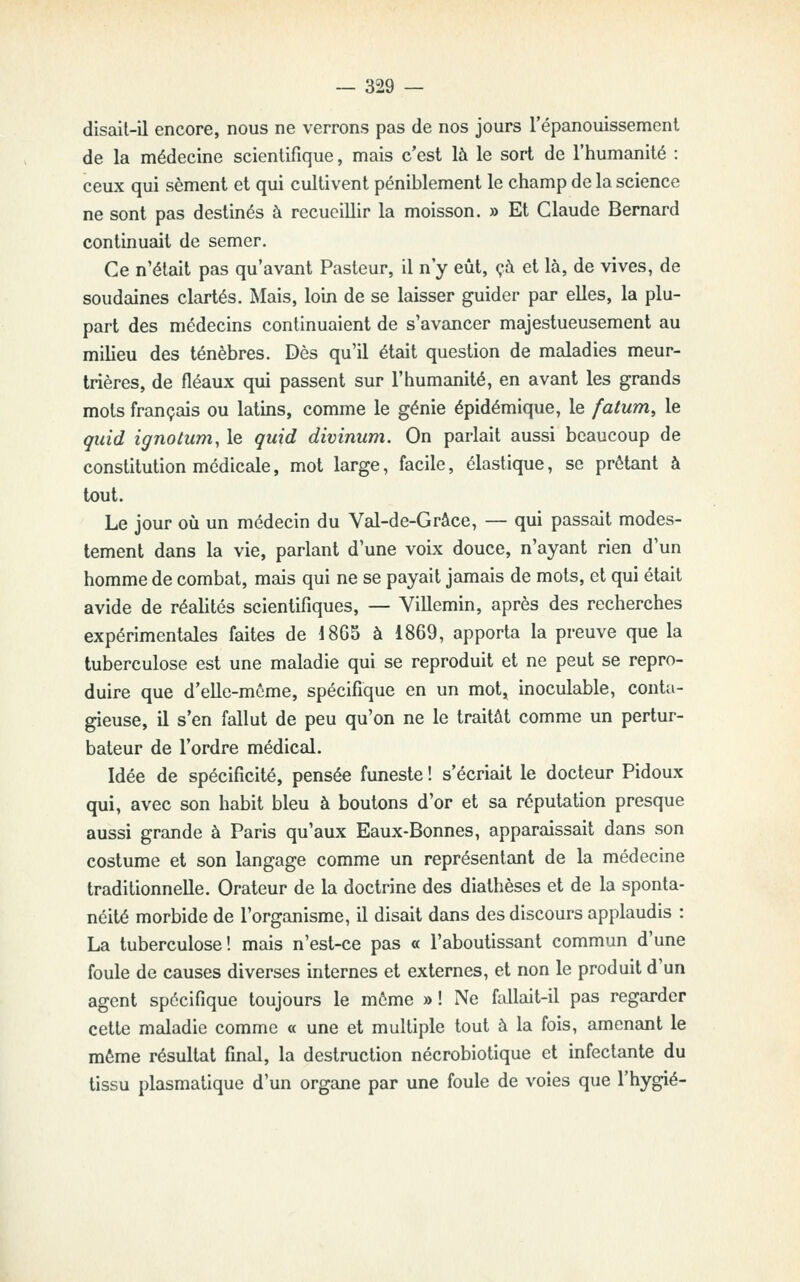 disail-il encore, nous ne verrons pas de nos jours l'épanouissemenl de la médecine scientifique, mais c'est là le sort de l'humanité : ceux qui sèment et qui cultivent péniblement le champ de la science ne sont pas destinés à recueillir la moisson. » Et Claude Bernard continuait de semer. Ce n'était pas qu'avant Pasteur, il n'y eût, çà et là, de vives, de soudaines clartés. Mais, loin de se laisser guider par elles, la plu- part des médecins continuaient de s'avancer majestueusement au milieu des ténèbres. Dès qu'il était question de maladies meur- trières, de fléaux qui passent sur l'humanité, en avant les grands mots français ou latins, comme le génie épidémique, le fatum^ le quid ignotum, le quid divinum. On parlait aussi beaucoup de constitution médicale, mot large, facile, élastique, se prêtant à tout. Le jour où un médecin du Val-de-Grâce, — qui passait modes- tement dans la vie, parlant d'une voix douce, n'ayant rien d'un homme de combat, mais qui ne se payait jamais de mots, et qui était avide de réalités scientifiques, — ViUemin, après des recherches expérimentales faites de 1865 à 1869, apporta la preuve que la tuberculose est une maladie qui se reproduit et ne peut se repro- duire que d'elle-même, spécifique en un mot, inoculable, conta- gieuse, il s'en fallut de peu qu'on ne le traitât comme un pertur- bateur de l'ordre médical. Idée de spécificité, pensée funeste ! s'écriait le docteur Pidoux qui, avec son habit bleu à boutons d'or et sa réputation presque aussi grande à Paris qu'aux Eaux-Bonnes, apparaissait dans son costume et son langage comme un représentant de la médecine traditionnelle. Orateur de la doctrine des diathèses et de la sponta- néité morbide de l'organisme, il disait dans des discours applaudis : La tuberculose! mais n'est-ce pas « l'aboutissant commun d'une foule de causes diverses internes et externes, et non le produit d'un agent spécifique toujours le même » ! Ne fullait-il pas regarder cette maladie comme « une et multiple tout à la fois, amenant le même résultat final, la destruction nécrobiotique et infectante du tissu plasmatique d'un organe par une foule de voies que l'hygié-