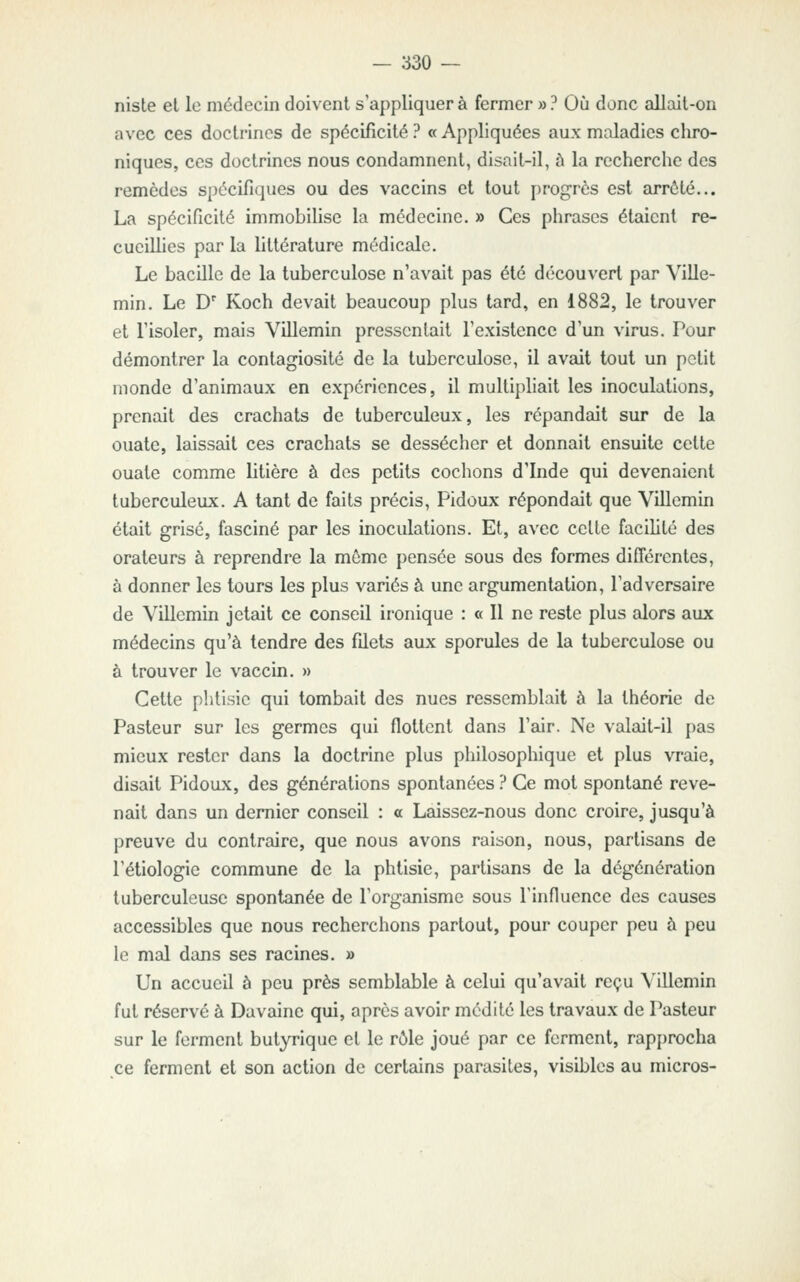 niste et le médecin doivent s'appliquera fermer »? Où dune allait-on avec ces doctrines de spécificité ? « Appliquées aux maladies chro- niques, ces doctrines nous condamnent, disait-il, à la recherche des remèdes spécifiques ou des vaccins et tout progrès est arrêté... La spécificité immobilise la médecine. » Ces phrases étaient re- cueillies par la littérature médicale. Le bacille de la tuberculose n'avait pas été découvert par Ville- min. Le D' Koch devait beaucoup plus tard, en 1882, le trouver et l'isoler, mais Villemin pressentait l'existence d'un virus. Pour démontrer la contagiosité de la tuberculose, il avait tout un petit monde d'animaux en expériences, il multipliait les inoculations, prenait des crachats de tuberculeux, les répandait sur de la ouate, laissait ces crachats se dessécher et donnait ensuite cette ouate comme litière à des petits cochons d'Inde qui devenaient tuberculeux. A tant de faits précis, Pidoux répondait que Villemin était grisé, fasciné par les inoculations. Et, avec celte faciUté des orateurs à reprendre la môme pensée sous des formes différentes, à donner les tours les plus variés à une argumentation, l'adversaire de Villemin jetait ce conseil ironique : « Il ne reste plus alors aux médecins qu'à tendre des filets aux sporules de la tuberculose ou à trouver le vaccin. » Cette phtisie qui tombait des nues ressemblait à la théorie de Pasteur sur les germes qui flottent dans l'air. Ne valait-il pas mieux rester dans la doctrine plus philosophique et plus vraie, disait Pidoux, des générations spontanées ? Ce mot spontané reve- nait dans un dernier conseil : a Laissez-nous donc croire, jusqu'à preuve du contraire, que nous avons raison, nous, partisans de l'étiologie commune de la phtisie, partisans de la dégénération tuberculeuse spontanée de l'organisme sous l'influence des causes accessibles que nous recherchons partout, pour couper peu à peu le mal dans ses racines. » Un accueil à peu près semblable à celui qu'avait reçu Villemin fut réservé à Davaine qui, après avoir médité les travaux de Pasteur sur le ferment butyrique et le rôle joué par ce ferment, rap{)rocha ,ce ferment et son action de certains parasites, visibles au micros-