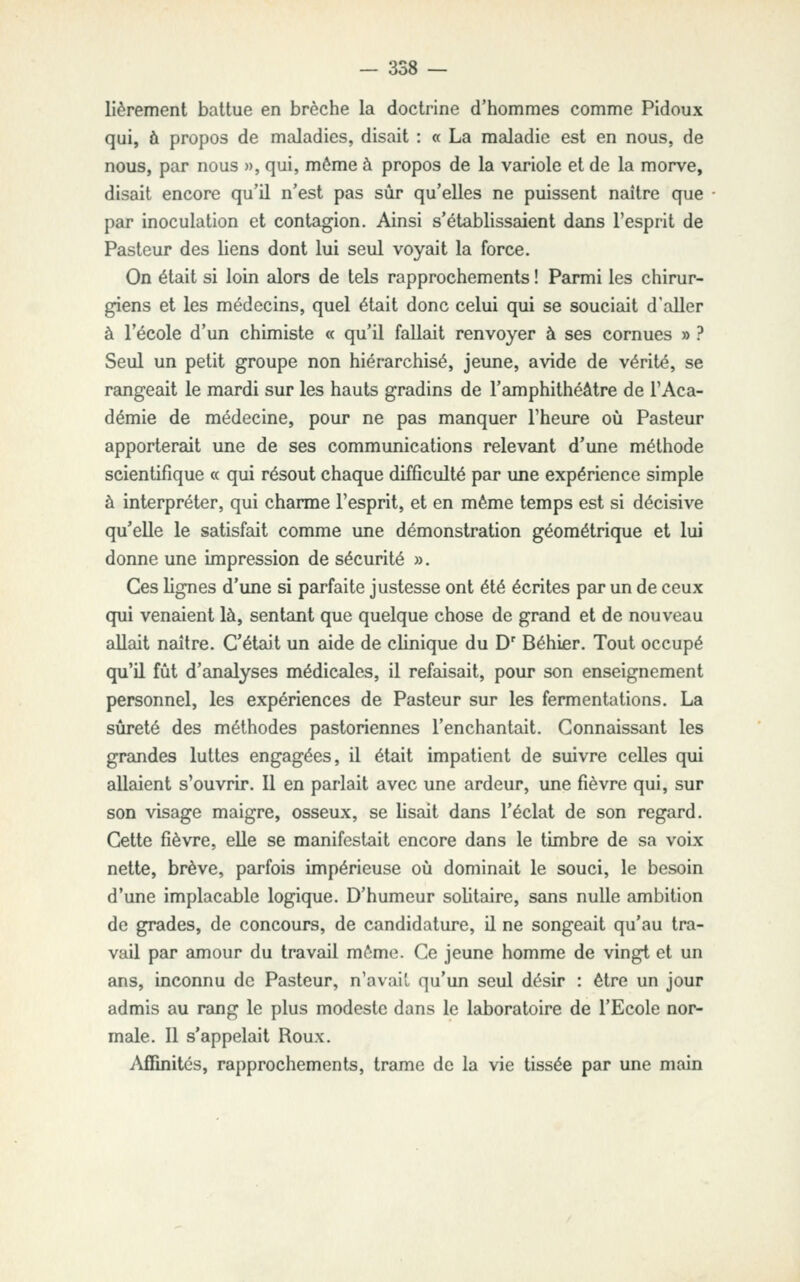 lièrement battue en brèche la doctrine d'hommes comme Pidoux qui, à propos de maladies, disait : « La maladie est en nous, de nous, par nous », qui, môme à propos de la variole et de la morve, disait encore qu'il n'est pas sûr qu'elles ne puissent naître que par inoculation et contagion. Ainsi s'établissaient dans l'esprit de Pasteur des liens dont lui seul voyait la force. On était si loin alors de tels rapprochements ! Parmi les chirur- giens et les médecins, quel était donc celui qui se souciait d'aller à l'école d'un chimiste « qu'il fallait renvoyer à ses cornues » ? Seul un petit groupe non hiérarchisé, jeune, avide de vérité, se rangeait le mardi sur les hauts gradins de l'amphithéâtre de l'Aca- démie de médecine, pour ne pas manquer l'heure où Pasteur apporterait une de ses communications relevant d'une méthode scientifique « qui résout chaque difficulté par une expérience simple à interpréter, qui charme l'esprit, et en même temps est si décisive qu'elle le satisfait comme une démonstration géométrique et lui donne une impression de sécurité ». Ces lignes d'une si parfaite justesse ont été écrites par un de ceux qui venaient là, sentant que quelque chose de grand et de nouveau allait naître. C'était un aide de clinique du D' Béhier. Tout occupé qu'il fût d'analyses médicales, il refaisait, pour son enseignement personnel, les expériences de Pasteur sur les fermentations. La sûreté des méthodes pastoriennes l'enchantait. Connaissant les grandes luttes engagées, U était impatient de suivre celles qui allaient s'ouvrir. Il en parlait avec une ardeur, une fièvre qui, sur son visage maigre, osseux, se lisait dans l'éclat de son regard. Cette fièvre, eUe se manifestait encore dans le timbre de sa voix nette, brève, parfois impérieuse où dominait le souci, le besoin d'une implacable logique. D'humeur solitaire, sans nulle ambition de grades, de concours, de candidature, il ne songeait qu'au tra- vail par amour du travail môme. Ce jeune homme de vingt et un ans, inconnu de Pasteur, n'avait qu'un seul désir : être un jour admis au rang le plus modeste dans le laboratoire de l'Ecole nor- male. 11 s'appelait Roux. Affinités, rapprochements, trame de la vie tissée par une main