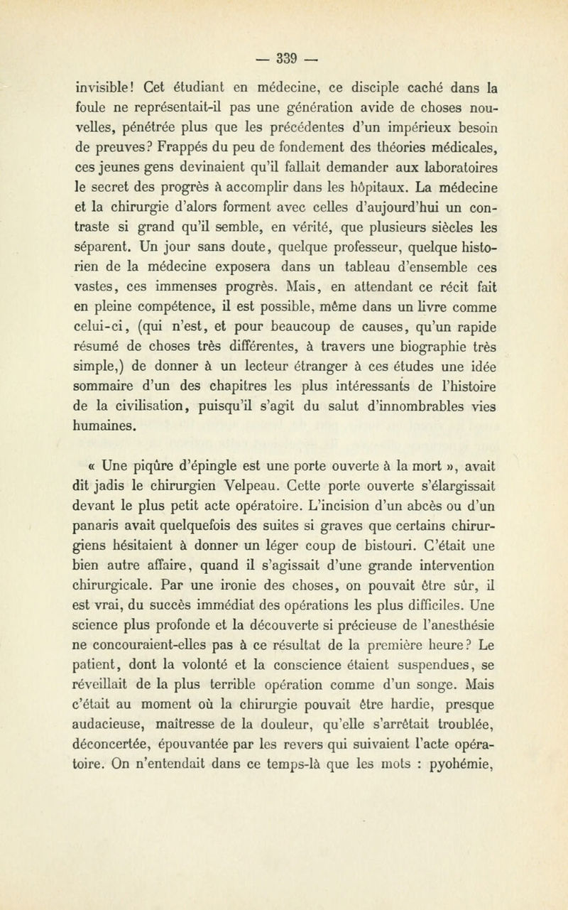 invisible! Cet étudiant en médecine, ce disciple caché dans la foule ne représentait-il pas une génération avide de choses nou- velles, pénétrée plus que les précédentes d'un impérieux besoin de preuves? Frappés du peu de fondement des théories médicales, ces jeunes gens devinaient qu'il fallait demander aux laboratoires le secret des progrès à accomplir dans les hôpitaux. La médecine et la chirurgie d'alors forment avec celles d'aujourd'hui un con- traste si grand qu'il semble, en vérité, que plusieurs siècles les séparent. Un jour sans doute, quelque professeur, quelque histo- rien de la médecine exposera dans un tableau d'ensemble ces vastes, ces immenses progrès. Mais, en attendant ce récit fait en pleine compétence, il est possible, même dans un livre comme celui-ci, (qui n'est, et pour beaucoup de causes, qu'un rapide résumé de choses très différentes, à travers une biographie très simple,) de donner à un lecteur étranger à ces études une idée sommaire d'un des chapitres les plus intéressants de l'histoire de la civilisation, puisqu'il s'agit du salut d'innombrables vies humaines. « Une piqûre d'épingle est une porte ouverte à la mort », avait dit jadis le chirurgien Velpeau. Cette porte ouverte s'élargissait devant le plus petit acte opératoire. L'incision d'un abcès ou d'un panaris avait quelquefois des suites si graves que certains chirur- giens hésitaient à donner un léger coup de bistouri. C'était une bien autre affaire, quand il s'agissait d'une grande intervention chirurgicale. Par une ironie des choses, on pouvait être sûr, il est vrai, du succès immédiat des opérations les plus difficiles. Une science plus profonde et la découverte si précieuse de l'anesthésie ne concouraient-elles pas à ce résultat de la première heure? Le patient, dont la volonté et la conscience étaient suspendues, se réveillait de la plus terrible opération comme d'un songe. Mais c'était au moment où la chirurgie pouvait être hardie, presque audacieuse, maîtresse de la douleur, qu'elle s'arrêtait troublée, déconcertée, épouvantée par les revers qui suivaient l'acte opéra- toire. On n'entendait dans ce temps-là que les mots : pyohémie.