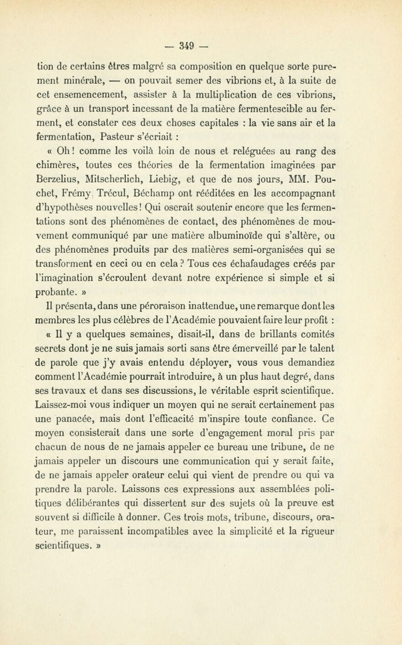 lion de certains êtres malgré sa composition en quelque sorte pure- ment minérale, — on pouvait semer des vibrions et, à la suite de cet ensemencement, assister à la multiplication de ces vibrions, grâce à un transport incessant de la matière fermentescible au fer- ment, et constater ces deux choses capitales : la vie sans air et la fermentation, Pasteur s'écriait : « Oh ! comme les voilà loin de nous et reléguées au rang des chimères, toutes ces théories de la fermentation imaginées par Berzehus, Mitscherlich, Liebig, et que de nos jours, MM. Pou- chet, Frémy, Trécul, Béchamp ont rééditées en les accompagnant d'hypothèses nouvelles! Qui oserait soutenir encore que les fermen- tations sont des phénomènes de contact, des phénomènes de mou- vement communiqué par une matière albuminoïde qui s'altère, ou des phénomènes produits par des matières semi-organisées qui se transforment en ceci ou en cela ? Tous ces échafaudages créés par l'imagination s'écroulent devant notre expérience si simple et si probante. » Il présenta, dans une péroraison inattendue, une remarque dont les membres les plus célèbres de l'Académie pouvaient faire leur profit : « 11 y a quelques semaines, disait-il, dans de brillants comités secrets dont je ne suis jamais sorti sans être émerveillé parle talent de parole que j'y avais entendu déployer, vous vous demandiez comment l'Académie pourrait introduire, à un plus haut degré, dans ses travaux et dans ses discussions, le véritable esprit scientifique. Laissez-moi vous indiquer un moyen qui ne serait certainement pas une panacée, mais dont l'efficacité m'inspire toute confiance. Ce moyen consisterait dans une sorte d'engagement moral pris par chacun de nous de ne jamais appeler ce bureau une tribune, de ne jamais appeler un discours une communication qui y serait faite, de ne jamais appeler orateur celui qui vient de prendre ou qui va prendre la parole. Laissons ces expressions aux assemblées poli- tiques déhbérantes qui dissertent sur des sujets où la preuve est souvent si difficile à donner. Ces trois mots, tribune, discours, ora- teur, me paraissent incompatibles avec la simplicité et la rigueur scientifiques. »