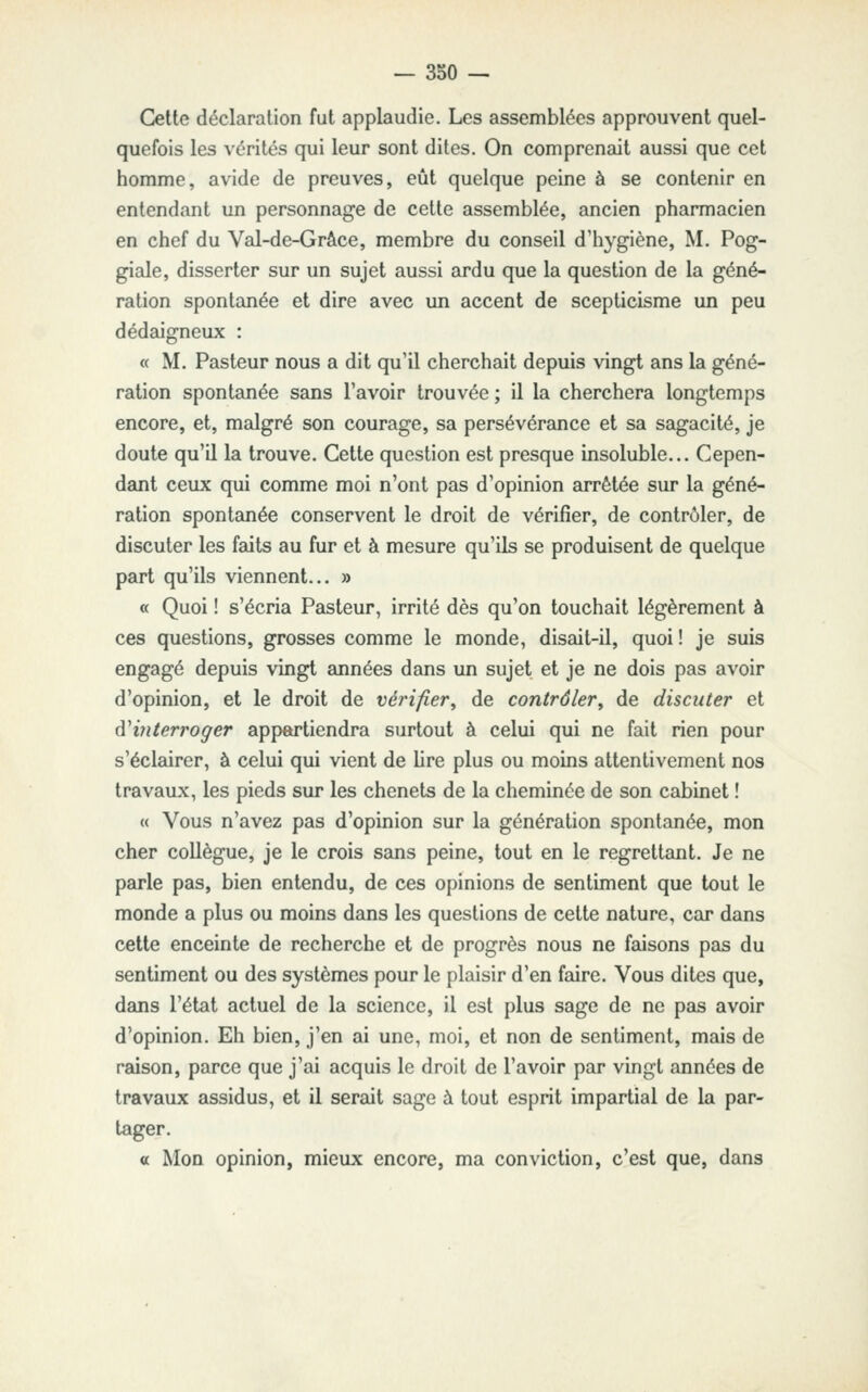 Cette déclaration fat applaudie. Les assemblées approuvent quel- quefois les vérités qui leur sont dites. On comprenait aussi que cet homme, avide de preuves, eût quelque peine à se contenir en entendant un personnage de cette assemblée, ancien pharmacien en chef du Val-de-Grâce, membre du conseil d'hygiène, M. Pog- giale, disserter sur un sujet aussi ardu que la question de la géné- ration spontanée et dire avec un accent de scepticisme un peu dédaigneux : « M. Pasteur nous a dit qu'il cherchait depuis vingt ans la géné- ration spontsmée sans l'avoir trouvée; il la cherchera longtemps encore, et, malgré son courage, sa persévérance et sa sagacité, je doute qu'il la trouve. Cette question est presque insoluble... Cepen- dant ceux qui comme moi n'ont pas d'opinion arrêtée sur la géné- ration spontanée conservent le droit de vérifier, de contrôler, de discuter les faits au fur et à mesure qu'ils se produisent de quelque part qu'ils viennent... » « Quoi ! s'écria Pasteur, irrité dès qu'on touchait légèrement à ces questions, grosses comme le monde, disait-il, quoi ! je suis engagé depuis vingt années dans un sujet et je ne dois pas avoir d'opinion, et le droit de vérifier^ de contrôler^ de discuter et d'interroger appckrtiendra surtout à celui qui ne fait rien pour s'éclairer, à celui qui vient de lire plus ou moins attentivement nos travaux, les pieds sur les chenets de la cheminée de son cabinet ! « Vous n'avez pas d'opinion sur la génération spontanée, mon cher collègue, je le crois sans peine, tout en le regrettant. Je ne parle pas, bien entendu, de ces opinions de sentiment que tout le monde a plus ou moins dans les questions de cette nature, car dans cette enceinte de recherche et de progrès nous ne faisons pas du sentiment ou des systèmes pour le plaisir d'en faire. Vous dites que, dans l'état actuel de la science, il est plus sage de ne pas avoir d'opinion. Eh bien, j'en ai une, moi, et non de sentiment, mais de raison, parce que j'ai acquis le droit de l'avoir par vingt années de travaux assidus, et il serait sage à tout esprit impartial de la par- tager. « Mon opinion, mieux encore, ma conviction, c'est que, dans