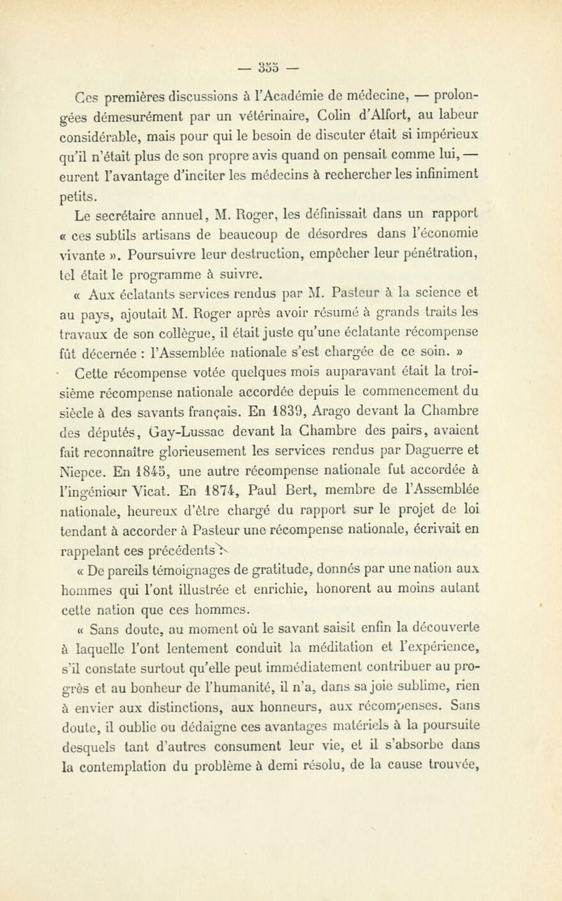 Ces premières discussions à l'Académie de médecine, — prolon- gées démesurément par un vétérinaire, Colin d'Alfort, au labeur considérable, mais pour qui le besoin de discuter était si impérieux qu'il n'était plus de son propre avis quand on pensait comme lui, — eurent l'avantage d'inciter les médecins à rechercher les infiniment petits. Le secrétaire annuel, M. Roger, les définissait dans un rapport « ces subtils artisans de beaucoup de désordres dans l'économie vivante ». Poursuivre leur destruction, empêcher leur pénétration, tel était le programme à suivre. « Aux éclatants services rendus par M. Pasteur à la science et au pays, ajoutait M. Roger après avoir résumé à grands traits les travaux de son collègue, il était juste qu'une éclatante récompense fût décernée : l'Assemblée nationale s'est chargée de ce soin. » • Cette récompense votée quelques mois auparavant était la troi- sième récompense nationale accordée depuis le commencement du siècle à des savants français. En 1839, Arago devant la Chambre des députés, Gay-Lussac devant la Chambre des pairs, avaient fait reconnaître glorieusement les services rendus par Daguerre et Niepce. En 1843, une autre récompense nationale fut accordée à l'ingéniour Vicat. En 1874, Paul Bert, membre de l'Assemblée nationale, heureux d'être chargé du rapport sur le projet de loi tendant à accorder à Pasteur une récompense nationale, écrivait en rappelant ces précédentsV « De pareils témoignages de gratitude, donnés par une nation aux hommes qui l'ont illustrée et enrichie, honorent au moins autant cette nation que ces hommes. u Sans doute, au moment où le savant saisit enfin la découverte à laquelle l'ont lentement conduit la méditation et l'expérience, s'il constate surtout qu'elle peut immédiatement contribuer au pro- grès et au bonheur de l'humanité, il n'a, dans sa joie sublime, rien à envier aux distinctions, aux honneurs, aux récompenses. Sans doute, il oublie ou dédaigne ces avantages matériels à la poursuite desquels tant d'autres consument leur vie, et il s'absorbe dans la contemplation du problème à demi résolu, de la cause trouvée.