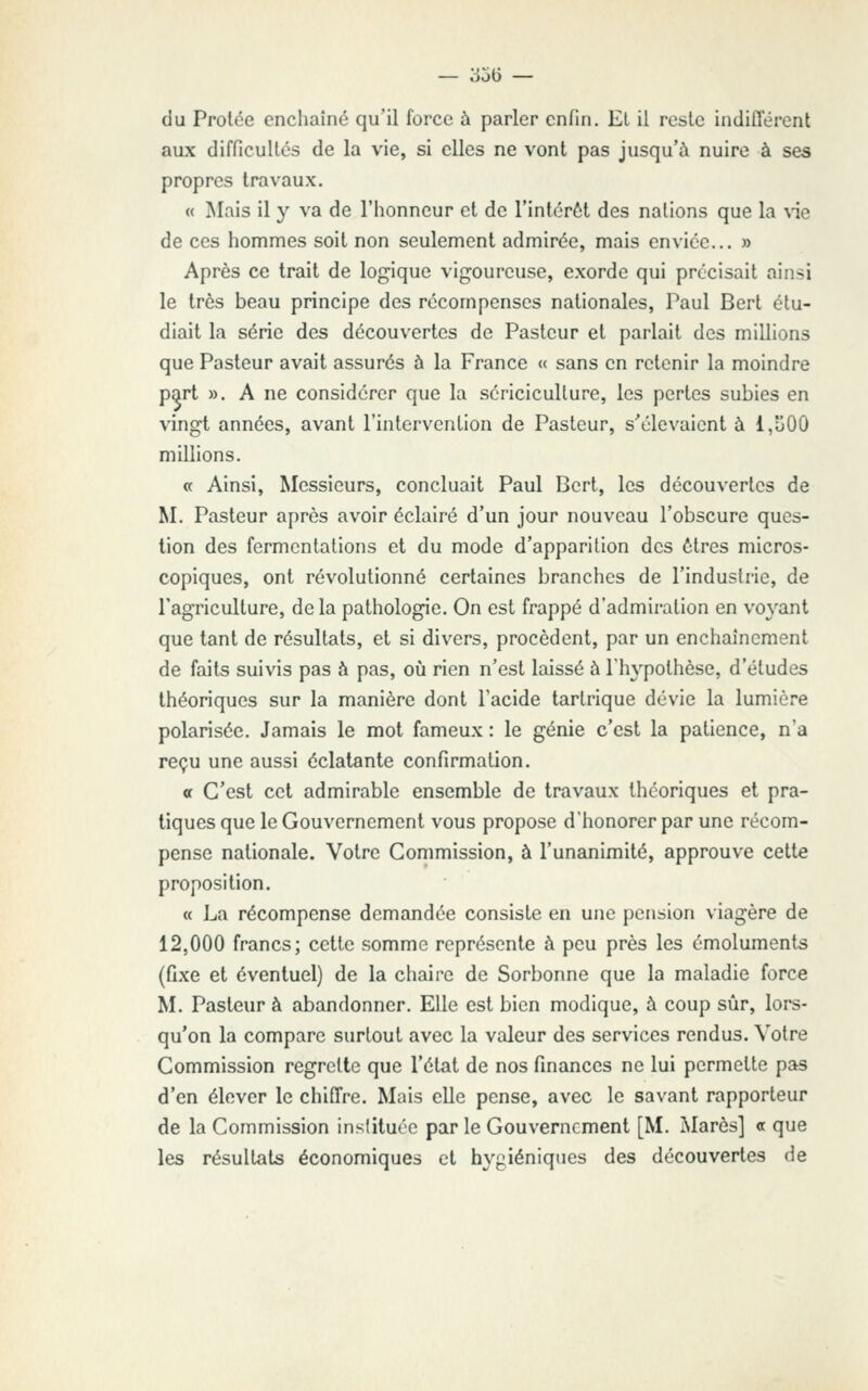 du Prolée enchaîné qu'il force à parler enfin. El il reste indifférent aux difficultés de la vie, si elles ne vont pas jusqu'à nuire à ses propres travaux. « Mais il y va de l'iionneur et de l'intérôt des nations que la ^ie de ces hommes soit non seulement admirée, mais enviée... » Après ce trait de logique vigoureuse, exorde qui précisait ainsi le très beau principe des récompenses nationales, Paul Bert étu- diait la série des découvertes de Pasteur et parlait des millions que Pasteur avait assurés à la France « sans en retenir la moindre part ». A ne considérer que la sériciculture, les pertes subies en vingt années, avant l'intervention de Pasteur, s'élevaient à 1,S00 millions. « Ainsi, Messieurs, concluait Paul Bcrt, les découvertes de M. Pasteur après avoir éclairé d'un jour nouveau l'obscure ques- tion des fermentations et du mode d'apparition des êtres micros- copiques, ont révolutionné certaines branches de l'industrie, de Tagriculture, delà pathologie. On est frappé d'admiration en voyant que tant de résultats, et si divers, procèdent, par un enchaînement de faits suivis pas à pas, où rien n'est laissé à l'hypothèse, d'études théoriques sur la manière dont l'acide tartrique dévie la lumière polarisée. Jamais le mol fameux : le génie c'est la patience, n'a reçu une aussi éclatante confirmation. a C'est cet admirable ensemble de travaux théoriques et pra- tiques que le Gouvernement vous propose d'honorer par une récom- pense nationale. Votre Commission, à l'unanimité, approuve celte proposition. « La récompense demandée consiste en une pension viagère de 12,000 francs; cette somme représente à peu près les émoluments (fixe et éventuel) de la chaire de Sorbonne que la maladie force M. Pasteur à abandonner. Elle est bien modique, à coup sûr, lors- qu'on la compare surtout avec la valeur des services rendus. Votre Commission regrette que l'état de nos finances ne lui permette pas d'en élever le chiffre. Mais elle pense, avec le savant rapporteur de la Commission inslituéc par le Gouvernement [M. Mares] <t que les résultats économiques et hygiéniques des découvertes de