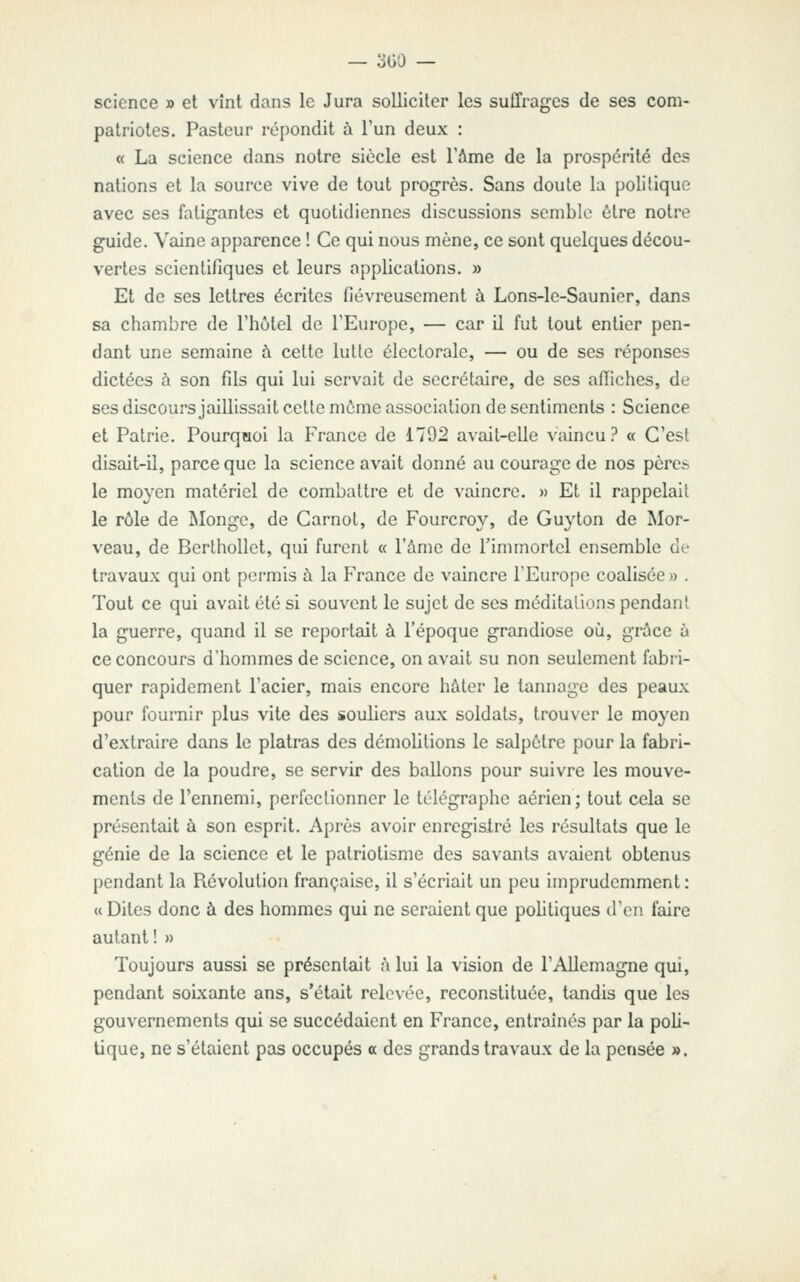 science » et vînt dans le Jura solliciter les suffrages de ses com- patriotes. Pasteur répondit à l'un deux : « La science dans notre siècle est Tàme de la prospérité des nations et la source vive de tout progrès. Sans doute la polilique avec ses fatigantes et quotidiennes discussions semble être notre guide. Vaine apparence ! Ce qui nous mène, ce sont quelques décou- vertes scientifiques et leurs applications. » Et de ses lettres écrites fiévreusement à Lons-le-Saunier, dans sa chambre de rhùlel de TEurope, — car il fut tout entier pen- dant une semaine à cette lutte électorale, — ou de ses réponses dictées à son fils qui lui servait de secrétaire, de ses affiches, de ses discours jaillissait cette môme association de sentiments : Science et Patrie. Pourqaoi la France de 1792 avait-elle vaincu.^ « C'est disait-il, parce que la science avait donné au courage de nos pères le moyen matériel de combattre et de vaincre. » Et il rappelait le rôle de Plonge, de Carnot, de Fourcroy, de Guyton de Mor- veau, de Berthollct, qui furent « l'âme de l'immortel ensemble de travaux qui ont permis à la France de vaincre l'Europe coalisée» . Tout ce qui avait été si souvent le sujet de ses méditalions pendant la guerre, quand il se reportait à l'époque grandiose où, grâce à ce concours d'hommes de science, on avait su non seulement fabri- quer rapidement l'acier, mais encore hâter le tannage des peaux pour fournir plus vite des souliers aux soldats, trouver le moyen d'extraire dans le plâtras des démolitions le salpêtre pour la fabri- cation de la poudre, se servir des ballons pour suivre les mouve- ments de l'ennemi, perfectionner le télégraphe aérien; tout cela se présentait à son esprit. Après avoir enregisiré les résultats que le génie de la science et le patriotisme des savants avaient obtenus pendant la Piévolutioii française, il s'écriait un peu imprudemment : a Dites donc à des hommes qui ne seraient que politiques d'en faire autant ! » Toujours aussi se présentait à lui la vision de l'Allemagne qui, pendant soixante ans, s'était relovée, reconstituée, tandis que les gouvernements qui se succédaient en France, entraînés par la poli- tique, ne s'étaient pas occupés a des grands travaux de la pensée ».