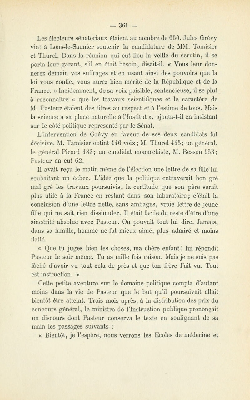 Les électeurs sénatoriaux étaient au nombre de 6o0. Jules Grévy vint à Lons-le-Saunier soutenir la candidature de MM. Tamisier et Thurel. Dans la réunion qui eut lieu la veiUe du scrutin, il se porta leur garant, s'il en était besoin, disait-il. « Vous leur don- nerez demain vos suffrages et en usant ainsi des pouvoirs que la loi vous confie, vous aurez bien mérité de la République et de la France. » Incidemment, de sa voix paisible, sentencieuse, il se plut à reconnaître « que les travaux scientifiques et le caractère de M. Pasteur étaient des titres au respect et à l'estime de tous. Mais la science a sa place naturelle à l'Institut », ajouta-t-il en insistant sur le côté politique représenté par le Sénat. L'intervention de Grévy en faveur de ses deux candidats fut décisive. M, Tamisier obtint 446 voix; î*I. Thurel 445; un général, le général Picard 183; un candidat monarchiste, M. Besson lu3; Pasteur en eut 62. Il avait reçu le matin même de l'élection une lettre de sa fille lui souhaitant un échec. L'idée que la politique entraverait bon gré mal gré les travaux poursuivis, la certitude que son père serait plus utile à la France en restant dans son laboratoire ; c'était la conclusion d'une lettre nette, sans ambages, vraie lettre de jeune fille qui ne sait rien dissimuler. Il était facile du reste d'être d'une sincérité absolue avec Pasteur. On pouvait tout lui dire. Jamais, dans sa famille, homme ne fut mieux aimé, plus admiré et moins flatté. « Que tu juges bien les choses, ma chère enfant ! lui répondit Pasteur le soir même. Tu as mille fois raison. Mais je ne suis pas fâché d'avoir vu tout cela de près et que ton frère l'ait vu. Tout est instruction. » Cette petite aventure sur le domaine politique compta d'autant moins dans la vie de Pasteur que le but qu'il poursuivait allait bientôt être atteint. Trois mois après, à la distribution des prix du concours général, le ministre de l'Instruction publique prononçait un discours dont Pasteur conserva le texte en soulignant de sa main les passages suivants : u Bientôt, je l'espère, nous verrons les Ecoles de médecine et