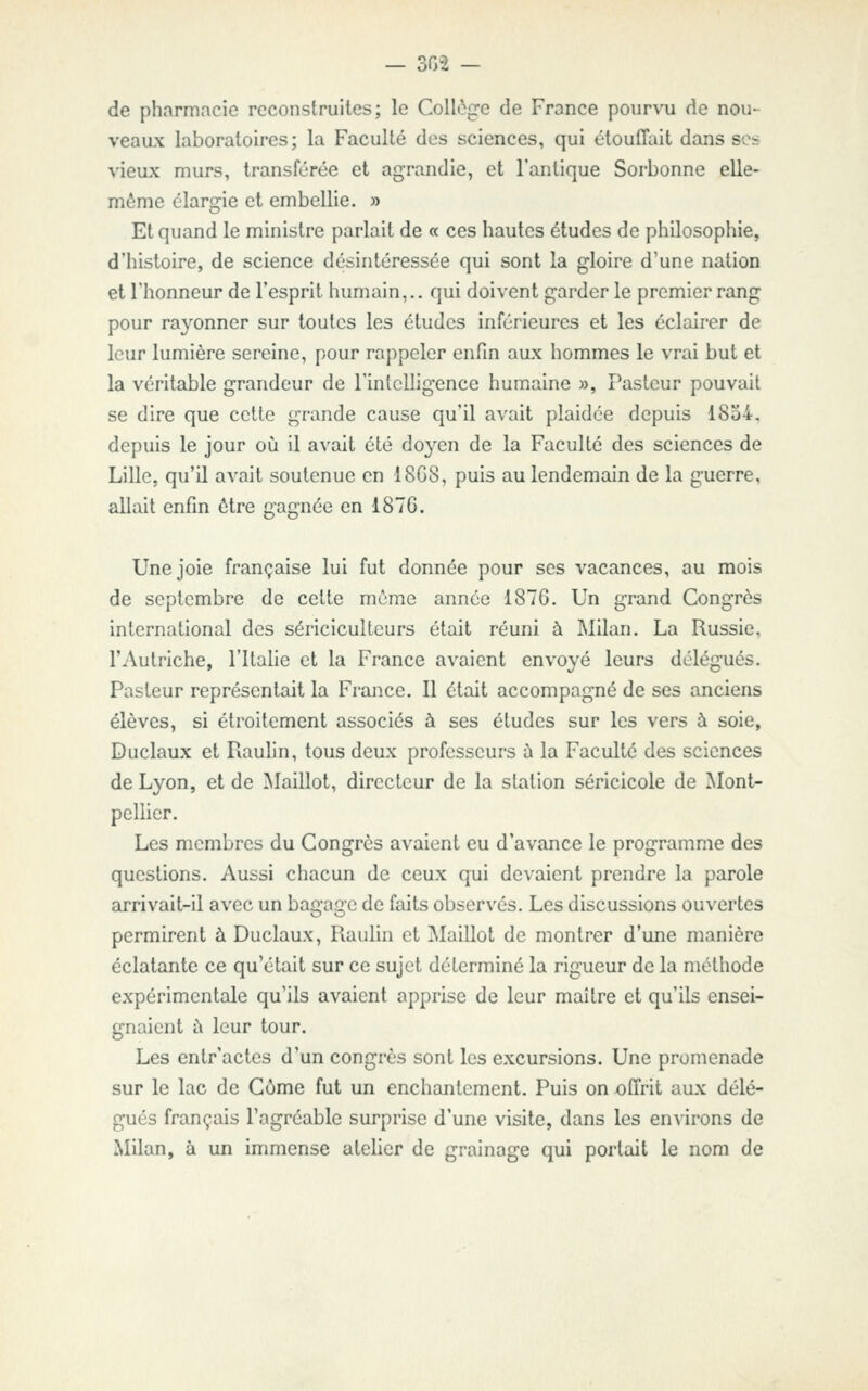 — 302 — de pharmacie reconstruites; le Collège de France pourvu de nou- veaux laboratoires; la Faculté des sciences, qui étouffait dans ses vieux murs, transférée et agrandie, et l'antique Sorbonne elle- même élargie et embellie. » Et quand le ministre parlait de « ces hautes études de philosophie, d'histoire, de science désintéressée qui sont la gloire d'une nation et l'honneur de l'esprit humain,., qui doivent garder le premier rang pour rayonner sur toutes les études inférieures et les éclairer de leur lumière sereine, pour rappeler enfin aux hommes le vrai but et la véritable grandeur de l'intelligence humaine », Pasteur pouvait se dire que cette grande cause qu'il avait plaidée depuis 1854. depuis le jour où il avait été doyen de la Faculté des sciences de Lille, qu'il avait soutenue en 18G8, puis au lendemain de la guerre, allait enfin être gagnée en 1876. Une joie française lui fut donnée pour ses vacances, au mois de septembre de cette même année 1876. Un grand Congrès international des sériciculteurs était réuni à ]\lilan. La Russie, l'Autriche, l'Italie et la France avaient envoyé leurs délégués. Pasteur représentait la France. Il était accompagné de ses anciens élèves, si étroitement associés à ses études sur les vers à soie, Duclaux et Rauhn, tous deux professeurs à la Faculté des sciences de Lyon, et de Maillot, directeur de la station séricicole de Mont- pellier. Les membres du Congrès avaient eu d'avance le programme des questions. Aussi chacun de ceux qui devaient prendre la parole arrivait-il avec un bagage de faits observés. Les discussions ouvertes permirent à Duclaux, Rauhn et jMaillot de montrer d'une manière éclatante ce qu'était sur ce sujet déterminé la rigueur de la méthode expérimentale qu'ils avaient apprise de leur maître et qu'ils ensei- gnaient à leur tour. Les entr'actes d'un congrès sont les excursions. Une promenade sur le lac de Côme fut un enchantement. Puis on offrit aux délé- gués français l'agréable surprise d'une visite, dans les environs de Milan, à un immense atelier de grainage qui portait le nom de