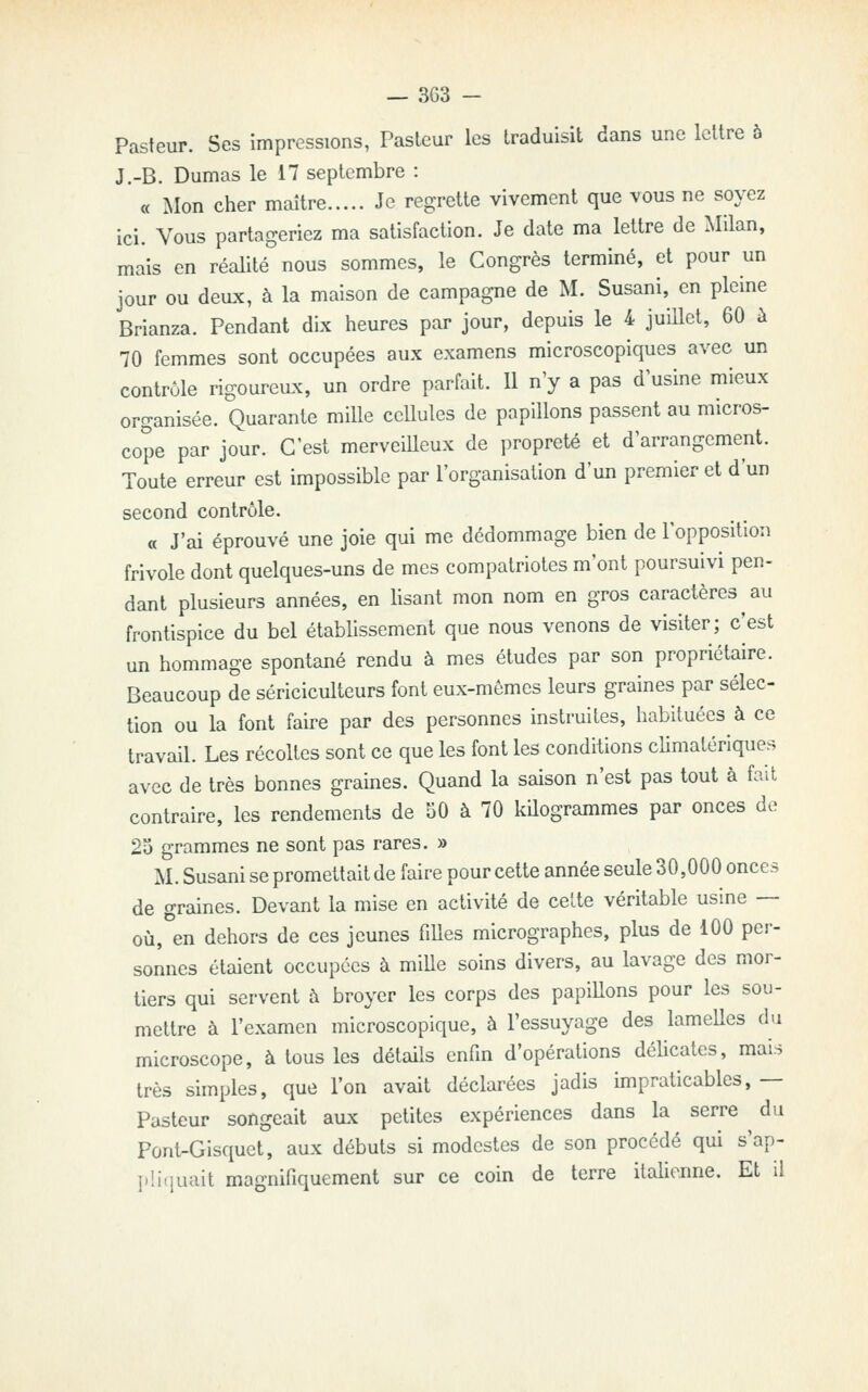 Pasteur. Ses impressions, Pasteur les traduisit dans une lettre ô J.-B. Dumas le 17 septembre : « Mon cher maître Je regrette vivement que vous ne soyez ici. Vous partageriez ma satisfaction. Je date ma lettre de Milan, mais en réalité nous sommes, le Congrès terminé, et pour un jour ou deux, à la maison de campagne de M. Susani, en pleine Brianza. Pendant dix heures par jour, depuis le 4 juiUet, 60 à 70 femmes sont occupées aux examens microscopiques avec un contrôle rigoureux, un ordre parfait. 11 n'y a pas d'usine mieux organisée. Quarante mille ccUules de papillons passent au micros- cope par jour. C'est merveilleux de propreté et d'arrangement. Toute erreur est impossible par l'organisation d'un premier et d'un second contrôle. « J'ai éprouvé une joie qui me dédommage bien de l'opposition frivole dont quelques-uns de mes compatriotes m'ont poursuivi pen- dant plusieurs années, en lisant mon nom en gros caractères au frontispice du bel établissement que nous venons de visiter; c'est un hommage spontané rendu à mes études par son propriétaire. Beaucoup de sériciculteurs font eux-mômes leurs graines par sélec- tion ou la font faire par des personnes instruites, habituées à ce travail. Les récoltes sont ce que les font les conditions climatériques avec de très bonnes graines. Quand la saison n'est pas tout à fait contraire, les rendements de SO à 70 kQogrammes par onces de 25 grammes ne sont pas rares. » M. Susani se promettait de faire pour cette année seule 30,000 onces de graines. Devant la mise en activité de celte véritable usine — où, en dehors de ces jeunes fiUes micrographes, plus de 100 per- sonnes étaient occupées à miUe soins divers, au lavage des mor- tiers qui servent à broyer les corps des papiUons pour les sou- mettre à l'examen microscopique, à l'essuyage des lamelles du microscope, à tous les détaHs enfin d'opérations déhcates, mais très simples, que l'on avait déclarées jadis impraticables, — Pasteur songeait aux petites expériences dans la serre du Pont^Gisquet, aux débuts si modestes de son procédé qui s'ap- ])liquait magnifiquement sur ce coin de terre italienne. Et il