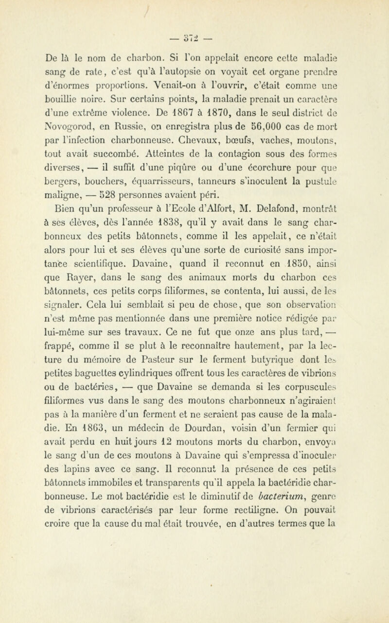 De là le nom de charbon. Si Ton appelait encore celte maladie sang de rate, c'est qu'à l'autopsie on voyait cet organe prendre d'énormes proi)ortions. Venait-on à l'ouvrir, c'était comme une bouillie noire. Sur certains points, la maladie prenait un caractère d'une extrême violence. De 1867 à 1870, dans le seul district de Novogorod, en Russie, on enregistra plus de 56,000 cas de mort par l'infection charbonneuse. Chevaux, bœufs, vaches, moutons, tout avait succombé. Atteintes de la contagion sous des formes diverses, — il suffit d'une piqûre ou d'une écorchure pour que bergers, bouchers, cquarrisscurs, tanneurs s'inoculent la pustule maligne, — 528 personnes avaient péri. Bien qu'un professeur à l'Ecole d'Alfort, M. Delafond, montrât à ses élèves, dès l'année 1838, qu'il y avait dans le sang char- bonneux des petits bâtonnets, comme il les appelait, ce n'était alors pour lui et ses élèves qu'une sorte de curiosité sans impor- tance scientifique. Davaine, quand il reconnut en 1850, ainsi que Rayer, dans le sang des animaux morts du charbon ces bâtonnets, ces petits corps filiformes, se contenta, lui aussi, de les signaler. Cela lui semblait si peu de chose, que son observation n'est môme pas mentionnée dans une première notice rédigée par lui-même sur ses travaux. Ce ne fut que onze ans plus tard, — frappé, comme il se plut à le reconnaître hautement, par la lec- ture du mémoire de Pasteur sur le ferment butyrique dont le.-, petites baguettes cyhndriques offrent tous les caractères de vibrions ou de bactéries, — que Davaine se demanda si les corpuscules filiformes vus dans le sang des moutons charbonneux n'acriraienl pas à la manière d'un ferment et ne seraient pas cause de la mala- die. En 1803, un médecin de Dourdan, voisin d'un fermier qui avait perdu en huit jours 12 moutons morts du charbon, envoya le sang d'un de ces moutons à Davaine qui s'empressa d'inoculer des lapins avec ce sang. Il reconnut la présence de ces petits bâtonnets immobiles et transparents qu'il appela la bactéridie char- bonneuse. Le mot bactéridie est le diminutif de bacierittm, genre de vibrions caractérisés par leur forme rectiligne. On pouvait croire que la cause du mal était trouvée, en d'autres termes que la