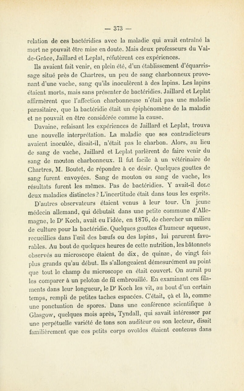 relation de ces bactéridies avec la maladie qui avait entraîné la mort ne pouvait être mise en doute. Mais deux professeurs du Val- de-Grâce, Jaillard et Leplat, réfutèrent ces expériences. Us avaient fait venir, en plein été, d'un établissement d'équarris- sage situé près de Chartres, un peu de sang charbonneux prove- nant d'une vache, sang qu'ils inoculèrent à des lapins. Les lapins étaient morts, mais sans présenter de bactéridies. Jaillard et Leplat affirmèrent que l'affection charbonneuse n'était pas une maladie parasitaire, que la bactéridie était un épiphénomène de la maladie et ne pouvait en être considérée comme la cause. Davaine, refaisant les expériences de Jaillard et Leplat, trouva une nouvelle interprétation. La maladie que ses contradicteurs avaient inoculée, disait-il, n'était pas le charbon. Alors, au lieu de sang de vache, Jaillard et Leplat parlèrent de faire venir du sang de mouton charbonneux. 11 fut facile à un vétérinaire de Chartres, M. Boutet, de répondre à ce désir. Quelques gouttes de sang furent envoyées. Sang de mouton ou sang de vache, les résultats furent les mêmes. Pas de bactéridies. Y avait-il dofxC deux maladies distinctes ? L'incertitude était dans tous les esprits. D'autres observateurs étaient venus à leur tour. Un jeune médecin allemand, qui débutait dans une petite commune d'Alle- magne, le D' Koch, avait eu l'idée, en 1876, de chercher un milieu de culture pour la bactéridie. Quelques gouttes d'humeur aqueuse, recueillies dans l'œil des bœufs ou des lapins, lui parurent favo- rables. Au bout de quelques heures de cette nutrition, les bâtonnets observés au microscope étaient de dix, de quinze, de vingt fois plus grands qu'au début. Ils s'allongeaient démesurément au point que tout le champ du microscope en était couvert. On aurait pu les comparer à un peloton de fil embrouillé. En examinant ces fila- ments dans leur longueur, le D' Koch les vit, au bout d'un certain temps, rempli de petites taches espacées. C'était, çà et là, comme une ponctuation de spores. Dans une conférence scientifique à Glasgow, quelques mois après, Tyndall, qui savait intéresser par une perpétuelle variété de tons son auditeur ou son lecteur, disait familièrement que ces petits corps ovoïdes étaient contenus dans