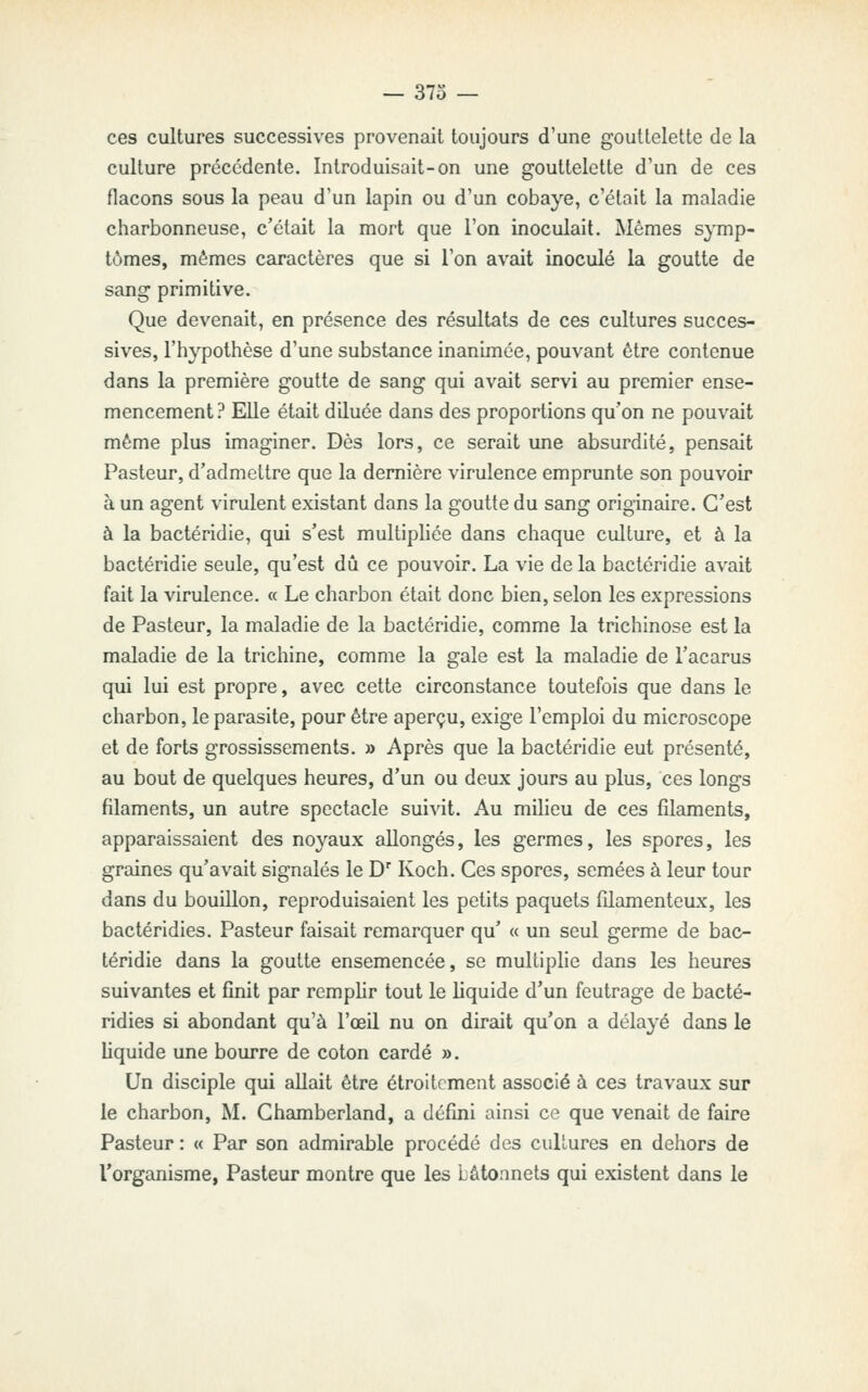 ces cultures successives provenait toujours d'une gouttelette de la culture précédente. Introduisait-on une gouttelette d'un de ces flacons sous la peau d'un lapin ou d'un cobaye, c'était la maladie charbonneuse, c'était la mort que l'on inoculait. Mêmes symp- tômes, mêmes caractères que si l'on avait inoculé la goutte de sang primitive. Que devenait, en présence des résultats de ces cultures succes- sives, l'hypothèse d'une substance inanimée, pouvant être contenue dans la première goutte de sang qui avait servi au premier ense- mencement? Elle était diluée dans des proportions qu'on ne pouvait même plus imaginer. Dès lors, ce serait une absurdité, pensait Pasteur, d'admettre que la dernière virulence emprunte son pouvoir à un agent virulent existant dans la goutte du sang originaire. C'est à la bactéridie, qui s'est multipliée dans chaque culture, et à la bactéridie seule, qu'est dû ce pouvoir. La vie de la bactéridie avait fait la virulence. « Le charbon était donc bien, selon les expressions de Pasteur, la maladie de la bactéridie, comme la trichinose est la maladie de la trichine, comme la gale est la maladie de l'acarus qui lui est propre, avec cette circonstance toutefois que dans le charbon, le parasite, pour être aperçu, exige l'emploi du microscope et de forts grossissements. » Après que la bactéridie eut présenté, au bout de quelques heures, d'un ou deux jours au plus, ces longs filaments, un autre spectacle suivit. Au milieu de ces filaments, apparaissaient des noyaux allongés, les germes, les spores, les graines qu'avait signalés le D Koch. Ces spores, semées à leur tour dans du bouillon, reproduisaient les petits paquets filamenteux, les bactéridies. Pasteur faisait remarquer qu' « un seul germe de bac- téridie dans la goutte ensemencée, se multiphe dans les heures suivantes et finit par remphr tout le liquide d'un feutrage de bacté- ridies si abondant qu'à l'œil nu on dirait qu'on a délayé dans le Uquide une bourre de coton cardé ». Un disciple qui allait être étroitement associé à ces travaux sur le charbon, M. Chamberland, a défini ainsi ce que venait de faire Pasteur : « Par son admirable procédé des culLures en dehors de l'organisme, Pasteur montre que les bâtonnets qui existent dans le