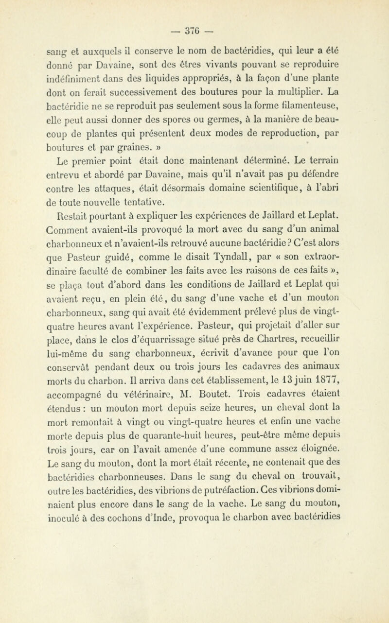 sang et auxquels il conserve le nom de bacléridies, qui leur a été donné par Davaine, sont des êtres vivants pouvant se reproduire indéfiniment dans des liquides appropriés, à la façon d'une plante dont on ferait successivement des boutures pour la multiplier. La bactéridie ne se reproduit pas seulement sous la forme filamenteuse, elle peut aussi donner des spores ou germes, à la manière de beau- coup de plantes qui présentent deux modes de reproduction, par boutures et par graines. » Le premier point était donc maintenant déterminé. Le terrain entrevu et abordé par Davaine, mais qu'il n'avait pas pu défendre contre les attaques, était désormais domaine scientifique, à l'abri de toute nouvelle tentative. Restait pourtant à expliquer les expériences de Jaillard et Leplat. Comment avaient-ils provoqué la mort avec du sang d'un animal charbonneux et n'avaient-ils retrouvé aucune bactéridie ? C'est alors que Pasteur guidé, comme le disait Tyndall, par « son extraor- dinaire faculté de combiner les faits avec les raisons de ces faits », se plaça tout d'abord dans les conditions de Jaillard et Leplat qui avaient reçu, en plein été, du sang d'une vache et d'un mouton charbonneux, sang qui avait été évidemment prélevé plus de vingt- quatre heures avant l'expérience. Pasteur, qui projetait d'aller sur place, dajis le clos d'équarrissage situé près de Chartres, recueillir lui-même du sang charbonneux, écrivit d'avance pour que Ton conservât pendant deux ou trois jours les cadavres des animaux morts du charbon. Il arriva dans cet établissement, le 13 juin 1877, accompagné du vétérinaire, M. Boutct. Trois cadavres étaient étendus : un mouton mort depuis seize heures, un cheval dont la mort remontait à vingt ou vingt-quatre heures et enfin une vache morte depuis plus de quarante-huit heures, peut-être même depuis trois jours, car on l'avait amenée d'une commune assez éloignée. Le sang du mouton, dont la mort était récente, ne contenait que des bacléridies charbonneuses. Dans le sang du cheval on trouvait, outre les bacléridies, des vibrions de putréfaction. Ces vibrions domi- naient plus encore dans le sang de la vache. Le sang du mouton, inoculé à des cochons d'Inde, provoqua le charbon avec bacléridies