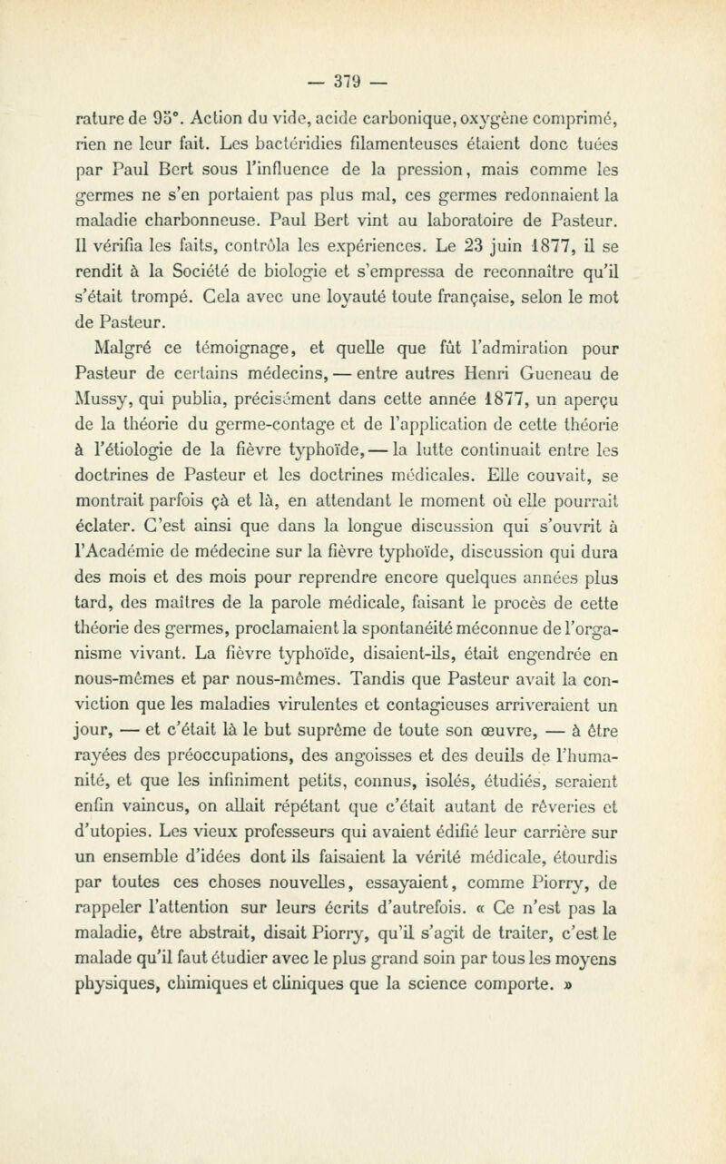 rature de 95°. Action du vide, acide carbonique, ox\''gène comprimé, rien ne leur fait. Les bactéridies filamenteuses étaient donc tuées par Paul Bcrt sous l'influence de la pression, mais comme les germes ne s'en portaient pas plus mal, ces germes redonnaient la maladie charbonneuse. Paul Bert vint au laboratoire de Pasteur. Il vérifia les faits, contrôla les expériences. Le 23 juin 1877, il se rendit à la Société de biologie et s'empressa de reconnaître qu'il s'était trompé. Gela avec une loyauté toute française, selon le mot de Pasteur. Malgré ce témoignage, et quelle que fût l'admiration pour Pasteur de certains médecins, — entre autres Henri Gueneau de Mussy, qui publia, précisément dans cette année 1877, un aperçu de la théorie du germe-contage et de l'application de cette théorie à l'étiologie de la fièvre typhoïde,— la lutte continuait entre les doctrines de Pasteur et les doctrines médicales. Elle couvait, se montrait parfois çà et là, en attendant le moment où elle pourrait éclater. G'est ainsi que dans la longue discussion qui s'ouvrit à l'Académie de médecine sur la fièvre typhoïde, discussion qui dura des mois et des mois pour reprendre encore quelques années plus tard, des maîtres de la parole médicale, faisant le procès de cette théorie des germes, proclamaient la spontanéité méconnue de l'orga- nisme vivant. La fièvre typhoïde, disaient-ils, était engendrée en nous-mêmes et par nous-mêmes. Tandis que Pasteur avait la con- viction que les maladies virulentes et contagieuses arriveraient un jour, — et c'était là le but suprême de toute son œuvre, — à être rayées des préoccupations, des angoisses et des deuils de l'huma- nité, et que les infiniment petits, connus, isolés, étudiés, seraient enfin vaincus, on allait répétant que c'était autant de rêveries et d'utopies. Les vieux professeurs qui avaient édifié leur carrière sur un ensemble d'idées dont ils faisaient la vérité médicale, étourdis par toutes ces choses nouvelles, essayaient, comme Piorrj'', de rappeler l'attention sur leurs écrits d'autrefois. « Ge n'est pas la maladie, être abstrait, disait Piorry, qu'il s'agit de traiter, c'est le malade qu'il faut étudier avec le plus grand soin par tous les moyens physiques, chimiques et cliniques que la science comporte. »