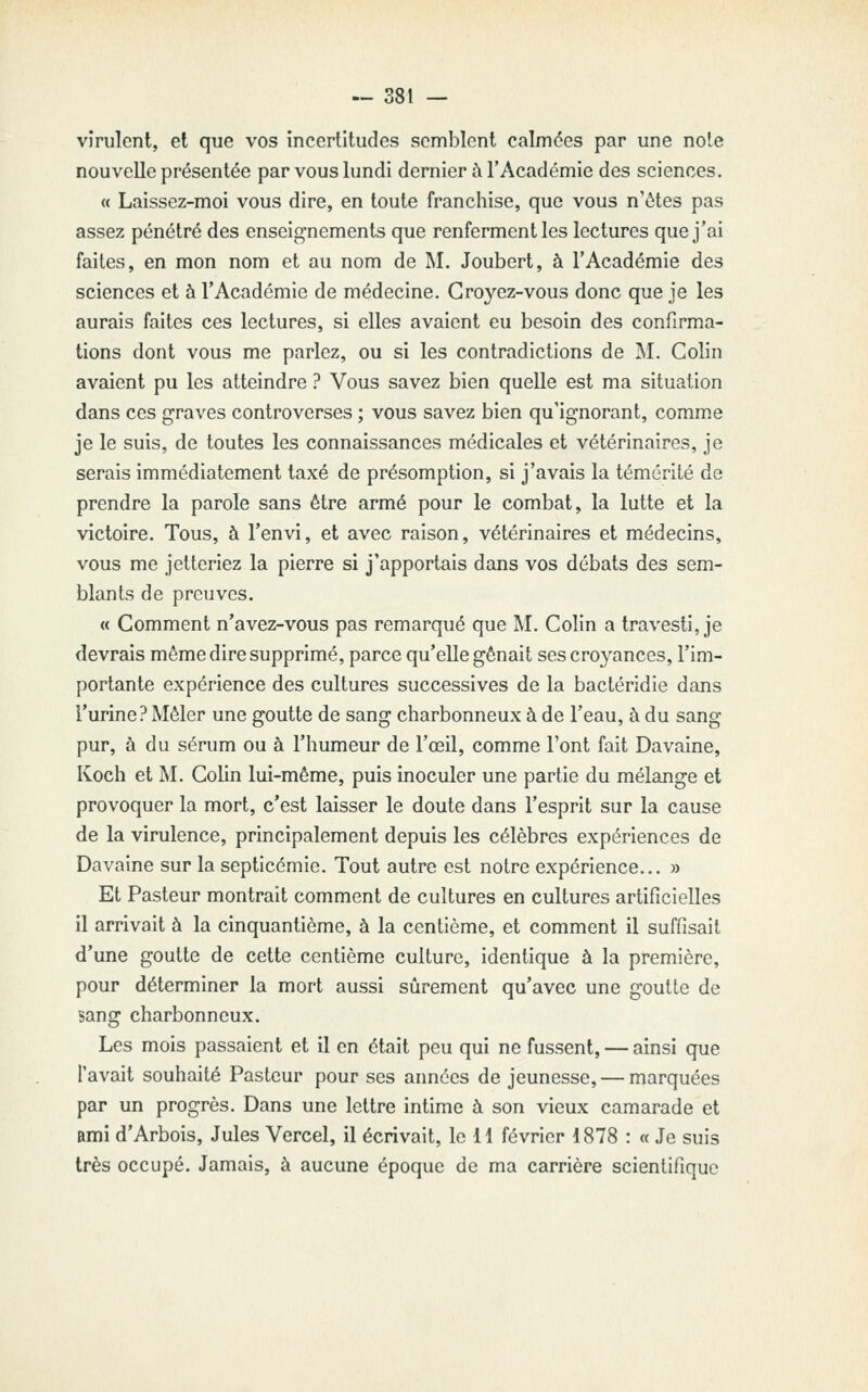 virulent, et que vos incertitudes semblent calmées par une noie nouvelle présentée par vous lundi dernier i\ l'Académie des sciences. « Laissez-moi vous dire, en toute franchise, que vous n'êtes pas assez pénétré des enseignements que renferment les lectures que j'ai faites, en mon nom et au nom de M. Joubert, à l'Académie des sciences et 5 l'Académie de médecine. Croyez-vous donc que je les aurais faites ces lectures, si elles avaient eu besoin des confirma- tions dont vous me parlez, ou si les contradictions de M. Colin avaient pu les atteindre ? Vous savez bien quelle est ma situation dans ces graves controverses ; vous savez bien qu'ignorant, comme je le suis, de toutes les connaissances médicales et vétérinaires, je serais immédiatement taxé de présomption, si j'avais la témérité de prendre la parole sans être armé pour le combat, la lutte et la victoire. Tous, à l'envi, et avec raison, vétérinaires et médecins, vous me jetteriez la pierre si j'apportais dans vos débats des sem- blants de preuves. « Comment n'avez-vous pas remarqué que M. Colin a travesti, je devrais môme dire supprimé, parce qu'elle gênait ses cro^^ances, l'im- portante expérience des cultures successives de la bactéridie dans i'urine? Mêler une goutte de sang charbonneux à de l'eau, à du sang pur, à du sérum ou à l'humeur de l'œil, comme l'ont fait Davaine, Koch et M. Colin lui-môme, puis inoculer une partie du mélange et provoquer la mort, c'est laisser le doute dans l'esprit sur la cause de la virulence, principalement depuis les célèbres expériences de Davaine sur la septicémie. Tout autre est notre expérience... » Et Pasteur montrait comment de cultures en cultures artificielles il arrivait à la cinquantième, à la centième, et comment il suffisait d'une goutte de cette centième culture, identique à la première, pour déterminer la mort aussi sûrement qu'avec une goutte de sang charbonneux. Les mois passaient et il en était peu qui ne fussent, — ainsi que l'avait souhaité Pasteur pour ses années de jeunesse, — marquées par un progrès. Dans une lettre intime à son vieux camarade et ami d'Arbois, Jules Vercel, il écrivait, le 11 février 1878 : « Je suis très occupé. Jamais, à aucune époque de ma carrière scientifique