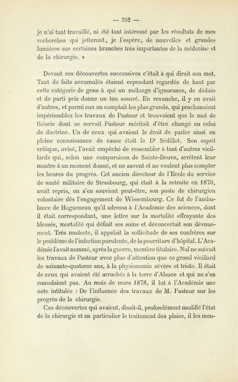 je n'ai tant travaillé, ni été tant intéressé par les résultats de mes recherches qui jetteront, je l'espère, de nouvelles et grandes lumières sur certaines branches très importantes de la médecine et de la chirurgie. » Devant ces découvertes successives c'était à qui dirait son mol. Tant de faits accumulés étaient cependant regardés de haut par celte catégorie de gens à qui un mélange d'ignorance, de dédain et de parti pris donne un ton assuré. En revanche, il y en avait d'autres, et parmi eux on comi)tait les plus grands, qui proclamaient impérissables les travaux de Pasteur et trouvaient que le mot de théorie dont se servait Pasteur méritait d'être changé en celui de doctrine. Un de ceux qui avaient le droit de parler ainsi en pleine connaissance de cause était le D' Sédillot. Son esprit critique, avisé, l'avait empêché de ressembler à tant d'autres vieil- lards qui, selon une comparaison de Sainte-Beuve, arrêtent leur montre à un moment donné, et ne savent et ne veulent plus compter les heures du progrès. Cet ancien directeur de TEcole du service de santé militaire de Strasbourg, qui était à la retraite en 1870, avait repris, on s'en souvient peut-être, son poste de chirurgien volontaire dès l'engagement de Wissembourg. Ce fut de l'ambu- lance de Hagueneau qu'il adressa à l'Académie des sciences, dont il était correspondant, une lettre sur la mortalité effrayante des blessés, mortalité qui défiait ses soins et déconcertait son dévoue- ment. Très modeste, il appelait la sollicitude de ses confrères sur le problème de l'infection purulente, de la pourriture d'hôpital. L'Aca- démie l'avait nommé, après la guerre, membre titulaire. Nul ne suivait les travaux de Pasteur avec plus d'attention que ce grand vieillard de soixante-quatorze ans, à la physionomie sévère et triste. Il était de ceux qui avaient été arrachés ù la terre d'Alsace et qui ne s'en consolaient pas. Au mois de mars 1878, il lut à l'Académie une note intitulée : De l'influence des travaux de M. Pasteur sur les progrès de la chirurgie. Ces découvertes qui avaient, disait-il, profondément modifié l'état de la chirurgie et en particulier le traitement des plaies, il les mon-