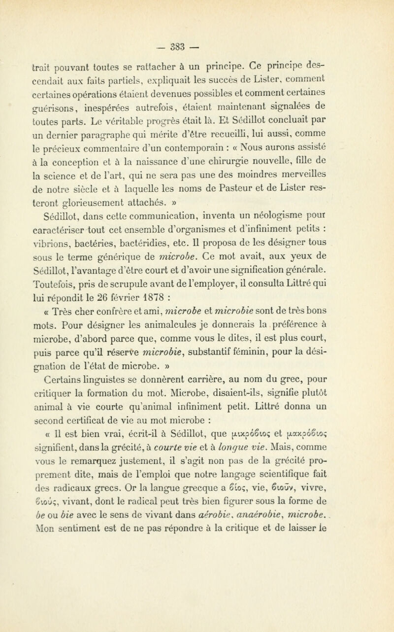 trait pouvant toutes se rattacher à un principe. Ce principe des- cendait aux faits partiels, expliquait les succès de Lister, comment certaines opérations étaient devenues possibles et comment certaines guérisons, inespérées autrefois, étaient maintenant signalées de toutes parts. Le véritable progrès était là. Et Sédillot concluait par un dernier paragraphe qui mérite d'être recueilli, lui aussi, comme le précieux commentaire d'un contemporain : « Nous aurons assisté à la conception et à la naissance d'une chirurgie nouvelle, fille de la science et de Fart, qui ne sera pas une des moindres merveilles de notre siècle et à laquelle les noms de Pasteur et de Lister res- teront glorieusement attachés. » Sédillot, dans cette communication, inventa un néologisme pour caractériser tout cet ensemble d'organismes et d'infiniment petits : vibrions, bactéries, bactéridies, etc. Il proposa de les désigner tous sous le terme générique de microbe. Ce mot avait, aux yeux de Sédillot, l'avantage d'être court et d'avoir une signification générale. Toutefois, pris de scrupule avant de l'employer, il consulta Littré qui lui répondit le 26 février 1878 : « Très cher confrère et ami, microbe et microbie sont de très bons mots. Pour désigner les animalcules je donnerais la préférence à microbe, d'abord parce que, comme vous le dites, il est plus court, puis parce qu'il réserve microbie., substantif féminin, pour la dési- oTiation de l'état de microbe. » Certains linguistes se donnèrent carrière, au nom du grec, pour critiquer la formation du mot. Microbe, disaient-ils, signifie plutôt animal à vie courte qu'animal infiniment petit. Littré donna un second certificat de vie au mot microbe : « 11 est bien vrai, écrit-il à Sédillot, que fjLixp6êt.o<; et {xaxpôêw? signifient, dans la grécité, à courte vie et à longue vie. Mais, comme vous le remarquez justement, il s'agit non pas de la grécité pro- prement dite, mais de l'emploi que notre langage scientifique fait des radicaux grecs. Or la langue grecque a êLo;, vie, êtoûv, vivre, 61.0Û;, vivant, dont le radical peut très bien figurer sous la forme de be ou bie avec le sens de vivant dans aérobie, anaérobie, microbe.. Mon sentiment est de ne pas répondre à la critique et de laisser le