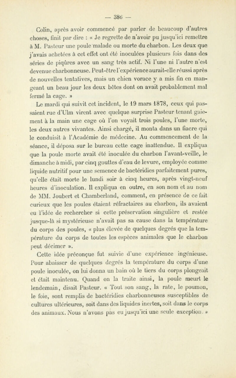 Colin, oprès avoir commencé par parler de beaucoup d'autres choses, finit par dire : « Je regrette de n'avoir pu jusqu'ici remettre à M. Pasteur une poule malade ou morte du charbon. Les deux que j'avais achetées à cet elTet ont été inoculées plusieurs fois dans des séries de piqûres avec un sang très actif. Ni l'une ni l'autre n'est devenue charbonneuse. Peut-être l'expérience aurait-elle réussi après de nouvelles tentatives, mais un chien vorace y a mis fin en man- geant un beau jour les deux botes dont on avait probablement mal fermé la cage. » Le mardi qui suivit cet incident, le 19 mars 1878, ceux qui pas- saient rue d'Ulm virent avec quelque surprise Pasteur tenant gaie- ment à la main une cage où l'on voyait trois poules, l'une morte, les deux autres vivantes. Ainsi chargé, il monta dans un fiacre (]ui le conduisit à l'Académie de médecine. Au commencement de la séance, il déposa sur le bureau cette cage inattendue. Il expliqua que la poule morte avait été inoculée du charbon l'avant-veille, le dimanche à midi, par cinq gouttes d'eau de levure, employée comme liquide nutritif pour une semence de bactéridies parfaitement pures, qu'elle était morte le lundi soir à cinq heures, après vingt-neuf heures d'inoculation. Il expliqua en outre, en son nom et au nom de MM. Joubert et Chamberland, comment, en présence de ce fait curieux que les poules étaient réfractaires au charbon, ils avaient eu l'idée de rechercher si cette préservation singulière et restée jusque-là si mystérieuse n'avait pas sa cause dans la température du corps des poules, « plus élevée de quelques degrés que la tem- pérature du corps de toutes les espèces animales que le chai-bon peut décimer », Cette idée préconçue fut suivie d'une expérience ingénieuse. Pour abaisser de quelques degrés la température du corps d'une poule inoculée, on lui donna un bain où le tiers du corps plongeait et était maintenu. Quand on la traite ainsi, la poule meurt le lendemain, disait Pasteur. « Tout son sang, la rate, le poumon, le foie, sont remplis de bactéridies charbonneuses susceptibles de cultures ultérieures, soit dans des hquides inertes, soit dans le corps des animaux. Nous n'avons pas eu jusqu'ici une seule exception, ù