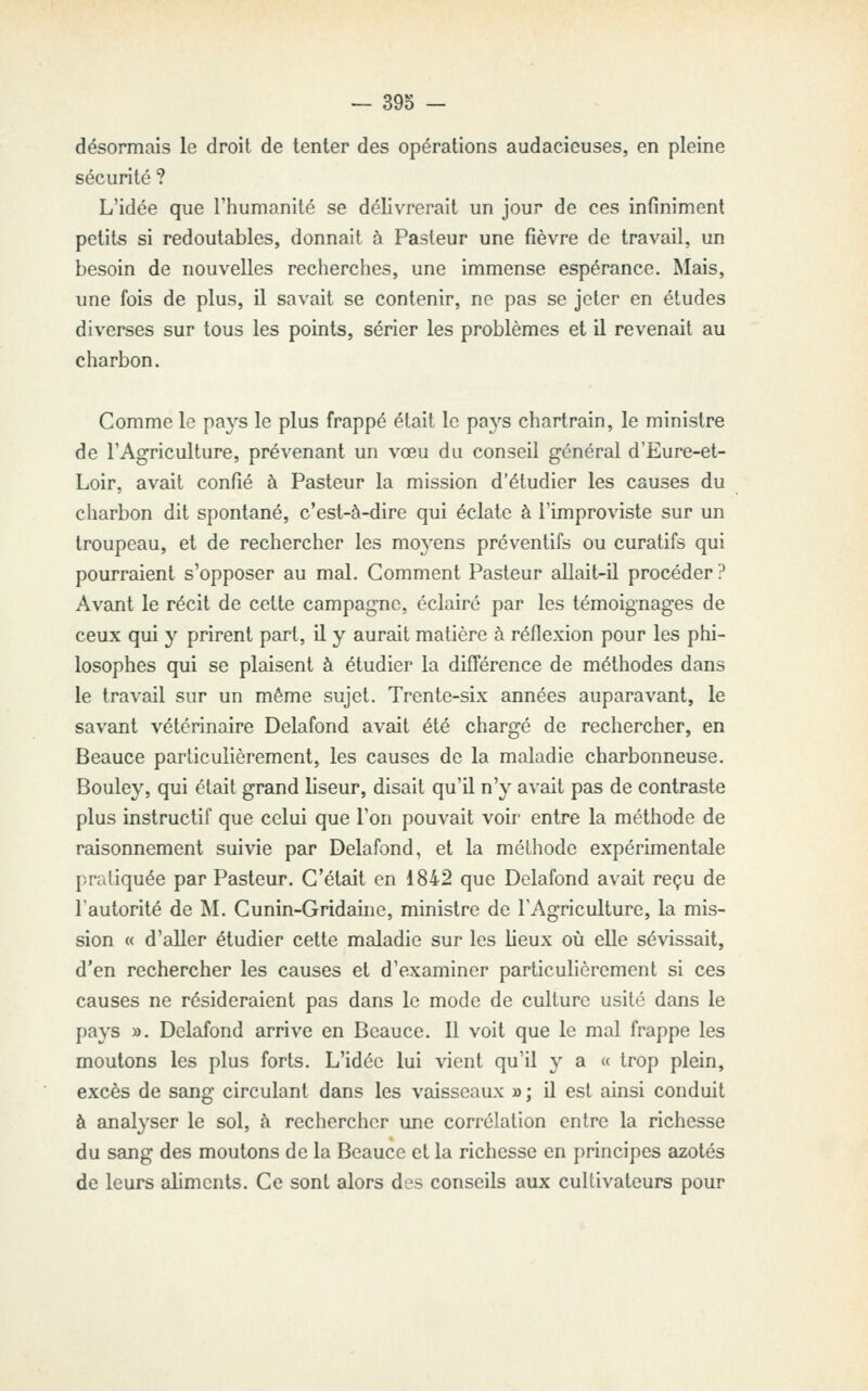 désormais le droit de tenter des opérations audacieuses, en pleine sécurité ? L'idée que l'humanilé se délivrerait un jour de ces infiniment petits si redoutables, donnait à Pasteur une fièvre de travail, un besoin de nouvelles recherches, une immense espérance. Mais, une fois de plus, il savait se contenir, ne pas se jeter en études diverses sur tous les points, sérier les problèmes et il revenait au charbon. Comme le pays le plus frappé était le pays chartrain, le ministre de TAgriculture, prévenant un vœu du conseil général d'Eure-et- Loir, avait confié à Pasteur la mission d'étudier les causes du charbon dit spontané, c'est-à-dire qui éclate à l'improviste sur un troupeau, et de rechercher les mo3'ens préventifs ou curatifs qui pourraient s'opposer au mal. Comment Pasteur allait-il procéder ? Avant le récit de cette campagne, éclairé par les témoignages de ceux qui y prirent part, il y aurait matière à réflexion pour les phi- losophes qui se plaisent à étudier la différence de méthodes dans le travail sur un même sujet. Trente-six années auparavant, le savant vétérinaire Delafond avait été chargé de rechercher, en Beauce particulièrement, les causes de la maladie charbonneuse. Bouley, qui était grand liseur, disait qu'il n'y avait pas de contraste plus instructif que celui que l'on pouvait voir- entre la méthode de raisonnement suivie par Delafond, et la méthode expérimentale pratiquée par Pasteur. C'était en 1842 que Delafond avait reçu de l'autorité de M. Cunin-Gridaine, ministre de l'Agriculture, la mis- sion « d'aller étudier cette maladie sur les lieux où elle sévissait, d'en rechercher les causes et d'examiner particulièrement si ces causes ne résideraient pas dans le mode de culture usité dans le pays ». Delafond arrive en Beauce. 11 voit que le mal frappe les moutons les plus forts. L'idée lui vient qu'il y a « trop plein, excès de sang circulant dans les vaisseaux »; il est ainsi conduit à analyser le sol, à rechercher une corrélation entre la richesse du sang des moutons de la Beauce et la richesse en principes azotés de leurs aliments. Ce sont alors des conseils aux cultivateurs pour