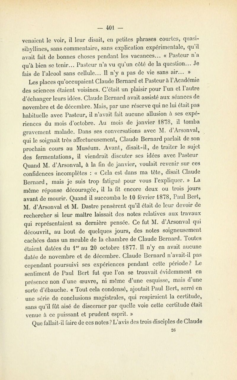 venaient le voir, il leur disait, en petites phrases courtes, quasi- sibyllines, sans commentaire, sans explication expérimentale, qu'il avait fait de bonnes choses pendant les vacances... « Pasteur n'a qu'à bien se tenir... Pasteur n'a vu qu'un côté de la question... Je fais de l'alcool sans cellule... Il n'y a pas de vie sans air... » Les places qu'occupaient Claude Bernard et Pasteur à l'Académie des sciences étaient voisines. C'était un plaisir pour l'un et l'autre d'échanger leurs idées. Claude Bernard avait assisté aux séances de novembre et de décembre. Mais, par une réserve qui ne lui était pas habituelle avec Pasteur, il n'avait fait aucune allusion à ses expé- riences du mois d'octobre. Au mois de janvier 1878, il tomba gravement malade. Dans ses conversations avec M. d'Arsonval, qui le soignait très affectueusement, Claude Bernard parlait de son prochain cours au Muséum. Avant, disait-il, de traiter le sujet des fermentations, il viendrait discuter ses idées avec Pasteur Quand M. d'Arsonval, à la fin de janvier, voulait revenir sur ces confidences incomplètes : « Cela est dans ma tête, disait Claude Bernard, mais je suis trop fatigué pour vous l'expliquer. » La même réponse découragée, il la fit encore deux ou trois jours avant de mourir. Quand il succomba le 10 février 1878, Paul Bert, M. d'Arsonval et M. Dastre pensèrent qu'il était de leur devoir de rechercher si leur maître laissait des notes relatives aux travaux qui représentaient sa dernière pensée. Ce fut M. d'Arsonval qui découvrit, au bout de quelques jours, des notes soigneusement cachées dans un meuble de la chambre de Claude Bernard. Toutes étaient datées du 1 au 20 octobre 1877. Il n'y en avait aucune datée de novembre et de décembre. Claude Bernard n'avait-il pas cependant poursuivi ses expériences pendant cette période ? Le sentiment de Paul Bert fut que l'on se trouvait évidemment en présence non d'une œuvre, ni même d'une esquisse, mais d'une sorte d'ébauche, a Tout cela condensé, ajoutait Paul Bert, serré en une série de conclusions magistrales, qui respiraient la certitude, sans qu'il fût aisé de discerner par quelle voie cette certitude était venue à ce puissant et prudent esprit. » Que fallait-il faire de ces notes ? L'avis des trois disciples de Claude 26