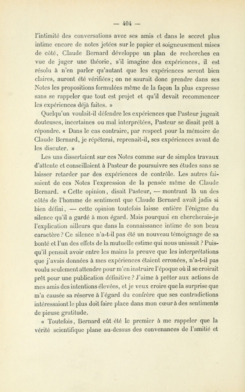 rintimilé des conversations avec ses £imis et dans le secret plus intime encore de notes jetées sur le papier et soigneusement mises de côté, Claude Bernard développe un plan de recherches en vue de juger une théorie, s'il imagine des expériences, il est résolu à n'en parler qu'autant que les expériences seront bien claires, auront été vérifiées ; on ne saurait donc prendre dans ses Notes les propositions formulées môme de la façon la plus expresse sans se rappeler que tout est projet et qu'il devait recommencer les expériences déjà faites. » Quelqu'un voulait-il défendre les expériences que Pasteur jugeait douteuses, incertaines ou mal interprétées, Pasteur se disait prêt à répondre. « Dans le cas contraire, par respect pour la mémoire de Claude Bernard, je répéterai, reprenait-il, ses expériences avant de les discuter. » Les uns dissertaient sur ces Notes comme sur de simples travaux d'attente et conseillaient à Pasteur de poursuivre ses études sans se laisser retarder par des expériences de contrôle. Les autres fai- saient de ces Notes l'expression de la pensée môme de Claude Bernard. «Cette opinion, disait Pasteur, —montrant là un des côtés de l'homme de sentiment que Claude Bernard avait jadis si bien défini, — cette opinion toutefois laisse entière l'énigme du silence qu'il a gardé à mon égard. Mais pourquoi en chercherais-je l'explication ailleurs que dans la connaissance intime de son beau caractère ? Ce silence n'a-t-il pas été un nouveau témoignage de sa bonté et l'un des effets de la mutuelle estime qui nous unissait ? Puis- qu'il pensait avoir entre les mains la preuve que les interprétations que j'avais données à mes expériences étaient erronées, n'a-t-il pas voulu seulement attendre pour m'en instruire l'époque où il se croirait prêt pour une publication définitive ? J'aime à prêter aux actions de mes amis des intentions élevées, et je veux croire que la surprise que m'a causée sa réserve à l'égard du confrère que ses contradictions intéressaiont le plus doit faire place dans mon cœur à des sentiments de pieuse gratitude. « Toutefois, Bernard eût été le premier à me rappeler que la vérité scientifique plane au-dessus des convenances de l'amitié et