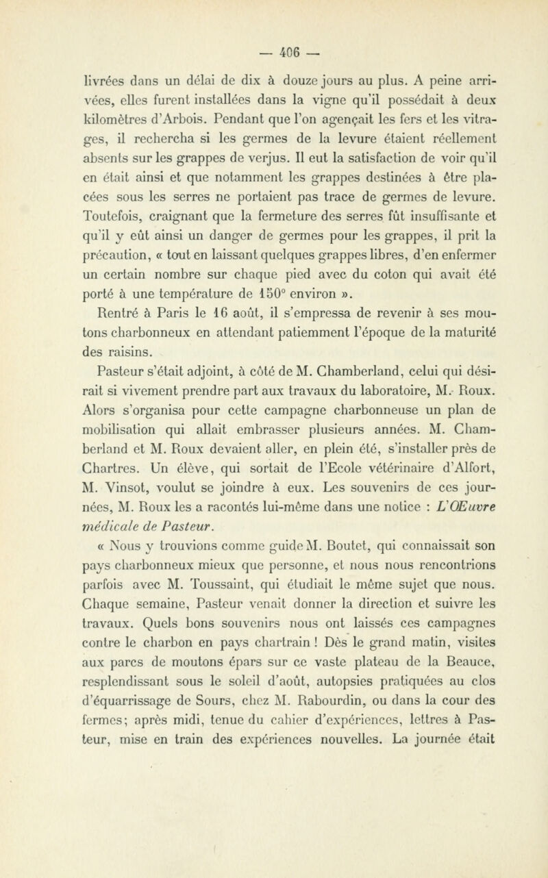 livrées dans un délai de dix à douze jours au plus. A peine arri- vées, elles furent installées dans la vigne qu'il possédait à deux kilonnètres d'Arbois. Pendant que Ton agençait les fers et les Aitra- ges, il rechercha si les germes de la levure étaient réellement absents sur les grappes de verjus. Il eut la satisfaction de voir qu'il en était ainsi et que notamment les grappes destinées à être pla- cées sous les serres ne portaient pas trace de germes de levure. Toutefois, craignant que la fermeture des serres fût insuffisante et qu'il y eût ainsi un danger de germes pour les grappes, il prit la précaution, « tooiten laissant quelques grappes libres, d'en enfermer un certain nombre sur chaque pied avec du coton qui avait été porté à une température de 150° environ ». Rentré à Paris le 16 août, il s'empressa de revenir à ses mou- tons charbonneux en attendant patiemment l'époque de la maturité des raisins. Pasteur s'était adjoint, à côté de M. Chamberland, celui qui dési- rait si vivement prendre part aux travaux du laboratoire, M. Roux. Alors s'organisa pour cette campagne charbonneuse un plan de mobilisation qui allait embrasser plusieurs années. M. Cham- berland et M. Roux devaient aller, en plein été, s'installer près de Chartres. Un élève, qui sortait de l'Ecole vétérinaire d'Alfort, M. Vinsot, voulut se joindre à eux. Les souvenirs de ces jour- nées, M. Roux les a racontés lui-môme dans une notice : L'Œuvre médicale de Pasteur. a Nous y trouvions comme guide M. Boutet, qui connaissait son pays charbonneux mieux que personne, et nous nous rencontrions parfois avec M. Toussaint, qui étudiait le môme sujet que nous. Chaque semaine, Pasteur venait donner la direction et suivre les travaux. Quels bons souvenirs nous ont laissés ces campagnes contre le charbon en pays chartrain ! Dès le grand matin, visites aux parcs de moutons épars sur ce vaste plateau de la Beauce, resplendissant sous le soleil d'août, autopsies pratiquées au clos d'équarrissage de Sours, chez M. Rabourdin, ou dans la cour des fermes; après midi, tenue du cahier d'expériences, lettres à Pas- teur, mise en train des expériences nouvelles. La journée était