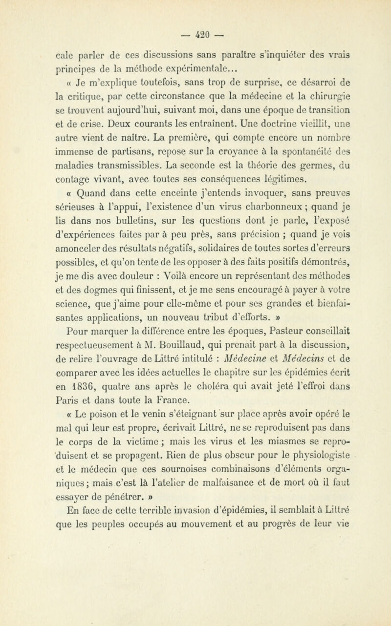 cale parler de ces discussions sans paraître s'inquiéter des vrais principes de la méthode expérimentale... « Je m'explique toutefois, sans trop de surprise, ce désarroi de la critique, par cette circonstance que la médecine et la chirurgie se trouvent aujourd'hui, suivant moi, dans une époque de transition et de crise. Deux courants les entraînent. Une doctrine vieillit, une autre vient de naître. La première, qui compte encore un nombre immense de partisans, repose sur la croj^ance à la spontanéité des maladies transmissibles. La seconde est la théorie des germes, du contage vivant, avec toutes ses conséquences légitimes. a Quand dans cette enceinte j'entends invoquer, sans preuves sérieuses à l'appui, l'existence d'un virus charbonneux ; quand je lis dans nos bulletins, sur les questions dont je parle, l'exposé d'expériences faites par à peu près, sans précision ; quand je vois amonceler des résultats négatifs, solidaires de toutes sortes d'erreurs possibles, et qu'on tente de les opposer à des faits positifs démontrés, je me dis avec douleur : Voilà encore un représentant des méthodes et des dogmes qui finissent, et je me sens encouragea pa3'er à votre science, que j'aime pour elle-même et pour ses grandes et bienfai- santes applications, un nouveau tribut d'efforts. » Pour marquer la différence entre les époques. Pasteur conseillait respectueusement à M. Bouillaud, qui prenait part à la discussion, de rehre l'ouvrage de Littré intitulé : Médecine et Médecins et de comparer avec les idées actuelles le chapitre sur les épidémies écrit en 1836, quatre ans après le choléra qui avait jeté l'effroi dans Paris et dans toute la France. « Le poison et le venin s'éteignant sur place après avoir opéré le mal qui leur est propre, écrivait Littré, ne se reproduisent pas dans le corps de la victime ; mais les virus et les miasmes se repro- duisent et se propagent. Rien de plus obscur pour le physiologiste et le médecin que ces sournoises combinaisons d'éléments orga- niques ; mais c'est là l'atelier de malfaisance et de mort où il faut essayer de pénétrer. » En face de cette terrible invasion d'épidémies, il semblait à Littré que les peuples occupés au mouvement et au progrès de leur vie