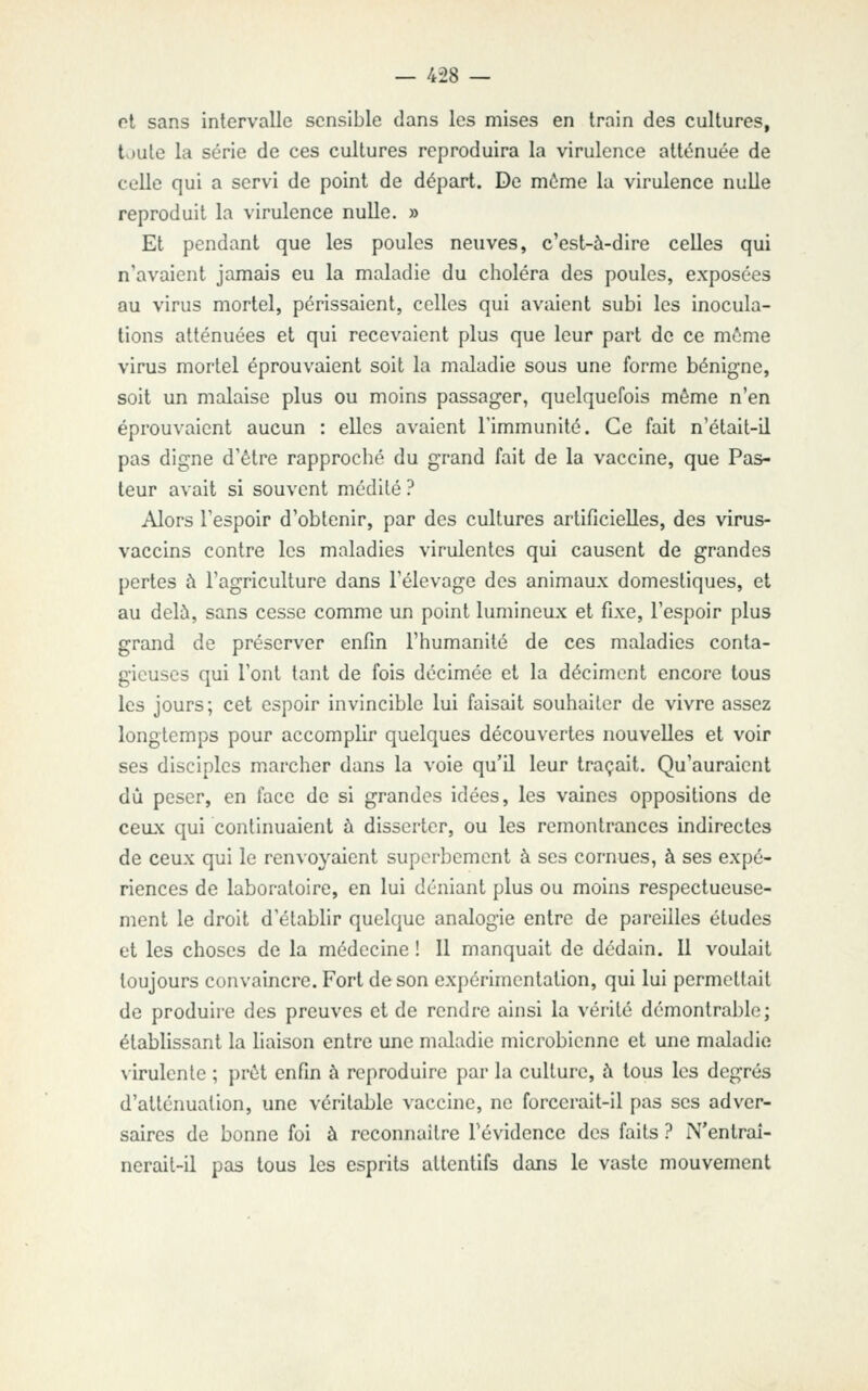 ot sans intervalle sensible dans les mises en train des cultures, t.jute la série de ces cultures reproduira la virulence atténuée de celle qui a servi de point de départ. De môme la virulence nulle reproduit la virulence nulle. » Et pendant que les poules neuves, c'est-à-dire celles qui n'avaient jamais eu la maladie du choléra des poules, exposées au virus mortel, périssaient, celles qui avaient subi les inocula- tions atténuées et qui recevaient plus que leur part de ce môme virus mortel éprouvaient soit la maladie sous une forme bénigne, soit un malaise plus ou moins passager, quelquefois môme n'en éprouvaient aucun : elles avaient l'immunité. Ce fait n'était-il pas digne d'être rapproché du grand fait de la vaccine, que Pas- teur avait si souvent médité ? Alors l'espoir d'obtenir, par des cultures artificielles, des virus- vaccins contre les maladies virulentes qui causent de grandes pertes à l'agriculture dans l'élevage des animaux domestiques, et au delù, sans cesse comme un point lumineux et fixe, l'espoir plus grand de préserver enfin l'humanité de ces maladies conta- gieuses qui l'ont tant de fois décimée et la déciment encore tous les jours; cet espoir invincible lui faisait souhaiter de vivre assez longtemps pour accomplir quelques découvertes nouvelles et voir ses disciples marcher dans la voie qu'il leur traçait. Qu'auraient dû peser, en face de si grandes idées, les vaines oppositions de ceux qui continuaient à disserter, ou les remontrances indirectes de ceux qui le renvoyaient superbement à ses cornues, à ses expé- riences de laboratoire, en lui déniant plus ou moins respectueuse- ment le droit d'établir quelque analogie entre de pareilles études et les choses de la médecine ! Il manquait de dédain. Il voulait toujours convaincre. Fort de son expérimentation, qui lui permettait de produire des preuves et de rendre ainsi la vérité démontrable; établissant la liaison entre une maladie microbienne et une maladie virulente ; prôt enfin à reproduire par la culture, à tous les degrés d'atténuation, une véritable vaccine, ne forcerait-il pas ses adver- saires de bonne foi à reconnaître l'évidence des faits ? N'entraî- nerail-il pas tous les esprits attentifs dans le vaste mouvement