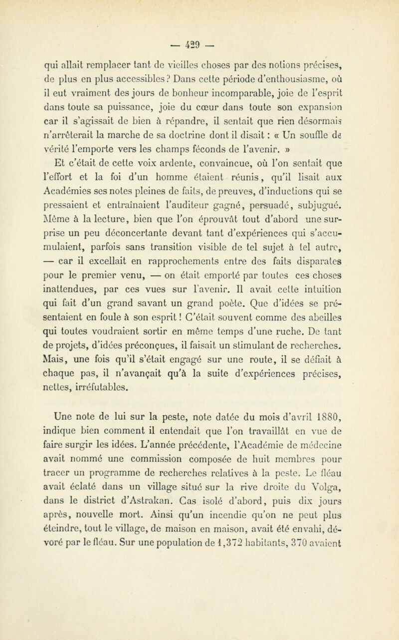 qui allait remplacer tant de vieilles choses par des notions précises, de plus en plus accessibles ? Dans cette période d'enthousiasme, où il eut vraiment des jours de bonheur incomparable, joie de l'esprit dans toute sa puissance, joie du cœur dans toute son expansion car il s'agissait de bien à répandre, il sentait que rien désormais n'arrêterait la marche de sa doctrine dont il disait : « Un souffle ai vérité l'emporte vers les champs féconds de l'avenir. » Et c'était de cette voix ardente, convaincue, où l'on sentait que l'effort et la foi d'un homme étaient réunis, qu'il lisait aux Académies ses notes pleines de faits, de preuves, d'inductions qui se pressaient et entraînaient l'auditeur gagné, persuadé, subjugué. Môme à la lecture, bien que l'on éprouvât tout d'abord une sur- prise un peu déconcertante devant tant d'expériences qui s'accu- mulaient, parfois sans transition visible de tel sujet à tel autre, — car il excellait en rapprochements entre des faits disparates pour le premier venu, — on était emporté par toutes ces choses inattendues, par ces vues sur l'avenir. Il avait cette intuition qui fait d'un grand savant un grand poète. Que d'idées se pré- sentaient en foule à son esprit ! C'était souvent comme des abeilles qui toutes voudraient sortir en même temps d'une ruche. De tant de projets, d'idées préconçues, il faisait un stimulant de recherches. Mais, une fois qu'il s'était engagé sur une route, il se défiait à chaque pas, il n'avançait qu'à la suite d'expériences précises, nettes, irréfutables. Une note de lui sur la peste, note datée du mois d'avril 1880, indique bien comment il entendait que l'on travaillât en vue de faire surgir les idées. L'année précédente, l'Académie de médecine avait nommé une commission composée de huit membres pour tracer un programme de recherches relatives à la peste. Le fléau avait éclaté dans un village situé sur la rive droite du Volga, dans le district d'Astrakan. Cas isolé d'abord, puis dix jours après, nouvelle mort. Ainsi qu'un incendie qu'on ne peut plus éteindre, tout le village, de maison en maison, avait été envahi, dé- voré par le fléau. Sur une population de 1,372 habitants, 370 avaient