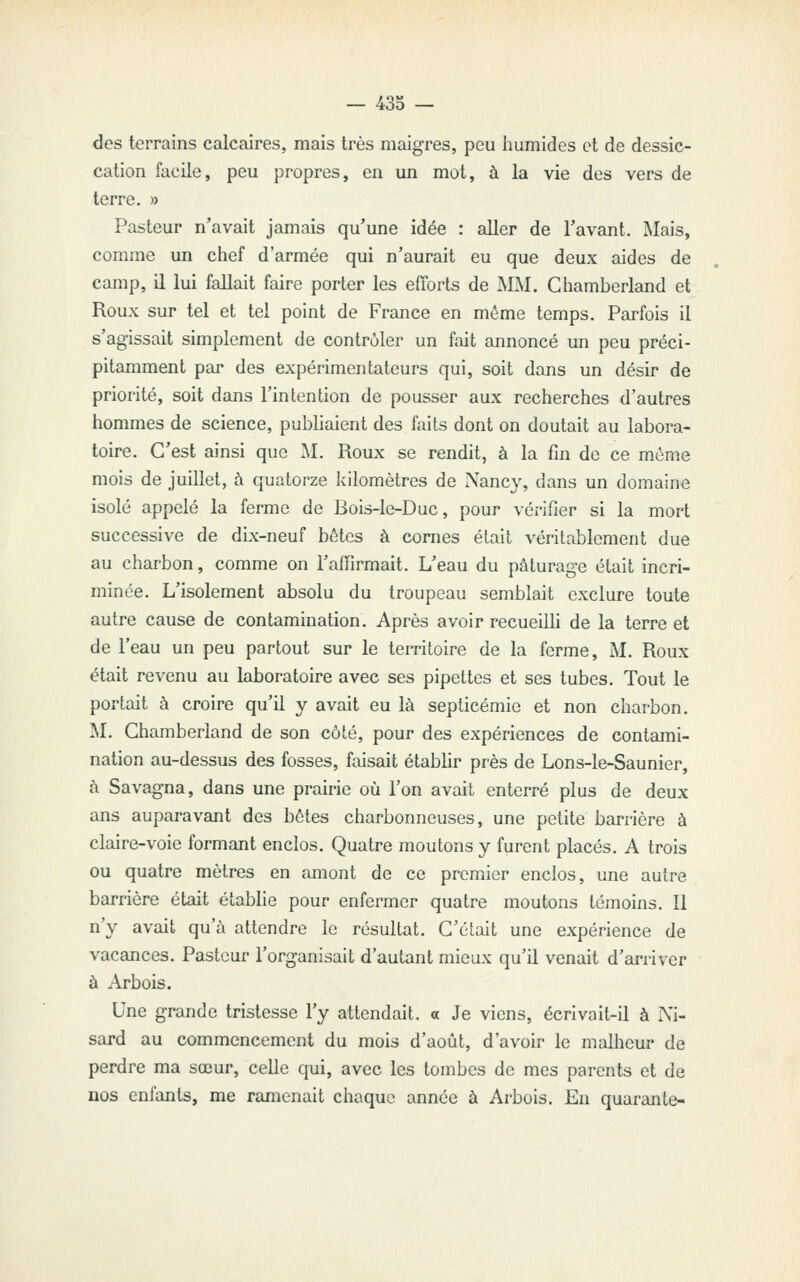 des terrains calcaires, mais très maigres, peu iiumides et de dessic- cation facile, peu propres, en un mot, à la vie des vers de terre. » Pasteur n'avait jamais qu'une idée : aller de l'avant. IMais, comme un chef d'armée qui n'aurait eu que deux aides de camp, il lui fallait faire porter les efforts de MM. Cliamberland et Roux sur tel et tel point de France en même temps. Parfois il s'agissait simplement de contrôler un fait annoncé un peu préci- pitamment par des expérimentateurs qui, soit dans un désir de priorité, soit dans l'intention de pousser aux recherches d'autres hommes de science, publiaient des faits dont on doutait au labora- toire. C'est ainsi que M. Roux se rendit, à la fin de ce môme mois de juillet, à quatorze kilomètres de Nancy, dans un domaine isolé appelé la ferme de Bois-le-Duc, pour vérifier si la mort successive de dix-neuf bétes à cornes était véritablement due au charbon, comme on l'affirmait. L'eau du pâturage était incri- minée. L'isolement absolu du troupeau semblait exclure toute autre cause de contamination. Après avoir recueilli de la terre et de l'eau un peu partout sur le territoire de la ferme, M. Roux était revenu au laboratoire avec ses pipettes et ses tubes. Tout le portait à croire qu'il y avait eu là septicémie et non charbon. M. Chamberland de son côté, pour des expériences de contami- nation au-dessus des fosses, faisait établir près de Lons-le-Saunier, à Savagna, dans une prairie où l'on avait enterré plus de deux ans auparavant des bêtes charbonneuses, une petite barrière à claire-voie formant enclos. Quatre moutons y furent placés. A trois ou quatre mètres en amont de ce premier enclos, une autre barrière était établie pour enfermer quatre moutons témoins. Il n'y avait qu'à attendre le résultat. C'était une expérience de vacances. Pasteur l'organisait d'autant mieux qu'il venait d'arriver à Arbois. Une grande tristesse l'y attendait. « Je viens, écrivait-il à i\i- sard au commencement du mois d'août, d'avoir le malheur de perdre ma sœur, celle qui, avec les tombes de mes parents et de nos enfants, me ramenait chaque année à Arbois. En quarante-